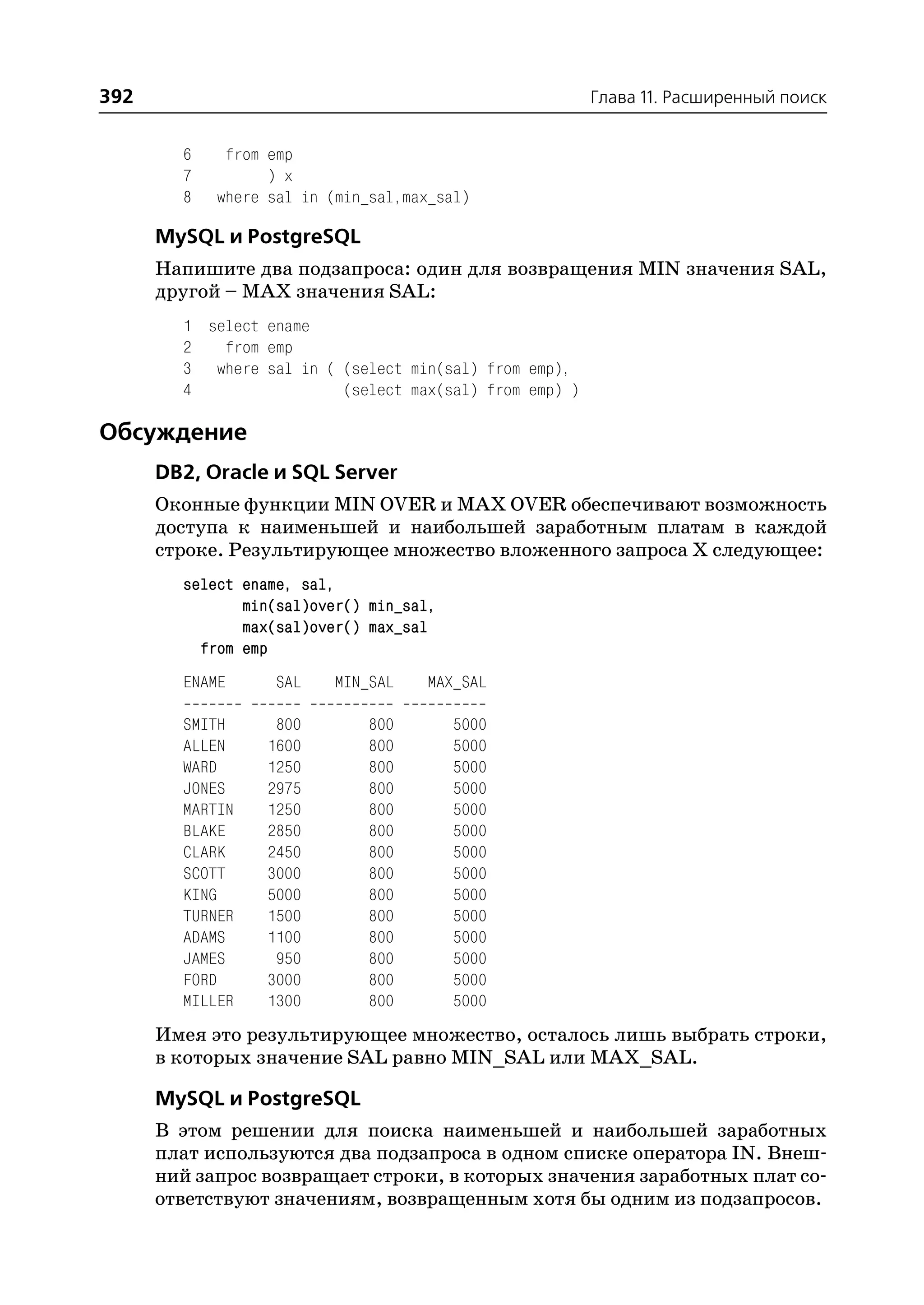 392                                                     Глава 11. Расширенный поиск


        6    from emp
        7         ) x
        8   where sal in (min_sal,max_sal)

      MySQL и PostgreSQL
      Напишите два подзапроса: один для возвращения MIN значения SAL,
      другой – MAX значения SAL:
        1 select ename
        2   from emp
        3 where sal in ( (select min(sal) from emp),
        4                (select max(sal) from emp) )

Обсуждение
      DB2, Oracle и SQL Server
      Оконные функции MIN OVER и MAX OVER обеспечивают возможность
      доступа к наименьшей и наибольшей заработным платам в каждой
      строке. Результирующее множество вложенного запроса Х следующее:
        select ename, sal,
               min(sal)over() min_sal,
               max(sal)over() max_sal
          from emp
        ENAME      SAL    MIN_SAL   MAX_SAL

        SMITH      800        800        5000
        ALLEN     1600        800        5000
        WARD      1250        800        5000
        JONES     2975        800        5000
        MARTIN    1250        800        5000
        BLAKE     2850        800        5000
        CLARK     2450        800        5000
        SCOTT     3000        800        5000
        KING      5000        800        5000
        TURNER    1500        800        5000
        ADAMS     1100        800        5000
        JAMES      950        800        5000
        FORD      3000        800        5000
        MILLER    1300        800        5000
      Имея это результирующее множество, осталось лишь выбрать строки,
      в которых значение SAL равно MIN_SAL или MAX_SAL.

      MySQL и PostgreSQL
      В этом решении для поиска наименьшей и наибольшей заработных
      плат используются два подзапроса в одном списке оператора IN. Внеш
      ний запрос возвращает строки, в которых значения заработных плат со
      ответствуют значениям, возвращенным хотя бы одним из подзапросов.
 