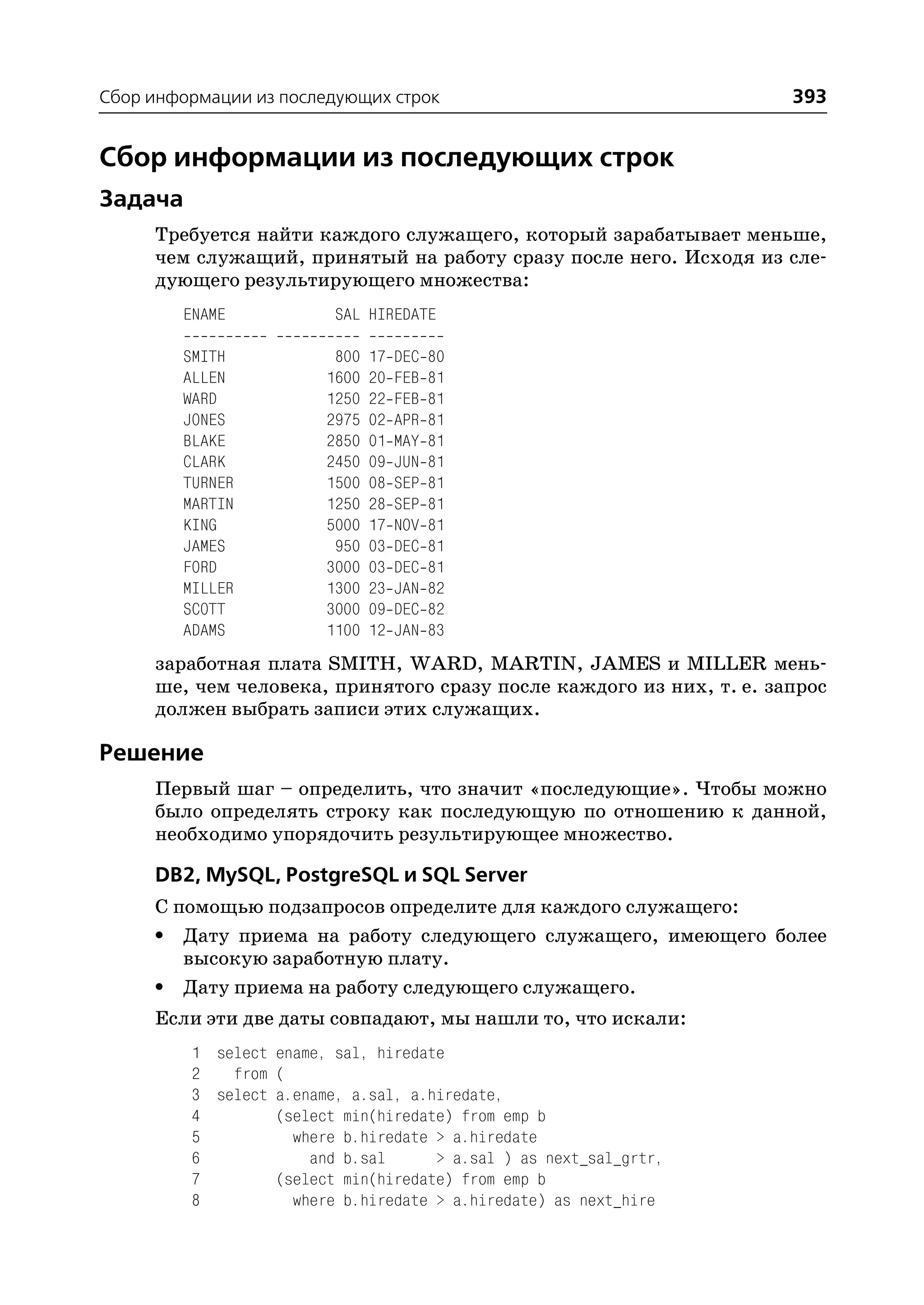 Сбор информации из последующих строк                                 393


Сбор информации из последующих строк
Задача
     Требуется найти каждого служащего, который зарабатывает меньше,
     чем служащий, принятый на работу сразу после него. Исходя из сле
     дующего результирующего множества:
        ENAME            SAL HIREDATE

        SMITH            800   17   DEC   80
        ALLEN           1600   20   FEB   81
        WARD            1250   22   FEB   81
        JONES           2975   02   APR   81
        BLAKE           2850   01   MAY   81
        CLARK           2450   09   JUN   81
        TURNER          1500   08   SEP   81
        MARTIN          1250   28   SEP   81
        KING            5000   17   NOV   81
        JAMES            950   03   DEC   81
        FORD            3000   03   DEC   81
        MILLER          1300   23   JAN   82
        SCOTT           3000   09   DEC   82
        ADAMS           1100   12   JAN   83
     заработная плата SMITH, WARD, MARTIN, JAMES и MILLER мень
     ше, чем человека, принятого сразу после каждого из них, т. е. запрос
     должен выбрать записи этих служащих.

Решение
     Первый шаг – определить, что значит «последующие». Чтобы можно
     было определять строку как последующую по отношению к данной,
     необходимо упорядочить результирующее множество.

     DB2, MySQL, PostgreSQL и SQL Server
     С помощью подзапросов определите для каждого служащего:
     • Дату приема на работу следующего служащего, имеющего более
        высокую заработную плату.
     • Дату приема на работу следующего служащего.
     Если эти две даты совпадают, мы нашли то, что искали:
         1 select ename, sal, hiredate
         2   from (
         3 select a.ename, a.sal, a.hiredate,
         4        (select min(hiredate) from emp b
         5          where b.hiredate > a.hiredate
         6            and b.sal      > a.sal ) as next_sal_grtr,
         7        (select min(hiredate) from emp b
         8          where b.hiredate > a.hiredate) as next_hire
 