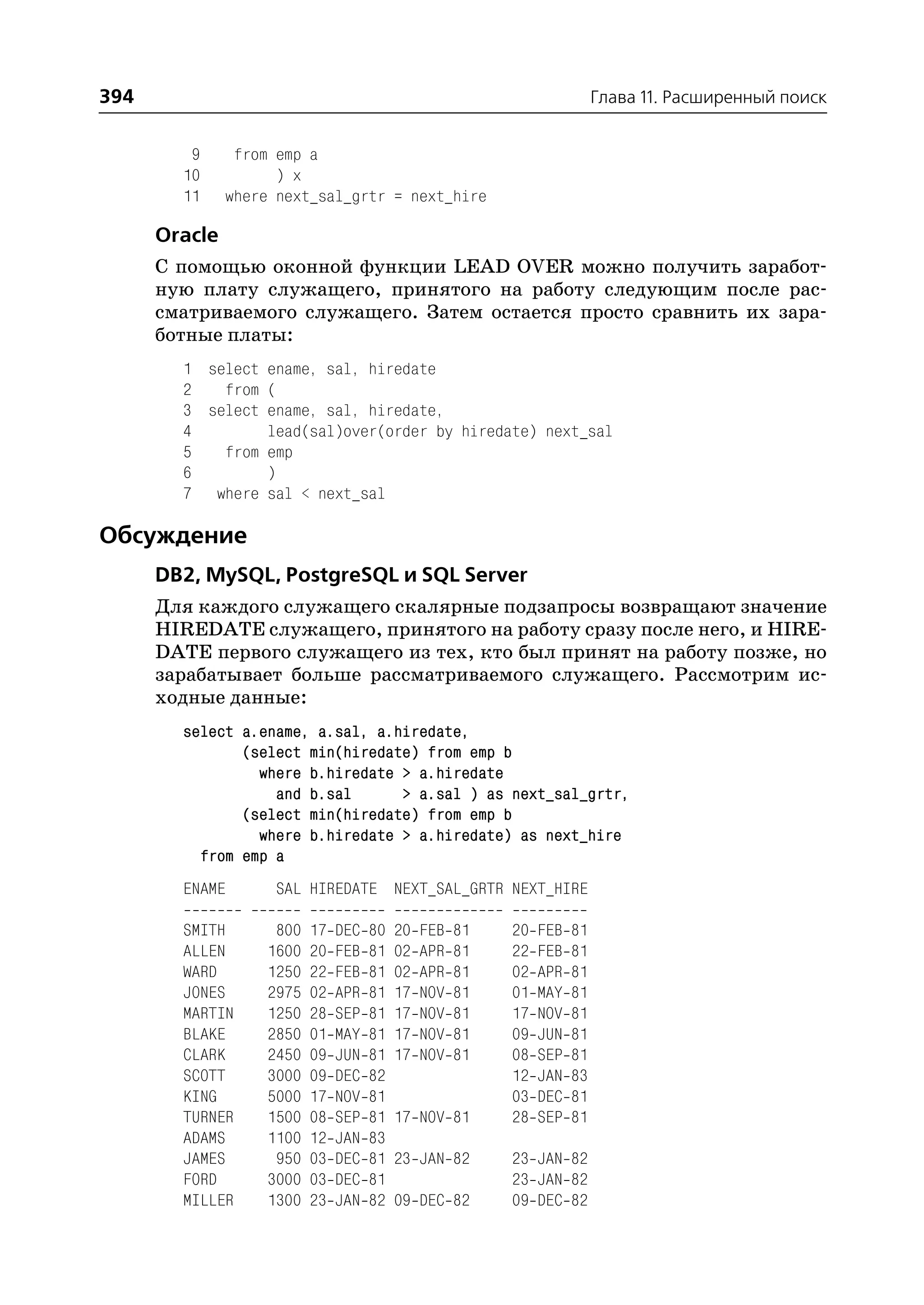 394                                                                      Глава 11. Расширенный поиск


         9    from emp a
        10         ) x
        11   where next_sal_grtr = next_hire

      Oracle
      С помощью оконной функции LEAD OVER можно получить заработ
      ную плату служащего, принятого на работу следующим после рас
      сматриваемого служащего. Затем остается просто сравнить их зара
      ботные платы:
        1 select ename, sal, hiredate
        2   from (
        3 select ename, sal, hiredate,
        4        lead(sal)over(order by hiredate) next_sal
        5   from emp
        6        )
        7 where sal < next_sal

Обсуждение
      DB2, MySQL, PostgreSQL и SQL Server
      Для каждого служащего скалярные подзапросы возвращают значение
      HIREDATE служащего, принятого на работу сразу после него, и HIRE
      DATE первого служащего из тех, кто был принят на работу позже, но
      зарабатывает больше рассматриваемого служащего. Рассмотрим ис
      ходные данные:
        select a.ename, a.sal, a.hiredate,
               (select min(hiredate) from emp b
                 where b.hiredate > a.hiredate
                   and b.sal      > a.sal ) as next_sal_grtr,
               (select min(hiredate) from emp b
                 where b.hiredate > a.hiredate) as next_hire
          from emp a
        ENAME      SAL HIREDATE NEXT_SAL_GRTR NEXT_HIRE

        SMITH      800   17   DEC   80   20   FEB   81   20   FEB   81
        ALLEN     1600   20   FEB   81   02   APR   81   22   FEB   81
        WARD      1250   22   FEB   81   02   APR   81   02   APR   81
        JONES     2975   02   APR   81   17   NOV   81   01   MAY   81
        MARTIN    1250   28   SEP   81   17   NOV   81   17   NOV   81
        BLAKE     2850   01   MAY   81   17   NOV   81   09   JUN   81
        CLARK     2450   09   JUN   81   17   NOV   81   08   SEP   81
        SCOTT     3000   09   DEC   82                   12   JAN   83
        KING      5000   17   NOV   81                   03   DEC   81
        TURNER    1500   08   SEP   81   17 NOV 81       28   SEP   81
        ADAMS     1100   12   JAN   83
        JAMES      950   03   DEC   81   23 JAN 82       23 JAN 82
        FORD      3000   03   DEC   81                   23 JAN 82
        MILLER    1300   23   JAN   82   09 DEC 82       09 DEC 82
 