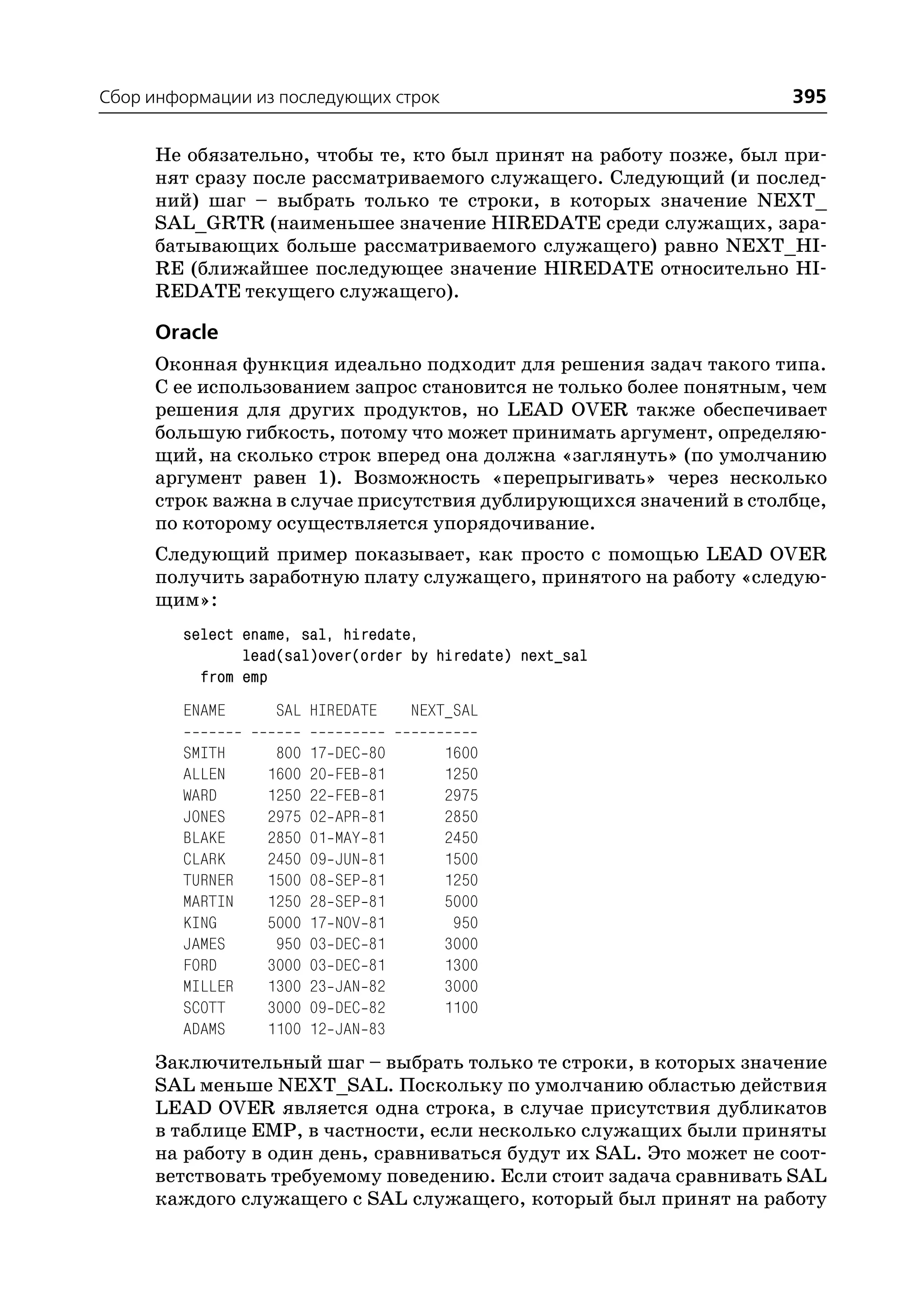Сбор информации из последующих строк                                395

     Не обязательно, чтобы те, кто был принят на работу позже, был при
     нят сразу после рассматриваемого служащего. Следующий (и послед
     ний) шаг – выбрать только те строки, в которых значение NEXT_
     SAL_GRTR (наименьшее значение HIREDATE среди служащих, зара
     батывающих больше рассматриваемого служащего) равно NEXT_HI
     RE (ближайшее последующее значение HIREDATE относительно HI
     REDATE текущего служащего).

     Oracle
     Оконная функция идеально подходит для решения задач такого типа.
     С ее использованием запрос становится не только более понятным, чем
     решения для других продуктов, но LEAD OVER также обеспечивает
     большую гибкость, потому что может принимать аргумент, определяю
     щий, на сколько строк вперед она должна «заглянуть» (по умолчанию
     аргумент равен 1). Возможность «перепрыгивать» через несколько
     строк важна в случае присутствия дублирующихся значений в столбце,
     по которому осуществляется упорядочивание.
     Следующий пример показывает, как просто с помощью LEAD OVER
     получить заработную плату служащего, принятого на работу «следую
     щим»:
        select ename, sal, hiredate,
               lead(sal)over(order by hiredate) next_sal
          from emp
        ENAME      SAL HIREDATE          NEXT_SAL

        SMITH      800   17   DEC   80      1600
        ALLEN     1600   20   FEB   81      1250
        WARD      1250   22   FEB   81      2975
        JONES     2975   02   APR   81      2850
        BLAKE     2850   01   MAY   81      2450
        CLARK     2450   09   JUN   81      1500
        TURNER    1500   08   SEP   81      1250
        MARTIN    1250   28   SEP   81      5000
        KING      5000   17   NOV   81       950
        JAMES      950   03   DEC   81      3000
        FORD      3000   03   DEC   81      1300
        MILLER    1300   23   JAN   82      3000
        SCOTT     3000   09   DEC   82      1100
        ADAMS     1100   12   JAN   83
     Заключительный шаг – выбрать только те строки, в которых значение
     SAL меньше NEXT_SAL. Поскольку по умолчанию областью действия
     LEAD OVER является одна строка, в случае присутствия дубликатов
     в таблице EMP, в частности, если несколько служащих были приняты
     на работу в один день, сравниваться будут их SAL. Это может не соот
     ветствовать требуемому поведению. Если стоит задача сравнивать SAL
     каждого служащего с SAL служащего, который был принят на работу
 