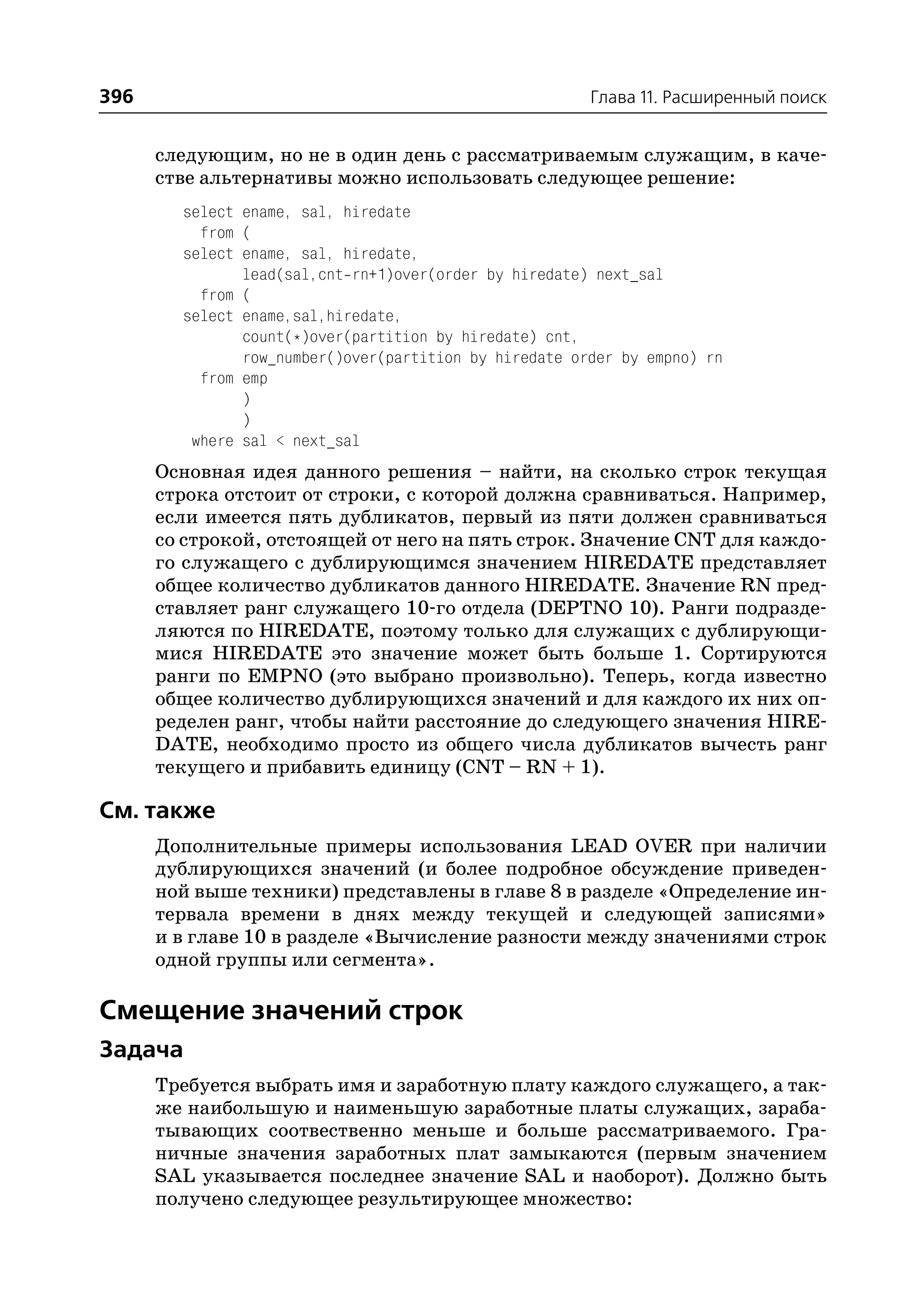 396                                                     Глава 11. Расширенный поиск


      следующим, но не в один день с рассматриваемым служащим, в каче
      стве альтернативы можно использовать следующее решение:
        select ename, sal, hiredate
          from (
        select ename, sal, hiredate,
               lead(sal,cnt rn+1)over(order by hiredate) next_sal
          from (
        select ename,sal,hiredate,
               count(*)over(partition by hiredate) cnt,
               row_number()over(partition by hiredate order by empno) rn
          from emp
               )
               )
         where sal < next_sal
      Основная идея данного решения – найти, на сколько строк текущая
      строка отстоит от строки, с которой должна сравниваться. Например,
      если имеется пять дубликатов, первый из пяти должен сравниваться
      со строкой, отстоящей от него на пять строк. Значение CNT для каждо
      го служащего с дублирующимся значением HIREDATE представляет
      общее количество дубликатов данного HIREDATE. Значение RN пред
      ставляет ранг служащего 10 го отдела (DEPTNO 10). Ранги подразде
      ляются по HIREDATE, поэтому только для служащих с дублирующи
      мися HIREDATE это значение может быть больше 1. Сортируются
      ранги по EMPNO (это выбрано произвольно). Теперь, когда известно
      общее количество дублирующихся значений и для каждого их них оп
      ределен ранг, чтобы найти расстояние до следующего значения HIRE
      DATE, необходимо просто из общего числа дубликатов вычесть ранг
      текущего и прибавить единицу (CNT – RN + 1).

См. также
      Дополнительные примеры использования LEAD OVER при наличии
      дублирующихся значений (и более подробное обсуждение приведен
      ной выше техники) представлены в главе 8 в разделе «Определение ин
      тервала времени в днях между текущей и следующей записями»
      и в главе 10 в разделе «Вычисление разности между значениями строк
      одной группы или сегмента».

Смещение значений строк
Задача
      Требуется выбрать имя и заработную плату каждого служащего, а так
      же наибольшую и наименьшую заработные платы служащих, зараба
      тывающих соотвественно меньше и больше рассматриваемого. Гра
      ничные значения заработных плат замыкаются (первым значением
      SAL указывается последнее значение SAL и наоборот). Должно быть
      получено следующее результирующее множество:
 