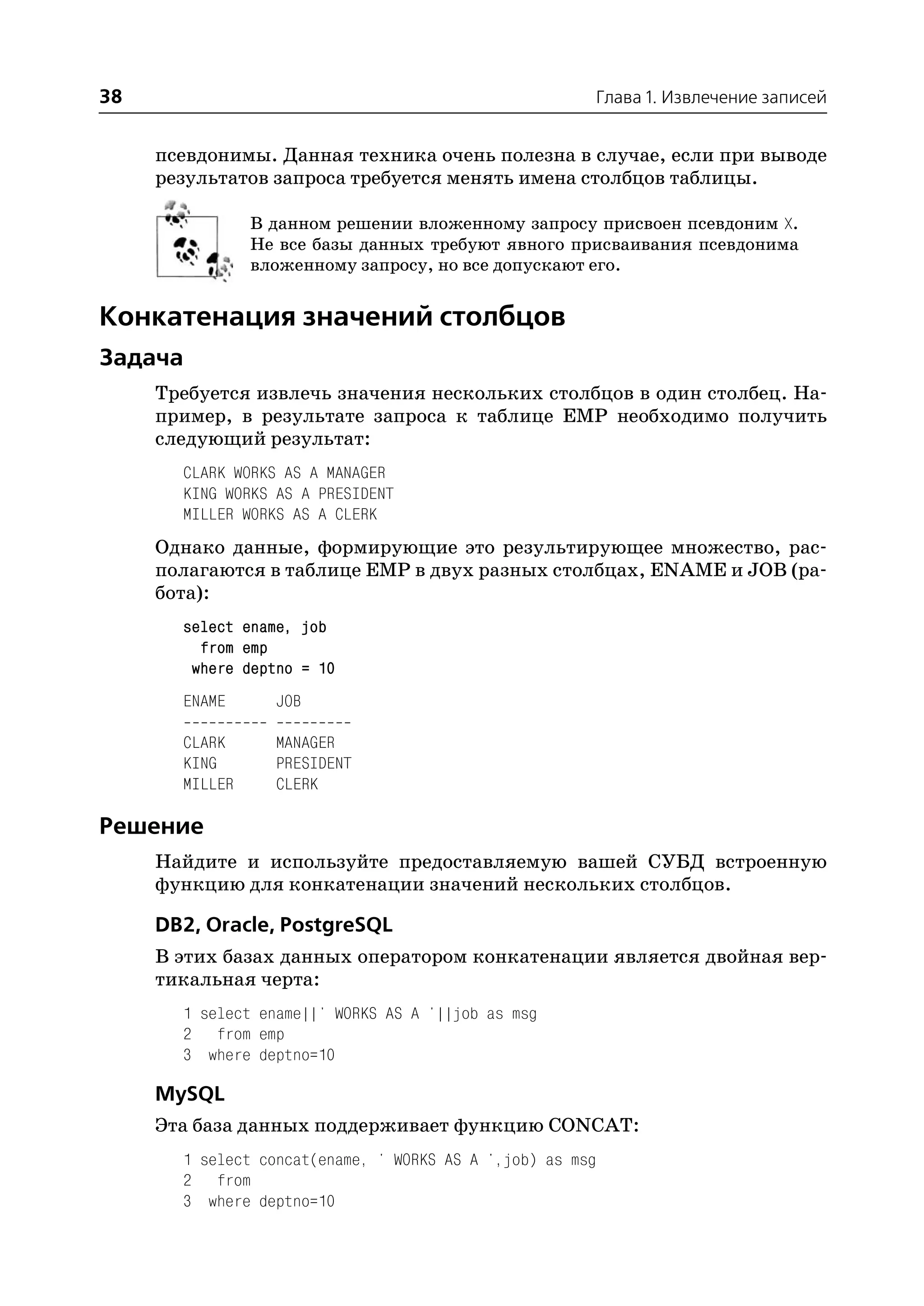 38                                                     Глава 1. Извлечение записей


     псевдонимы. Данная техника очень полезна в случае, если при выводе
     результатов запроса требуется менять имена столбцов таблицы.

                В данном решении вложенному запросу присвоен псевдоним X.
                Не все базы данных требуют явного присваивания псевдонима
                вложенному запросу, но все допускают его.


Конкатенация значений столбцов
Задача
     Требуется извлечь значения нескольких столбцов в один столбец. На
     пример, в результате запроса к таблице EMP необходимо получить
     следующий результат:
       CLARK WORKS AS A MANAGER
       KING WORKS AS A PRESIDENT
       MILLER WORKS AS A CLERK
     Однако данные, формирующие это результирующее множество, рас
     полагаются в таблице EMP в двух разных столбцах, ENAME и JOB (ра
     бота):
       select ename, job
         from emp
        where deptno = 10
       ENAME      JOB

       CLARK      MANAGER
       KING       PRESIDENT
       MILLER     CLERK

Решение
     Найдите и используйте предоставляемую вашей СУБД встроенную
     функцию для конкатенации значений нескольких столбцов.

     DB2, Oracle, PostgreSQL
     В этих базах данных оператором конкатенации является двойная вер
     тикальная черта:
       1 select ename||' WORKS AS A '||job as msg
       2 from emp
       3 where deptno=10

     MySQL
     Эта база данных поддерживает функцию CONCAT:
       1 select concat(ename, ' WORKS AS A ',job) as msg
       2 from
       3 where deptno=10
 