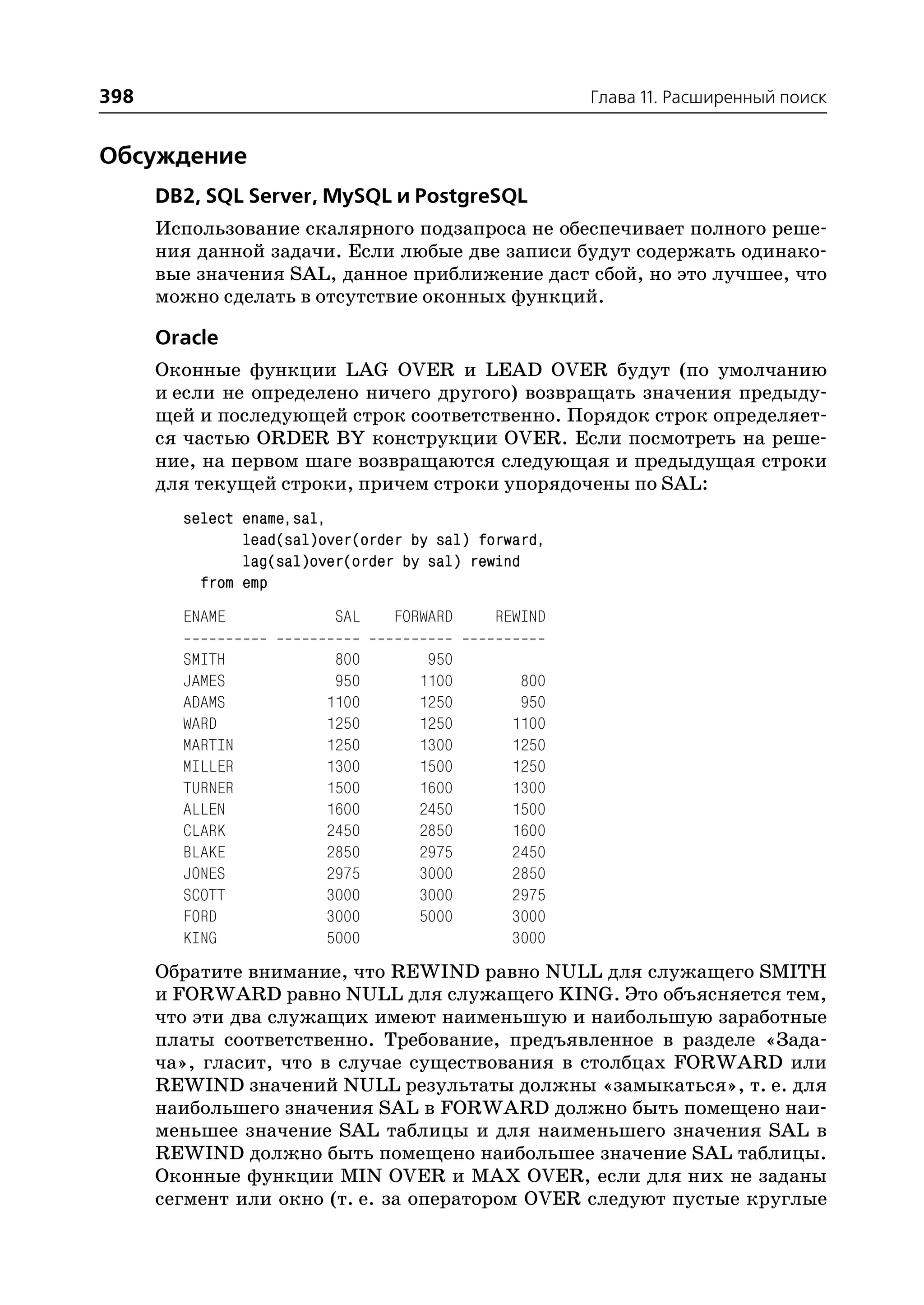 398                                                   Глава 11. Расширенный поиск


Обсуждение
      DB2, SQL Server, MySQL и PostgreSQL
      Использование скалярного подзапроса не обеспечивает полного реше
      ния данной задачи. Если любые две записи будут содержать одинако
      вые значения SAL, данное приближение даст сбой, но это лучшее, что
      можно сделать в отсутствие оконных функций.

      Oracle
      Оконные функции LAG OVER и LEAD OVER будут (по умолчанию
      и если не определено ничего другого) возвращать значения предыду
      щей и последующей строк соответственно. Порядок строк определяет
      ся частью ORDER BY конструкции OVER. Если посмотреть на реше
      ние, на первом шаге возвращаются следующая и предыдущая строки
      для текущей строки, причем строки упорядочены по SAL:
        select ename,sal,
               lead(sal)over(order by sal) forward,
               lag(sal)over(order by sal) rewind
          from emp
        ENAME             SAL    FORWARD    REWIND

        SMITH            800         950
        JAMES            950        1100       800
        ADAMS           1100        1250       950
        WARD            1250        1250      1100
        MARTIN          1250        1300      1250
        MILLER          1300        1500      1250
        TURNER          1500        1600      1300
        ALLEN           1600        2450      1500
        CLARK           2450        2850      1600
        BLAKE           2850        2975      2450
        JONES           2975        3000      2850
        SCOTT           3000        3000      2975
        FORD            3000        5000      3000
        KING            5000                  3000
      Обратите внимание, что REWIND равно NULL для служащего SMITH
      и FORWARD равно NULL для служащего KING. Это объясняется тем,
      что эти два служащих имеют наименьшую и наибольшую заработные
      платы соответственно. Требование, предъявленное в разделе «Зада
      ча», гласит, что в случае существования в столбцах FORWARD или
      REWIND значений NULL результаты должны «замыкаться», т. е. для
      наибольшего значения SAL в FORWARD должно быть помещено наи
      меньшее значение SAL таблицы и для наименьшего значения SAL в
      REWIND должно быть помещено наибольшее значение SAL таблицы.
      Оконные функции MIN OVER и MAX OVER, если для них не заданы
      сегмент или окно (т. е. за оператором OVER следуют пустые круглые
 