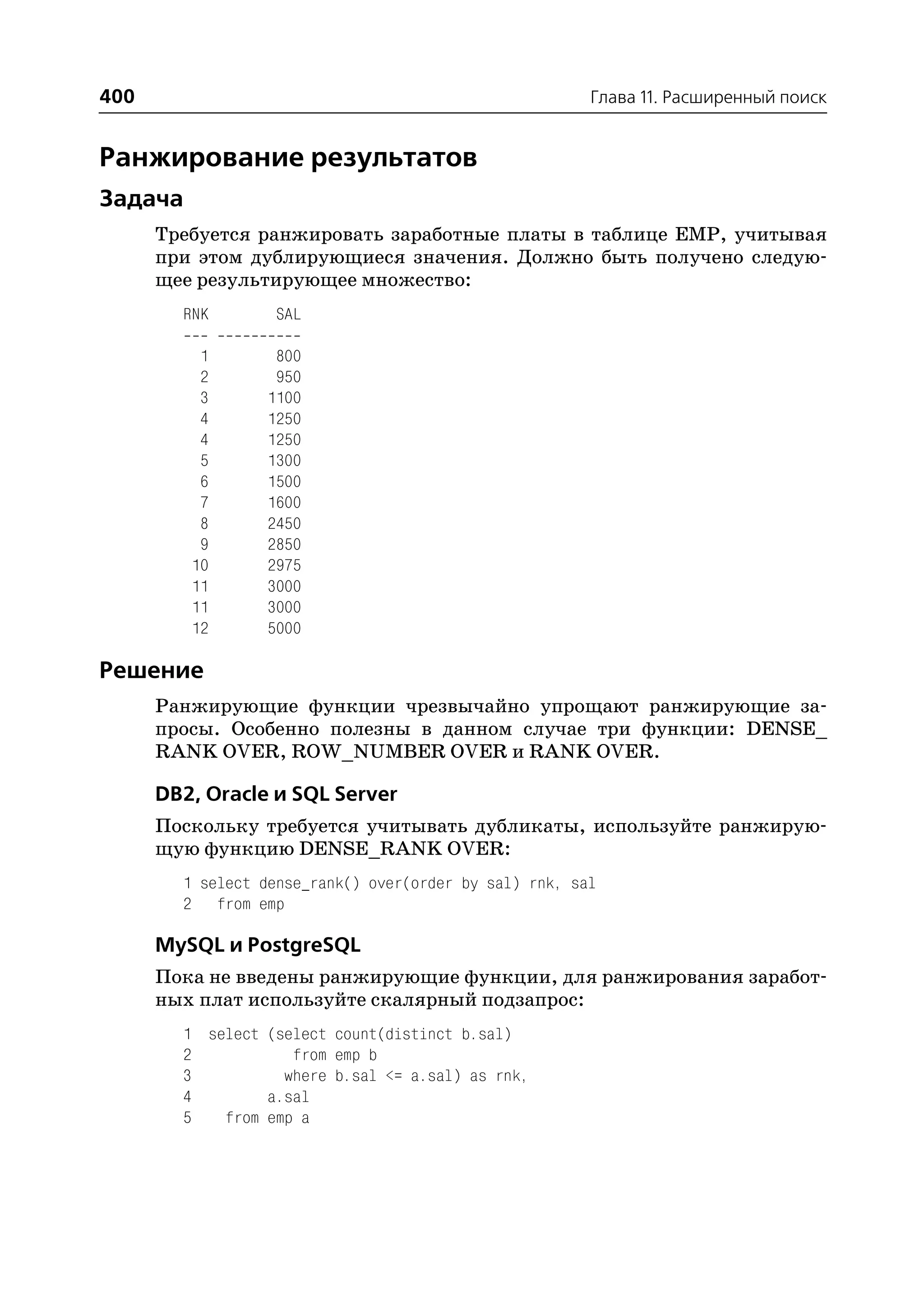 400                                                     Глава 11. Расширенный поиск


Ранжирование результатов
Задача
      Требуется ранжировать заработные платы в таблице EMP, учитывая
      при этом дублирующиеся значения. Должно быть получено следую
      щее результирующее множество:
        RNK        SAL

          1        800
          2        950
          3       1100
          4       1250
          4       1250
          5       1300
          6       1500
          7       1600
          8       2450
          9       2850
         10       2975
         11       3000
         11       3000
         12       5000

Решение
      Ранжирующие функции чрезвычайно упрощают ранжирующие за
      просы. Особенно полезны в данном случае три функции: DENSE_
      RANK OVER, ROW_NUMBER OVER и RANK OVER.

      DB2, Oracle и SQL Server
      Поскольку требуется учитывать дубликаты, используйте ранжирую
      щую функцию DENSE_RANK OVER:
        1 select dense_rank() over(order by sal) rnk, sal
        2 from emp

      MySQL и PostgreSQL
      Пока не введены ранжирующие функции, для ранжирования заработ
      ных плат используйте скалярный подзапрос:
        1 select (select count(distinct b.sal)
        2           from emp b
        3          where b.sal <= a.sal) as rnk,
        4        a.sal
        5   from emp a
 
