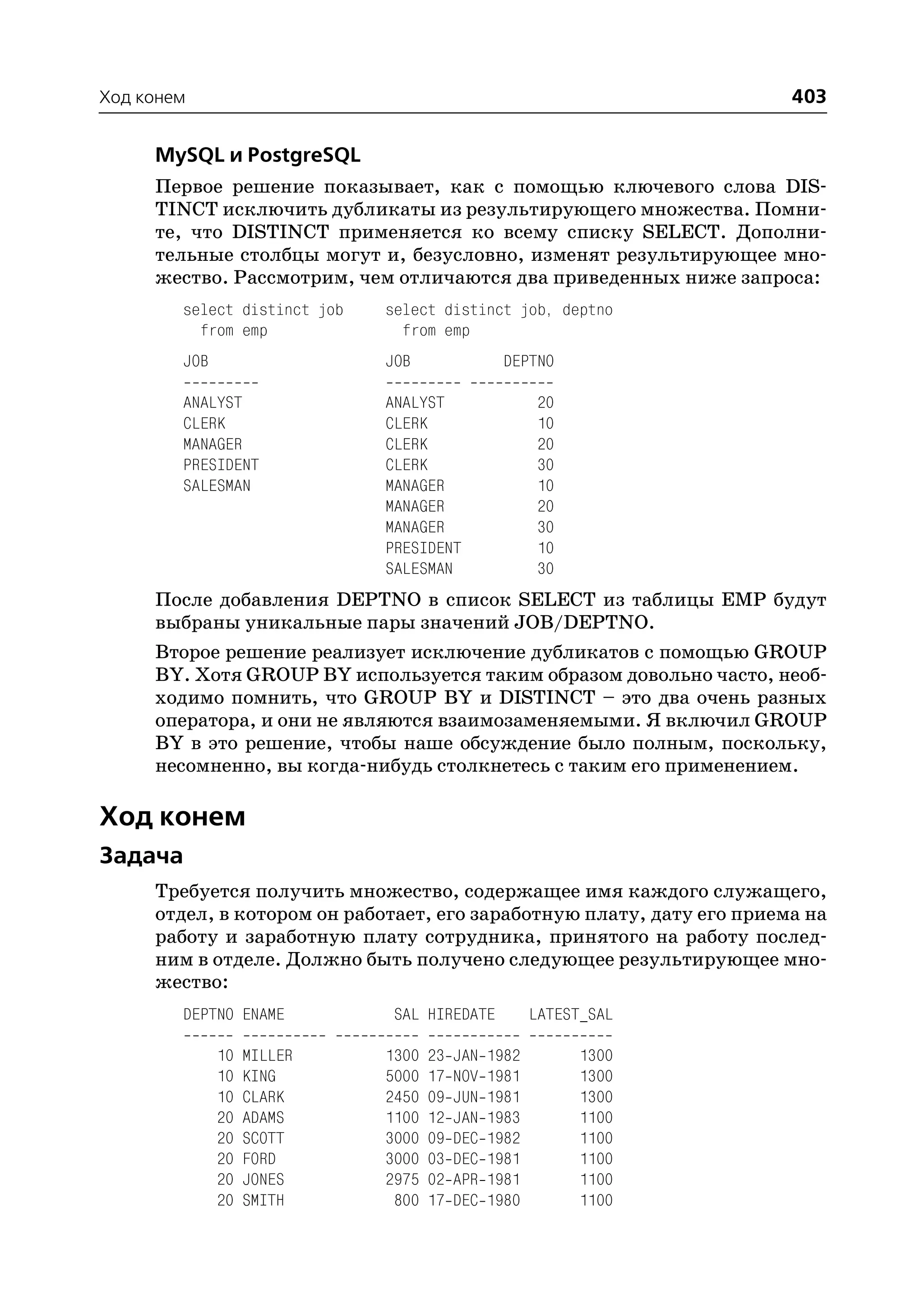 Ход конем                                                              403

     MySQL и PostgreSQL
     Первое решение показывает, как с помощью ключевого слова DIS
     TINCT исключить дубликаты из результирующего множества. Помни
     те, что DISTINCT применяется ко всему списку SELECT. Дополни
     тельные столбцы могут и, безусловно, изменят результирующее мно
     жество. Рассмотрим, чем отличаются два приведенных ниже запроса:
        select distinct job   select distinct job, deptno
          from emp              from emp
        JOB                   JOB                DEPTNO

        ANALYST               ANALYST                   20
        CLERK                 CLERK                     10
        MANAGER               CLERK                     20
        PRESIDENT             CLERK                     30
        SALESMAN              MANAGER                   10
                              MANAGER                   20
                              MANAGER                   30
                              PRESIDENT                 10
                              SALESMAN                  30
     После добавления DEPTNO в список SELECT из таблицы EMP будут
     выбраны уникальные пары значений JOB/DEPTNO.
     Второе решение реализует исключение дубликатов с помощью GROUP
     BY. Хотя GROUP BY используется таким образом довольно часто, необ
     ходимо помнить, что GROUP BY и DISTINCT – это два очень разных
     оператора, и они не являются взаимозаменяемыми. Я включил GROUP
     BY в это решение, чтобы наше обсуждение было полным, поскольку,
     несомненно, вы когда нибудь столкнетесь с таким его применением.

Ход конем
Задача
     Требуется получить множество, содержащее имя каждого служащего,
     отдел, в котором он работает, его заработную плату, дату его приема на
     работу и заработную плату сотрудника, принятого на работу послед
     ним в отделе. Должно быть получено следующее результирующее мно
     жество:
        DEPTNO ENAME           SAL HIREDATE            LATEST_SAL

              10   MILLER     1300   23   JAN   1982         1300
              10   KING       5000   17   NOV   1981         1300
              10   CLARK      2450   09   JUN   1981         1300
              20   ADAMS      1100   12   JAN   1983         1100
              20   SCOTT      3000   09   DEC   1982         1100
              20   FORD       3000   03   DEC   1981         1100
              20   JONES      2975   02   APR   1981         1100
              20   SMITH       800   17   DEC   1980         1100
 