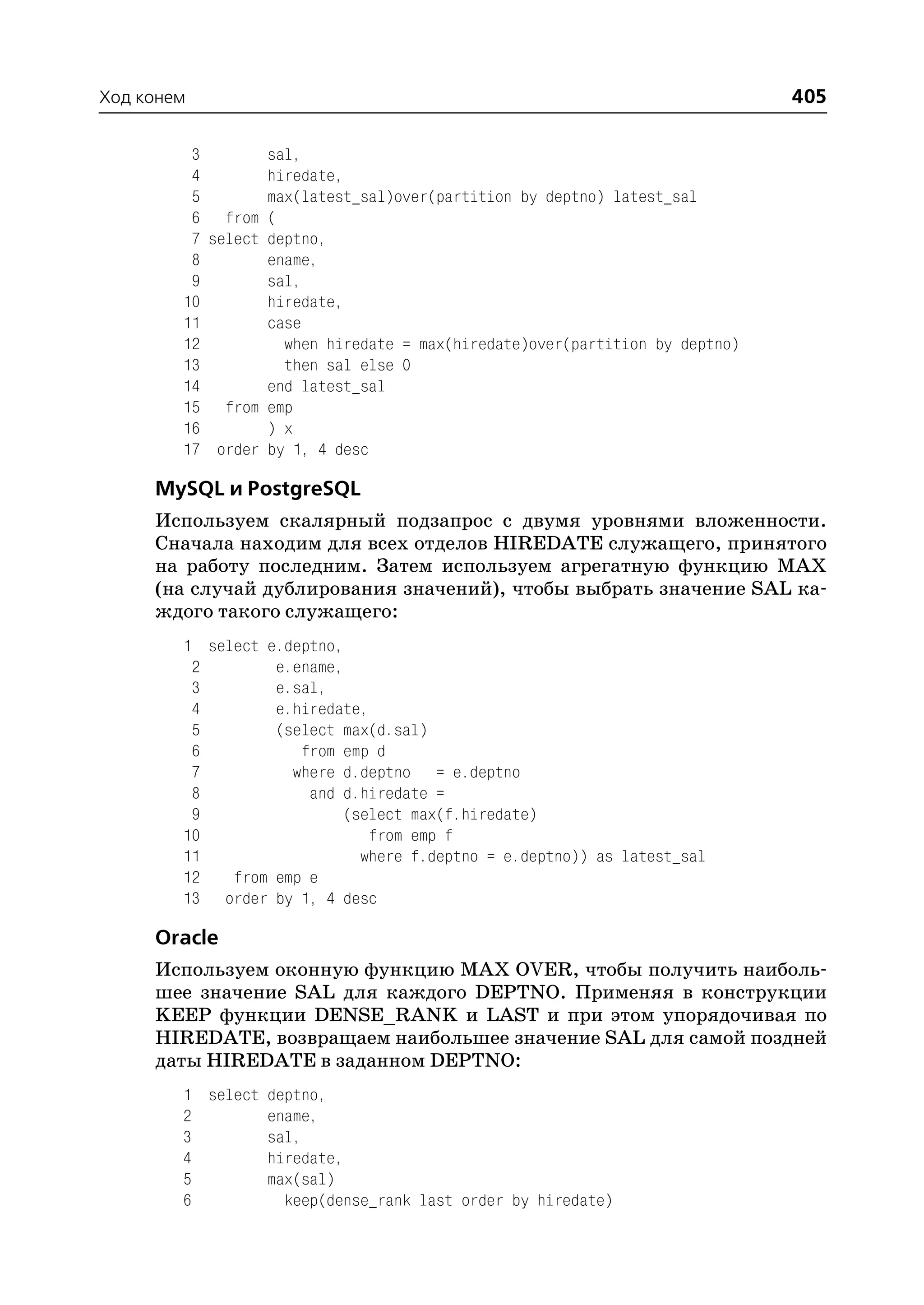 Ход конем                                                                    405

         3        sal,
         4        hiredate,
         5        max(latest_sal)over(partition by deptno) latest_sal
         6 from (
         7 select deptno,
         8        ename,
         9        sal,
        10        hiredate,
        11        case
        12          when hiredate = max(hiredate)over(partition by deptno)
        13          then sal else 0
        14        end latest_sal
        15 from emp
        16        ) x
        17 order by 1, 4 desc

     MySQL и PostgreSQL
     Используем скалярный подзапрос с двумя уровнями вложенности.
     Сначала находим для всех отделов HIREDATE служащего, принятого
     на работу последним. Затем используем агрегатную функцию MAX
     (на случай дублирования значений), чтобы выбрать значение SAL ка
     ждого такого служащего:
        1 select e.deptno,
         2        e.ename,
         3        e.sal,
         4        e.hiredate,
         5        (select max(d.sal)
         6           from emp d
         7          where d.deptno = e.deptno
         8            and d.hiredate =
         9                (select max(f.hiredate)
        10                   from emp f
        11                  where f.deptno = e.deptno)) as latest_sal
        12   from emp e
        13 order by 1, 4 desc

     Oracle
     Используем оконную функцию MAX OVER, чтобы получить наиболь
     шее значение SAL для каждого DEPTNO. Применяя в конструкции
     KEEP функции DENSE_RANK и LAST и при этом упорядочивая по
     HIREDATE, возвращаем наибольшее значение SAL для самой поздней
     даты HIREDATE в заданном DEPTNO:
        1 select deptno,
        2        ename,
        3        sal,
        4        hiredate,
        5        max(sal)
        6          keep(dense_rank last order by hiredate)
 