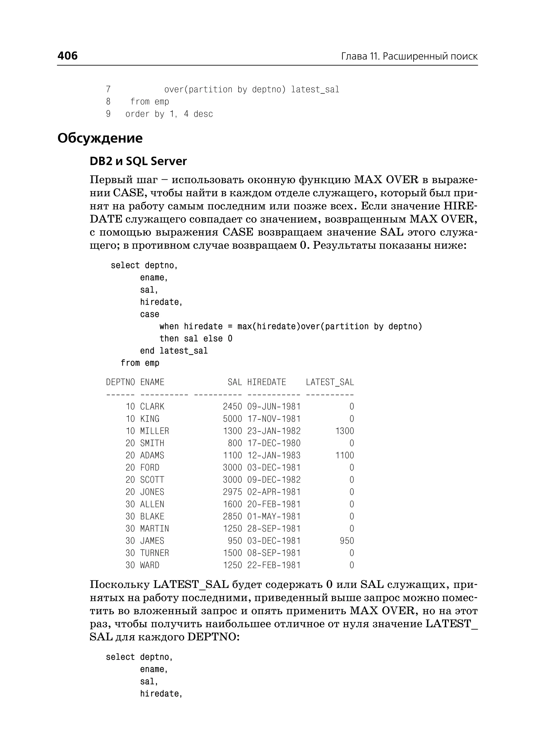 406                                                                Глава 11. Расширенный поиск


        7              over(partition by deptno) latest_sal
        8       from emp
        9      order by 1, 4 desc

Обсуждение
      DB2 и SQL Server
      Первый шаг – использовать оконную функцию MAX OVER в выраже
      нии CASE, чтобы найти в каждом отделе служащего, который был при
      нят на работу самым последним или позже всех. Если значение HIRE
      DATE служащего совпадает со значением, возвращенным MAX OVER,
      с помощью выражения CASE возвращаем значение SAL этого служа
      щего; в противном случае возвращаем 0. Результаты показаны ниже:
            select deptno,
                  ename,
                  sal,
                  hiredate,
                  case
                       when hiredate = max(hiredate)over(partition by deptno)
                       then sal else 0
                  end latest_sal
              from emp
        DEPTNO ENAME                SAL HIREDATE            LATEST_SAL

               10   CLARK          2450   09   JUN   1981            0
               10   KING           5000   17   NOV   1981            0
               10   MILLER         1300   23   JAN   1982         1300
               20   SMITH           800   17   DEC   1980            0
               20   ADAMS          1100   12   JAN   1983         1100
               20   FORD           3000   03   DEC   1981            0
               20   SCOTT          3000   09   DEC   1982            0
               20   JONES          2975   02   APR   1981            0
               30   ALLEN          1600   20   FEB   1981            0
               30   BLAKE          2850   01   MAY   1981            0
               30   MARTIN         1250   28   SEP   1981            0
               30   JAMES           950   03   DEC   1981          950
               30   TURNER         1500   08   SEP   1981            0
               30   WARD           1250   22   FEB   1981            0
      Поскольку LATEST_SAL будет содержать 0 или SAL служащих, при
      нятых на работу последними, приведенный выше запрос можно помес
      тить во вложенный запрос и опять применить MAX OVER, но на этот
      раз, чтобы получить наибольшее отличное от нуля значение LATEST_
      SAL для каждого DEPTNO:
        select deptno,
               ename,
               sal,
               hiredate,
 