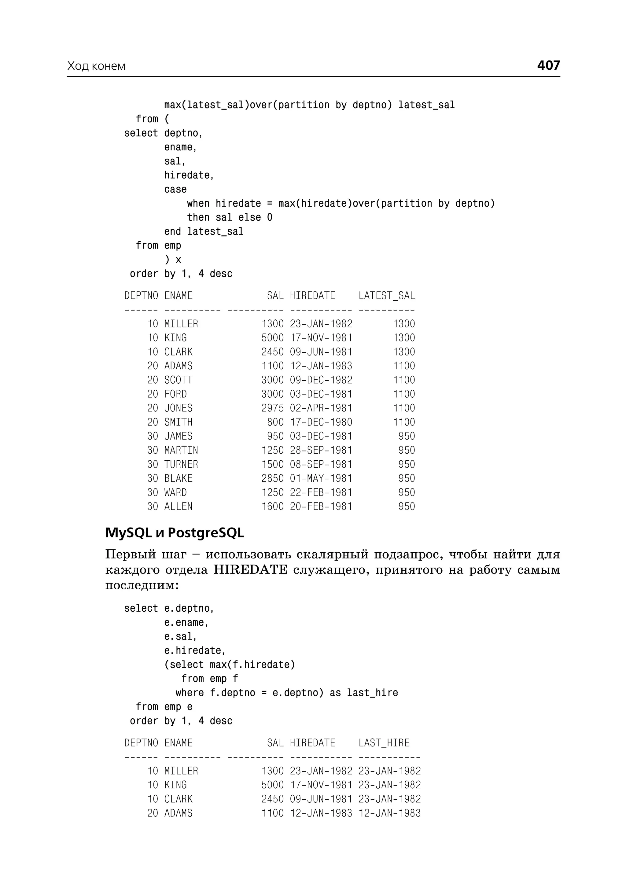 Ход конем                                                                    407

               max(latest_sal)over(partition by deptno) latest_sal
          from (
        select deptno,
               ename,
               sal,
               hiredate,
               case
                    when hiredate = max(hiredate)over(partition by deptno)
                    then sal else 0
               end latest_sal
          from emp
               ) x
         order by 1, 4 desc
        DEPTNO ENAME             SAL HIREDATE            LATEST_SAL

            10   MILLER         1300   23   JAN   1982              1300
            10   KING           5000   17   NOV   1981              1300
            10   CLARK          2450   09   JUN   1981              1300
            20   ADAMS          1100   12   JAN   1983              1100
            20   SCOTT          3000   09   DEC   1982              1100
            20   FORD           3000   03   DEC   1981              1100
            20   JONES          2975   02   APR   1981              1100
            20   SMITH           800   17   DEC   1980              1100
            30   JAMES           950   03   DEC   1981               950
            30   MARTIN         1250   28   SEP   1981               950
            30   TURNER         1500   08   SEP   1981               950
            30   BLAKE          2850   01   MAY   1981               950
            30   WARD           1250   22   FEB   1981               950
            30   ALLEN          1600   20   FEB   1981               950

     MySQL и PostgreSQL
     Первый шаг – использовать скалярный подзапрос, чтобы найти для
     каждого отдела HIREDATE служащего, принятого на работу самым
     последним:
        select e.deptno,
               e.ename,
               e.sal,
               e.hiredate,
               (select max(f.hiredate)
                  from emp f
                 where f.deptno = e.deptno) as last_hire
          from emp e
         order by 1, 4 desc
        DEPTNO ENAME             SAL HIREDATE            LAST_HIRE

            10   MILLER         1300   23   JAN   1982   23   JAN   1982
            10   KING           5000   17   NOV   1981   23   JAN   1982
            10   CLARK          2450   09   JUN   1981   23   JAN   1982
            20   ADAMS          1100   12   JAN   1983   12   JAN   1983
 