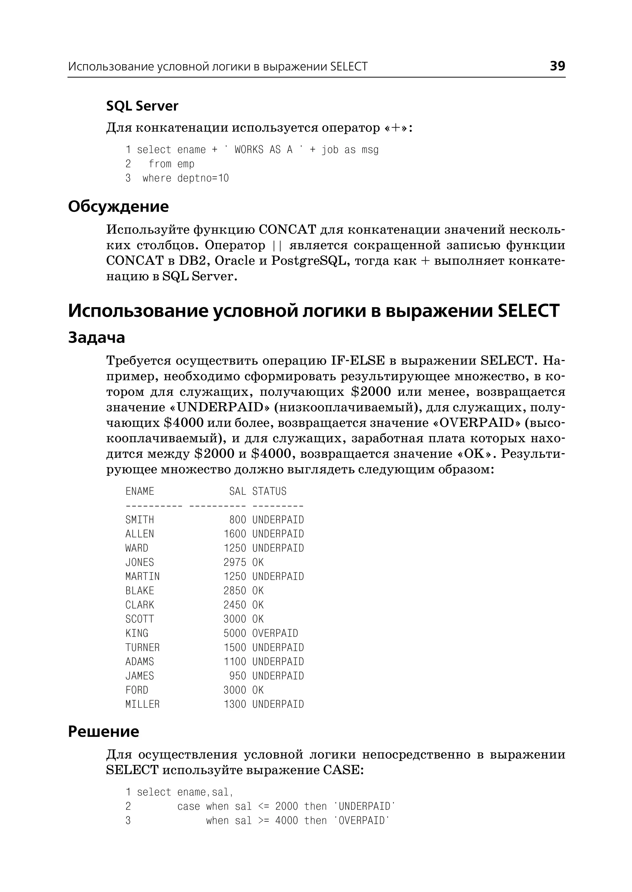 Использование условной логики в выражении SELECT                   39

      SQL Server
      Для конкатенации используется оператор «+»:
         1 select ename + ' WORKS AS A ' + job as msg
         2 from emp
         3 where deptno=10

Обсуждение
      Используйте функцию CONCAT для конкатенации значений несколь
      ких столбцов. Оператор || является сокращенной записью функции
      CONCAT в DB2, Oracle и PostgreSQL, тогда как + выполняет конкате
      нацию в SQL Server.

Использование условной логики в выражении SELECT
Задача
      Требуется осуществить операцию IF ELSE в выражении SELECT. На
      пример, необходимо сформировать результирующее множество, в ко
      тором для служащих, получающих $2000 или менее, возвращается
      значение «UNDERPAID» (низкооплачиваемый), для служащих, полу
      чающих $4000 или более, возвращается значение «OVERPAID» (высо
      кооплачиваемый), и для служащих, заработная плата которых нахо
      дится между $2000 и $4000, возвращается значение «OK». Результи
      рующее множество должно выглядеть следующим образом:
         ENAME             SAL STATUS

         SMITH             800   UNDERPAID
         ALLEN            1600   UNDERPAID
         WARD             1250   UNDERPAID
         JONES            2975   OK
         MARTIN           1250   UNDERPAID
         BLAKE            2850   OK
         CLARK            2450   OK
         SCOTT            3000   OK
         KING             5000   OVERPAID
         TURNER           1500   UNDERPAID
         ADAMS            1100   UNDERPAID
         JAMES             950   UNDERPAID
         FORD             3000   OK
         MILLER           1300   UNDERPAID

Решение
      Для осуществления условной логики непосредственно в выражении
      SELECT используйте выражение CASE:
         1 select ename,sal,
         2        case when sal <= 2000 then 'UNDERPAID'
         3             when sal >= 4000 then 'OVERPAID'
 