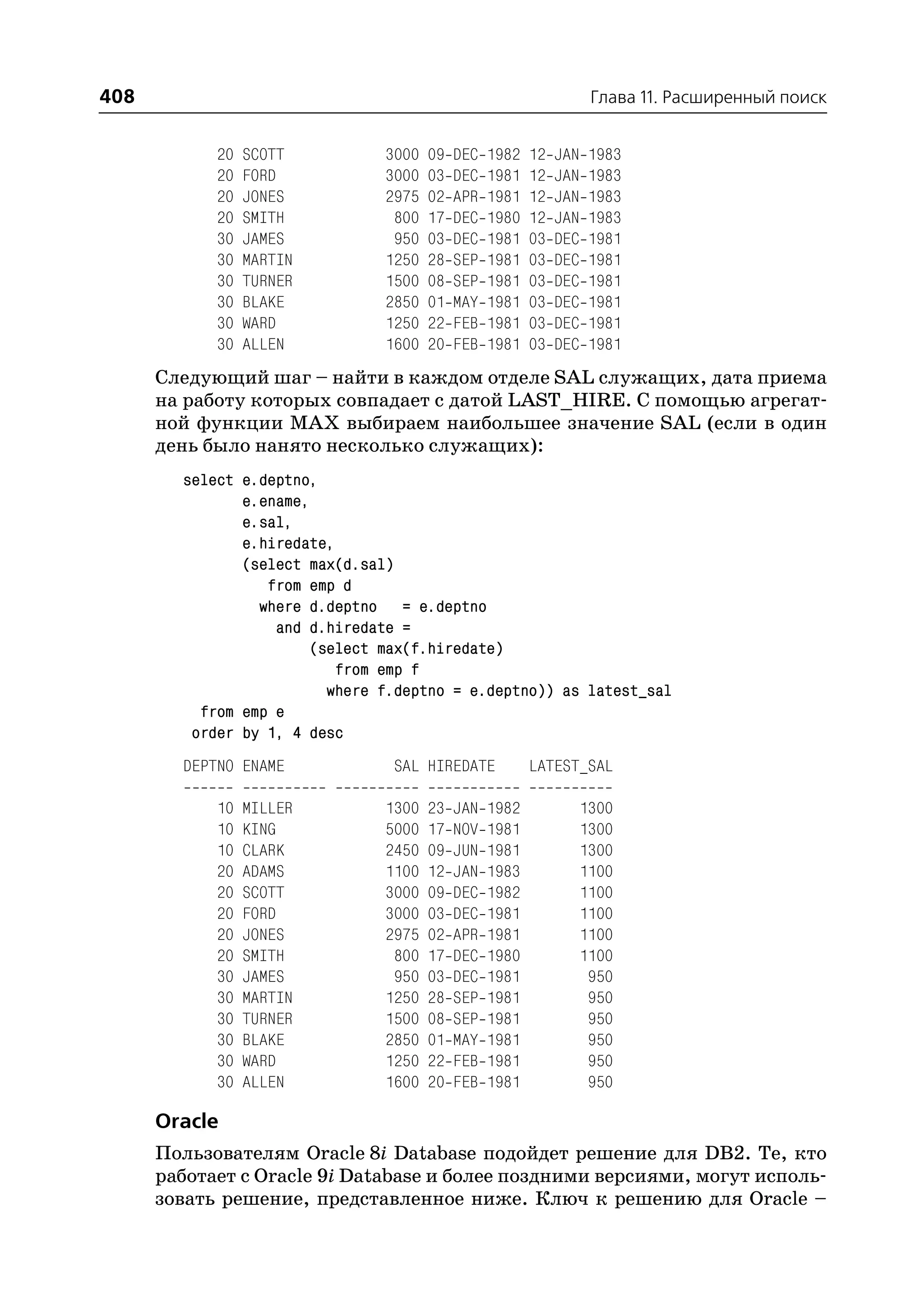 408                                                                  Глава 11. Расширенный поиск


            20   SCOTT          3000   09   DEC   1982   12   JAN   1983
            20   FORD           3000   03   DEC   1981   12   JAN   1983
            20   JONES          2975   02   APR   1981   12   JAN   1983
            20   SMITH           800   17   DEC   1980   12   JAN   1983
            30   JAMES           950   03   DEC   1981   03   DEC   1981
            30   MARTIN         1250   28   SEP   1981   03   DEC   1981
            30   TURNER         1500   08   SEP   1981   03   DEC   1981
            30   BLAKE          2850   01   MAY   1981   03   DEC   1981
            30   WARD           1250   22   FEB   1981   03   DEC   1981
            30   ALLEN          1600   20   FEB   1981   03   DEC   1981
      Следующий шаг – найти в каждом отделе SAL служащих, дата приема
      на работу которых совпадает с датой LAST_HIRE. С помощью агрегат
      ной функции MAX выбираем наибольшее значение SAL (если в один
      день было нанято несколько служащих):
        select e.deptno,
               e.ename,
               e.sal,
               e.hiredate,
               (select max(d.sal)
                  from emp d
                 where d.deptno = e.deptno
                   and d.hiredate =
                       (select max(f.hiredate)
                           from emp f
                         where f.deptno = e.deptno)) as latest_sal
          from emp e
         order by 1, 4 desc
        DEPTNO ENAME             SAL HIREDATE            LATEST_SAL

            10   MILLER         1300   23   JAN   1982              1300
            10   KING           5000   17   NOV   1981              1300
            10   CLARK          2450   09   JUN   1981              1300
            20   ADAMS          1100   12   JAN   1983              1100
            20   SCOTT          3000   09   DEC   1982              1100
            20   FORD           3000   03   DEC   1981              1100
            20   JONES          2975   02   APR   1981              1100
            20   SMITH           800   17   DEC   1980              1100
            30   JAMES           950   03   DEC   1981               950
            30   MARTIN         1250   28   SEP   1981               950
            30   TURNER         1500   08   SEP   1981               950
            30   BLAKE          2850   01   MAY   1981               950
            30   WARD           1250   22   FEB   1981               950
            30   ALLEN          1600   20   FEB   1981               950

      Oracle
      Пользователям Oracle 8i Database подойдет решение для DB2. Те, кто
      работает с Oracle 9i Database и более поздними версиями, могут исполь
      зовать решение, представленное ниже. Ключ к решению для Oracle –
 
