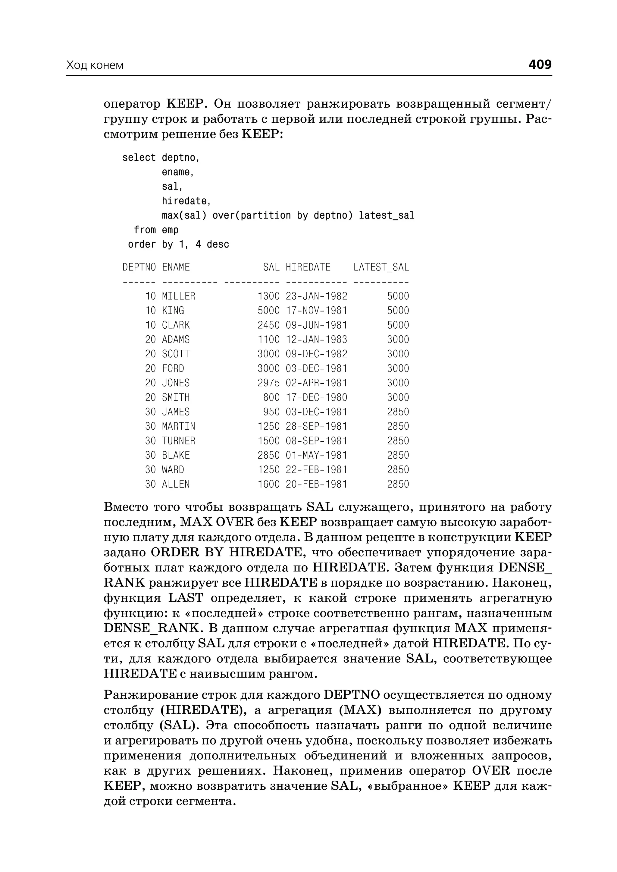 Ход конем                                                            409

     оператор KEEP. Он позволяет ранжировать возвращенный сегмент/
     группу строк и работать с первой или последней строкой группы. Рас
     смотрим решение без KEEP:
        select deptno,
               ename,
               sal,
               hiredate,
               max(sal) over(partition by deptno) latest_sal
          from emp
         order by 1, 4 desc
        DEPTNO ENAME             SAL HIREDATE           LATEST_SAL

            10   MILLER        1300   23   JAN   1982         5000
            10   KING          5000   17   NOV   1981         5000
            10   CLARK         2450   09   JUN   1981         5000
            20   ADAMS         1100   12   JAN   1983         3000
            20   SCOTT         3000   09   DEC   1982         3000
            20   FORD          3000   03   DEC   1981         3000
            20   JONES         2975   02   APR   1981         3000
            20   SMITH          800   17   DEC   1980         3000
            30   JAMES          950   03   DEC   1981         2850
            30   MARTIN        1250   28   SEP   1981         2850
            30   TURNER        1500   08   SEP   1981         2850
            30   BLAKE         2850   01   MAY   1981         2850
            30   WARD          1250   22   FEB   1981         2850
            30   ALLEN         1600   20   FEB   1981         2850
     Вместо того чтобы возвращать SAL служащего, принятого на работу
     последним, MAX OVER без KEEP возвращает самую высокую заработ
     ную плату для каждого отдела. В данном рецепте в конструкции KEEP
     задано ORDER BY HIREDATE, что обеспечивает упорядочение зара
     ботных плат каждого отдела по HIREDATE. Затем функция DENSE_
     RANK ранжирует все HIREDATE в порядке по возрастанию. Наконец,
     функция LAST определяет, к какой строке применять агрегатную
     функцию: к «последней» строке соответственно рангам, назначенным
     DENSE_RANK. В данном случае агрегатная функция MAX применя
     ется к столбцу SAL для строки с «последней» датой HIREDATE. По су
     ти, для каждого отдела выбирается значение SAL, соответствующее
     HIREDATE с наивысшим рангом.
     Ранжирование строк для каждого DEPTNO осуществляется по одному
     столбцу (HIREDATE), а агрегация (MAX) выполняется по другому
     столбцу (SAL). Эта способность назначать ранги по одной величине
     и агрегировать по другой очень удобна, поскольку позволяет избежать
     применения дополнительных объединений и вложенных запросов,
     как в других решениях. Наконец, применив оператор OVER после
     KEEP, можно возвратить значение SAL, «выбранное» KEEP для каж
     дой строки сегмента.
 