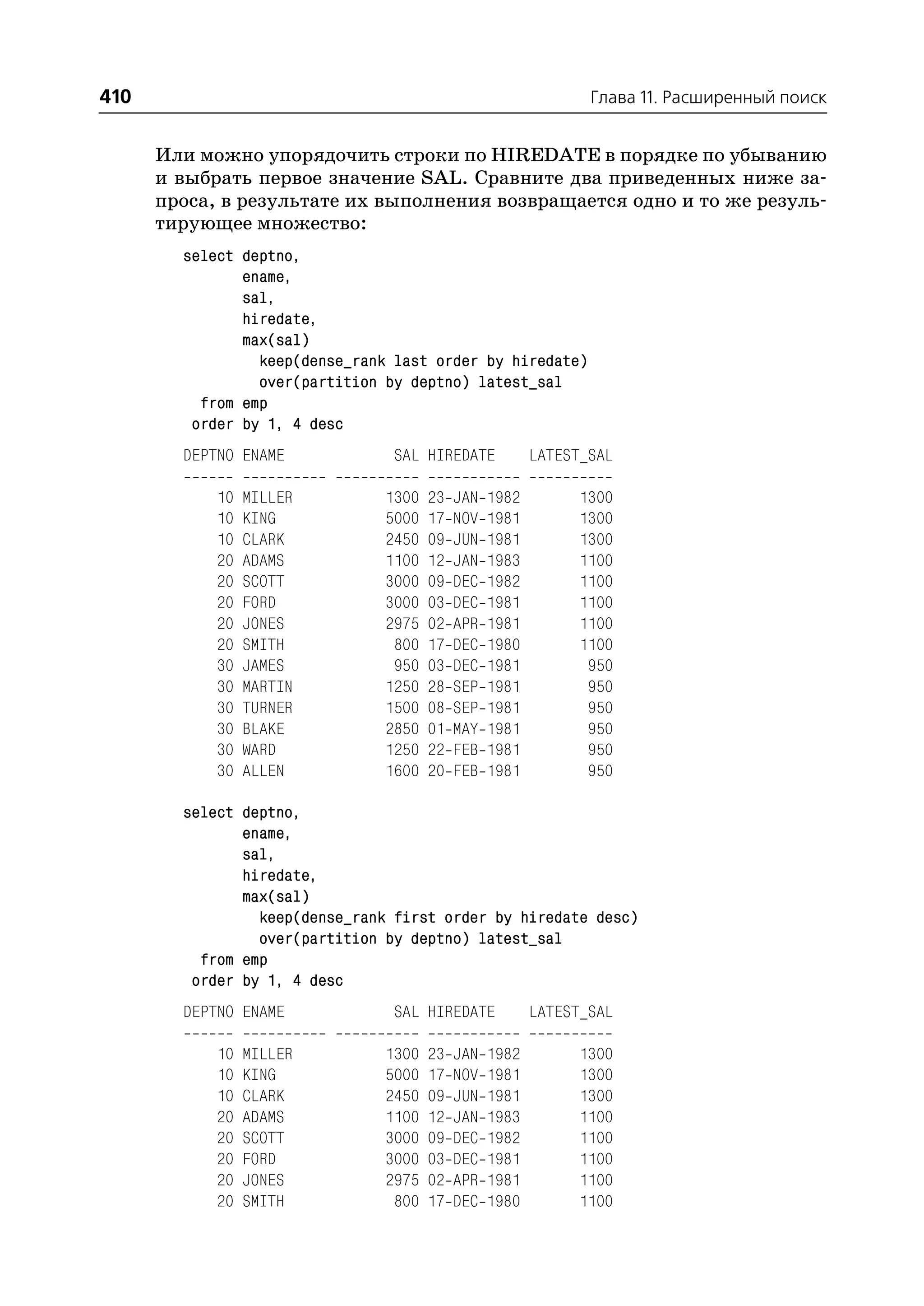 410                                                            Глава 11. Расширенный поиск


      Или можно упорядочить строки по HIREDATE в порядке по убыванию
      и выбрать первое значение SAL. Сравните два приведенных ниже за
      проса, в результате их выполнения возвращается одно и то же резуль
      тирующее множество:
        select deptno,
               ename,
               sal,
               hiredate,
               max(sal)
                 keep(dense_rank last order by hiredate)
                 over(partition by deptno) latest_sal
          from emp
         order by 1, 4 desc
        DEPTNO ENAME             SAL HIREDATE           LATEST_SAL

            10   MILLER        1300   23   JAN   1982         1300
            10   KING          5000   17   NOV   1981         1300
            10   CLARK         2450   09   JUN   1981         1300
            20   ADAMS         1100   12   JAN   1983         1100
            20   SCOTT         3000   09   DEC   1982         1100
            20   FORD          3000   03   DEC   1981         1100
            20   JONES         2975   02   APR   1981         1100
            20   SMITH          800   17   DEC   1980         1100
            30   JAMES          950   03   DEC   1981          950
            30   MARTIN        1250   28   SEP   1981          950
            30   TURNER        1500   08   SEP   1981          950
            30   BLAKE         2850   01   MAY   1981          950
            30   WARD          1250   22   FEB   1981          950
            30   ALLEN         1600   20   FEB   1981          950

        select deptno,
               ename,
               sal,
               hiredate,
               max(sal)
                 keep(dense_rank first order by hiredate desc)
                 over(partition by deptno) latest_sal
          from emp
         order by 1, 4 desc
        DEPTNO ENAME             SAL HIREDATE           LATEST_SAL

            10   MILLER        1300   23   JAN   1982         1300
            10   KING          5000   17   NOV   1981         1300
            10   CLARK         2450   09   JUN   1981         1300
            20   ADAMS         1100   12   JAN   1983         1100
            20   SCOTT         3000   09   DEC   1982         1100
            20   FORD          3000   03   DEC   1981         1100
            20   JONES         2975   02   APR   1981         1100
            20   SMITH          800   17   DEC   1980         1100
 