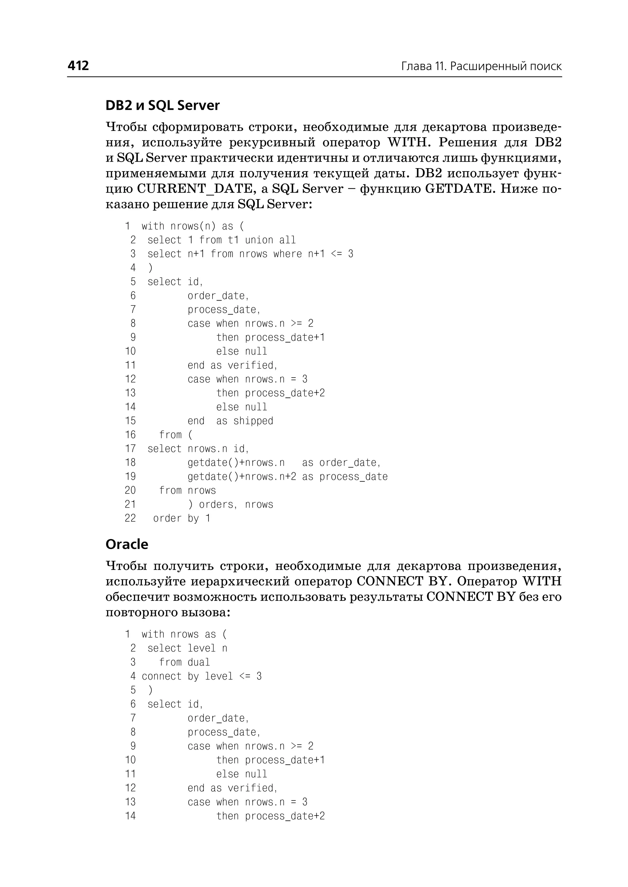 412                                                     Глава 11. Расширенный поиск


      DB2 и SQL Server
      Чтобы сформировать строки, необходимые для декартова произведе
      ния, используйте рекурсивный оператор WITH. Решения для DB2
      и SQL Server практически идентичны и отличаются лишь функциями,
      применяемыми для получения текущей даты. DB2 использует функ
      цию CURRENT_DATE, а SQL Server – функцию GETDATE. Ниже по
      казано решение для SQL Server:
        1 with nrows(n) as (
         2 select 1 from t1 union all
         3 select n+1 from nrows where n+1 <= 3
         4 )
         5 select id,
         6        order_date,
         7        process_date,
         8        case when nrows.n >= 2
         9              then process_date+1
        10              else null
        11        end as verified,
        12        case when nrows.n = 3
        13              then process_date+2
        14              else null
        15        end as shipped
        16   from (
        17 select nrows.n id,
        18        getdate()+nrows.n as order_date,
        19        getdate()+nrows.n+2 as process_date
        20   from nrows
        21        ) orders, nrows
        22 order by 1

      Oracle
      Чтобы получить строки, необходимые для декартова произведения,
      используйте иерархический оператор CONNECT BY. Оператор WITH
      обеспечит возможность использовать результаты CONNECT BY без его
      повторного вызова:
        1 with nrows as (
         2 select level n
         3    from dual
         4 connect by level <= 3
         5 )
         6 select id,
         7         order_date,
         8         process_date,
         9         case when nrows.n >= 2
        10              then process_date+1
        11              else null
        12         end as verified,
        13         case when nrows.n = 3
        14              then process_date+2
 