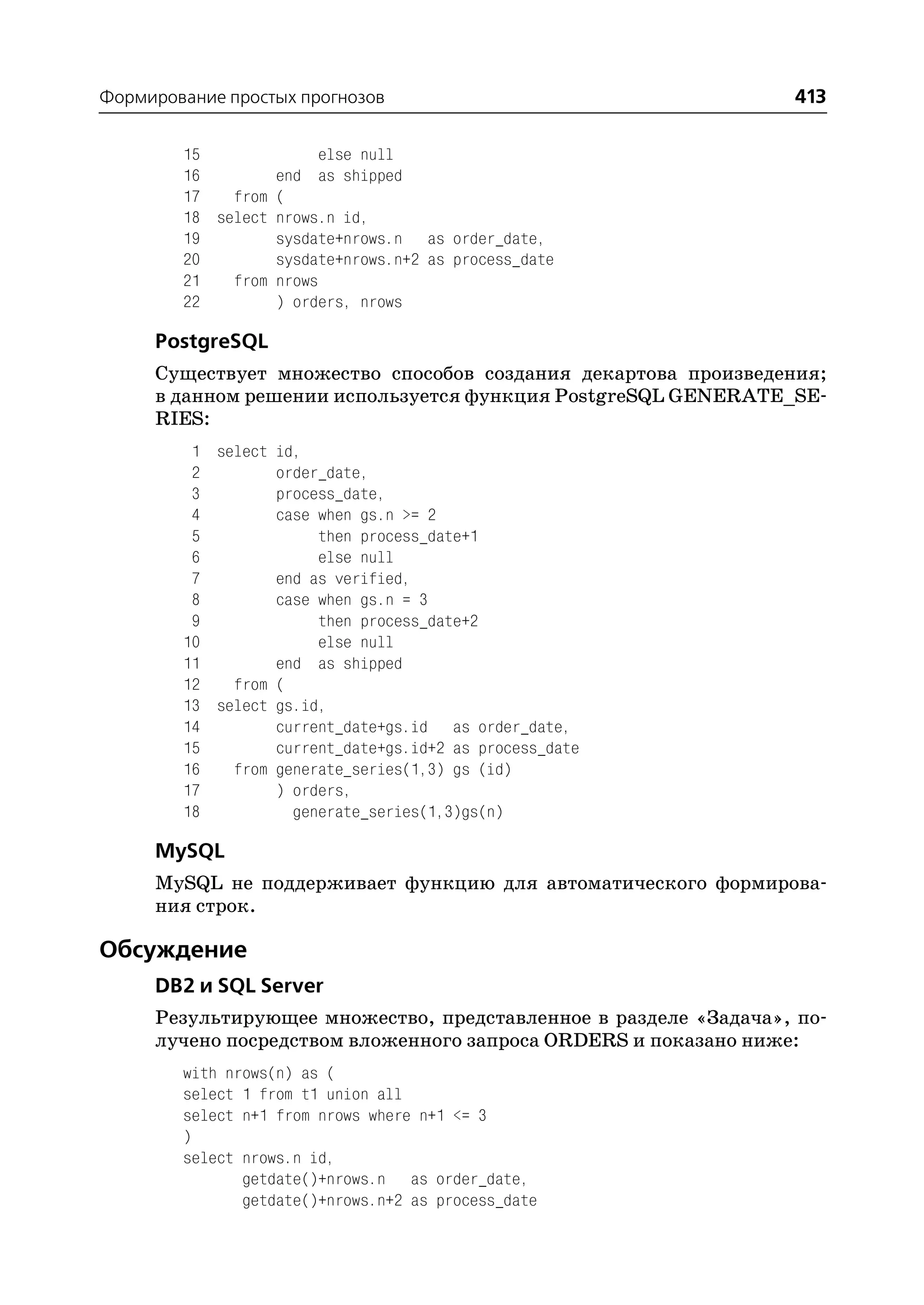 Формирование простых прогнозов                                   413

        15              else null
        16        end as shipped
        17   from (
        18 select nrows.n id,
        19        sysdate+nrows.n as order_date,
        20        sysdate+nrows.n+2 as process_date
        21   from nrows
        22        ) orders, nrows

     PostgreSQL
     Существует множество способов создания декартова произведения;
     в данном решении используется функция PostgreSQL GENERATE_SE
     RIES:
         1 select id,
         2        order_date,
         3        process_date,
         4        case when gs.n >= 2
         5             then process_date+1
         6             else null
         7        end as verified,
         8        case when gs.n = 3
         9             then process_date+2
        10             else null
        11        end as shipped
        12   from (
        13 select gs.id,
        14        current_date+gs.id as order_date,
        15        current_date+gs.id+2 as process_date
        16   from generate_series(1,3) gs (id)
        17        ) orders,
        18          generate_series(1,3)gs(n)

     MySQL
     MySQL не поддерживает функцию для автоматического формирова
     ния строк.

Обсуждение
     DB2 и SQL Server
     Результирующее множество, представленное в разделе «Задача», по
     лучено посредством вложенного запроса ORDERS и показано ниже:
        with nrows(n) as (
        select 1 from t1 union all
        select n+1 from nrows where n+1 <= 3
        )
        select nrows.n id,
               getdate()+nrows.n as order_date,
               getdate()+nrows.n+2 as process_date
 