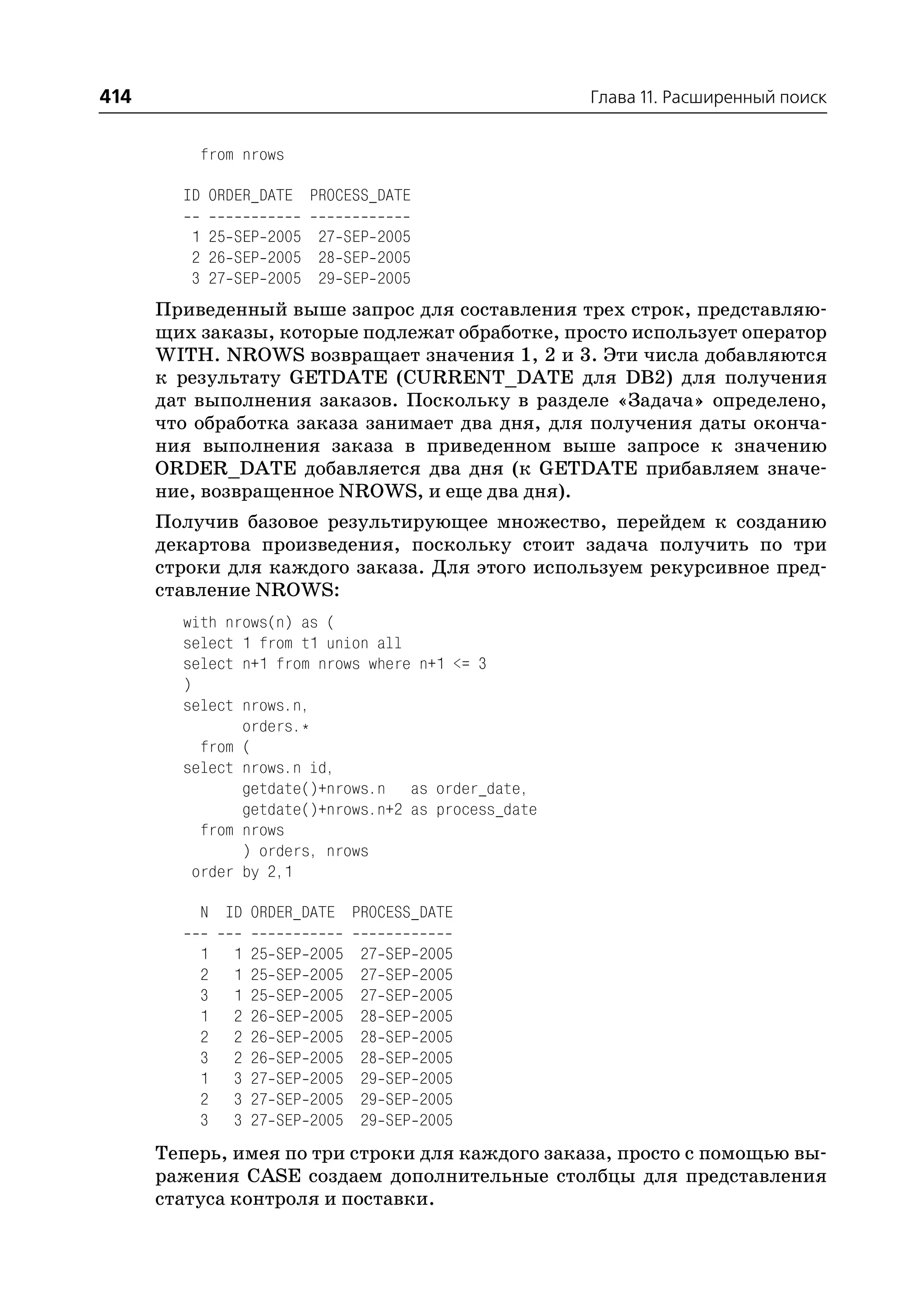 414                                                   Глава 11. Расширенный поиск


          from nrows

        ID ORDER_DATE PROCESS_DATE

         1 25 SEP 2005 27 SEP 2005
         2 26 SEP 2005 28 SEP 2005
         3 27 SEP 2005 29 SEP 2005
      Приведенный выше запрос для составления трех строк, представляю
      щих заказы, которые подлежат обработке, просто использует оператор
      WITH. NROWS возвращает значения 1, 2 и 3. Эти числа добавляются
      к результату GETDATE (CURRENT_DATE для DB2) для получения
      дат выполнения заказов. Поскольку в разделе «Задача» определено,
      что обработка заказа занимает два дня, для получения даты оконча
      ния выполнения заказа в приведенном выше запросе к значению
      ORDER_DATE добавляется два дня (к GETDATE прибавляем значе
      ние, возвращенное NROWS, и еще два дня).
      Получив базовое результирующее множество, перейдем к созданию
      декартова произведения, поскольку стоит задача получить по три
      строки для каждого заказа. Для этого используем рекурсивное пред
      ставление NROWS:
        with nrows(n) as (
        select 1 from t1 union all
        select n+1 from nrows where n+1 <= 3
        )
        select nrows.n,
                orders.*
           from (
        select nrows.n id,
                getdate()+nrows.n as order_date,
                getdate()+nrows.n+2 as process_date
           from nrows
                ) orders, nrows
          order by 2,1

          N ID ORDER_DATE PROCESS_DATE

          1   1   25   SEP   2005   27   SEP   2005
          2   1   25   SEP   2005   27   SEP   2005
          3   1   25   SEP   2005   27   SEP   2005
          1   2   26   SEP   2005   28   SEP   2005
          2   2   26   SEP   2005   28   SEP   2005
          3   2   26   SEP   2005   28   SEP   2005
          1   3   27   SEP   2005   29   SEP   2005
          2   3   27   SEP   2005   29   SEP   2005
          3   3   27   SEP   2005   29   SEP   2005
      Теперь, имея по три строки для каждого заказа, просто с помощью вы
      ражения CASE создаем дополнительные столбцы для представления
      статуса контроля и поставки.
 