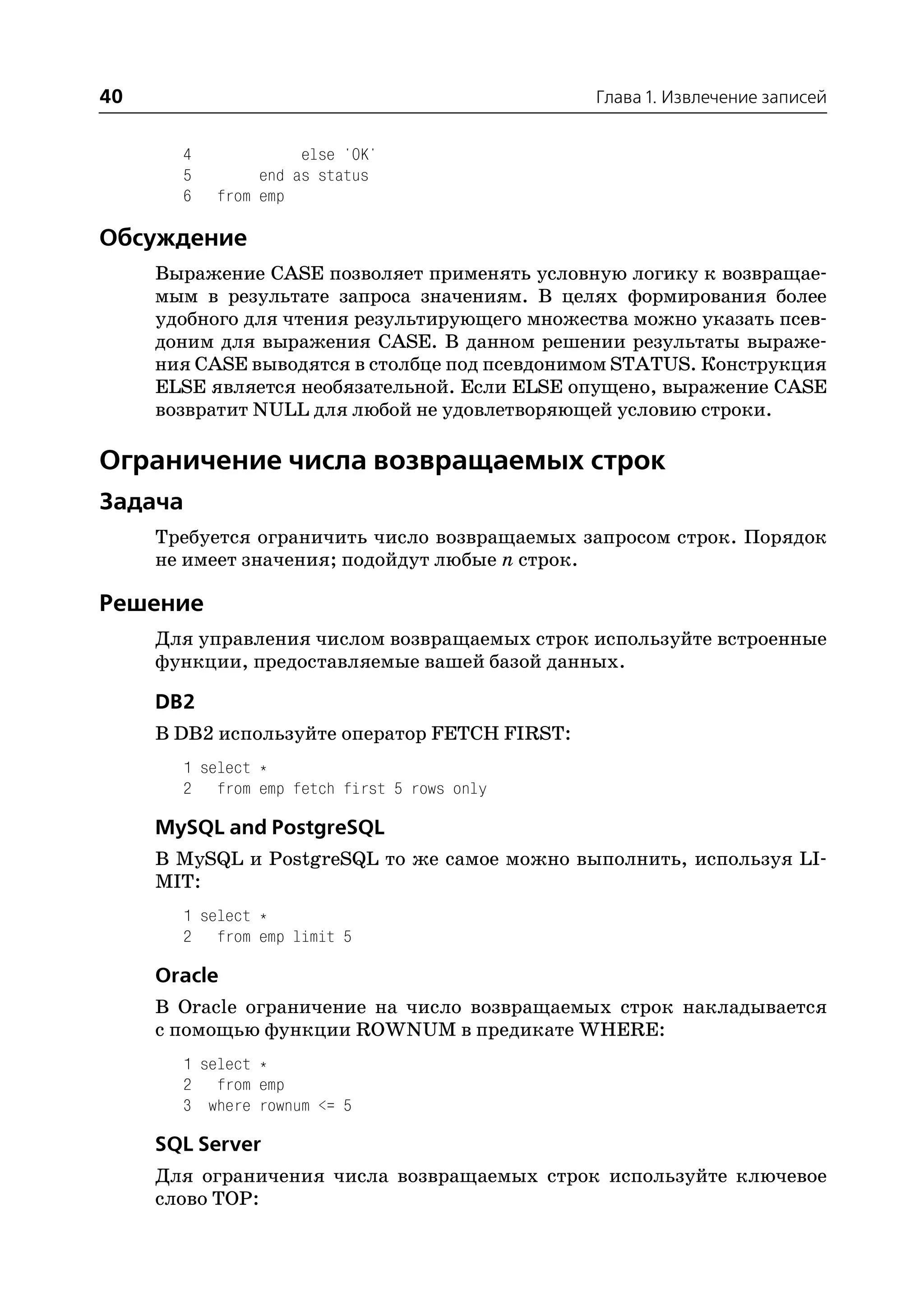 40                                             Глава 1. Извлечение записей


       4             else 'OK'
       5        end as status
       6   from emp

Обсуждение
     Выражение CASE позволяет применять условную логику к возвращае
     мым в результате запроса значениям. В целях формирования более
     удобного для чтения результирующего множества можно указать псев
     доним для выражения CASE. В данном решении результаты выраже
     ния CASE выводятся в столбце под псевдонимом STATUS. Конструкция
     ELSE является необязательной. Если ELSE опущено, выражение CASE
     возвратит NULL для любой не удовлетворяющей условию строки.

Ограничение числа возвращаемых строк
Задача
     Требуется ограничить число возвращаемых запросом строк. Порядок
     не имеет значения; подойдут любые n строк.

Решение
     Для управления числом возвращаемых строк используйте встроенные
     функции, предоставляемые вашей базой данных.

     DB2
     В DB2 используйте оператор FETCH FIRST:
       1 select *
       2 from emp fetch first 5 rows only

     MySQL and PostgreSQL
     В MySQL и PostgreSQL то же самое можно выполнить, используя LI
     MIT:
       1 select *
       2 from emp limit 5

     Oracle
     В Oracle ограничение на число возвращаемых строк накладывается
     с помощью функции ROWNUM в предикате WHERE:
       1 select *
       2 from emp
       3 where rownum <= 5

     SQL Server
     Для ограничения числа возвращаемых строк используйте ключевое
     слово TOP:
 