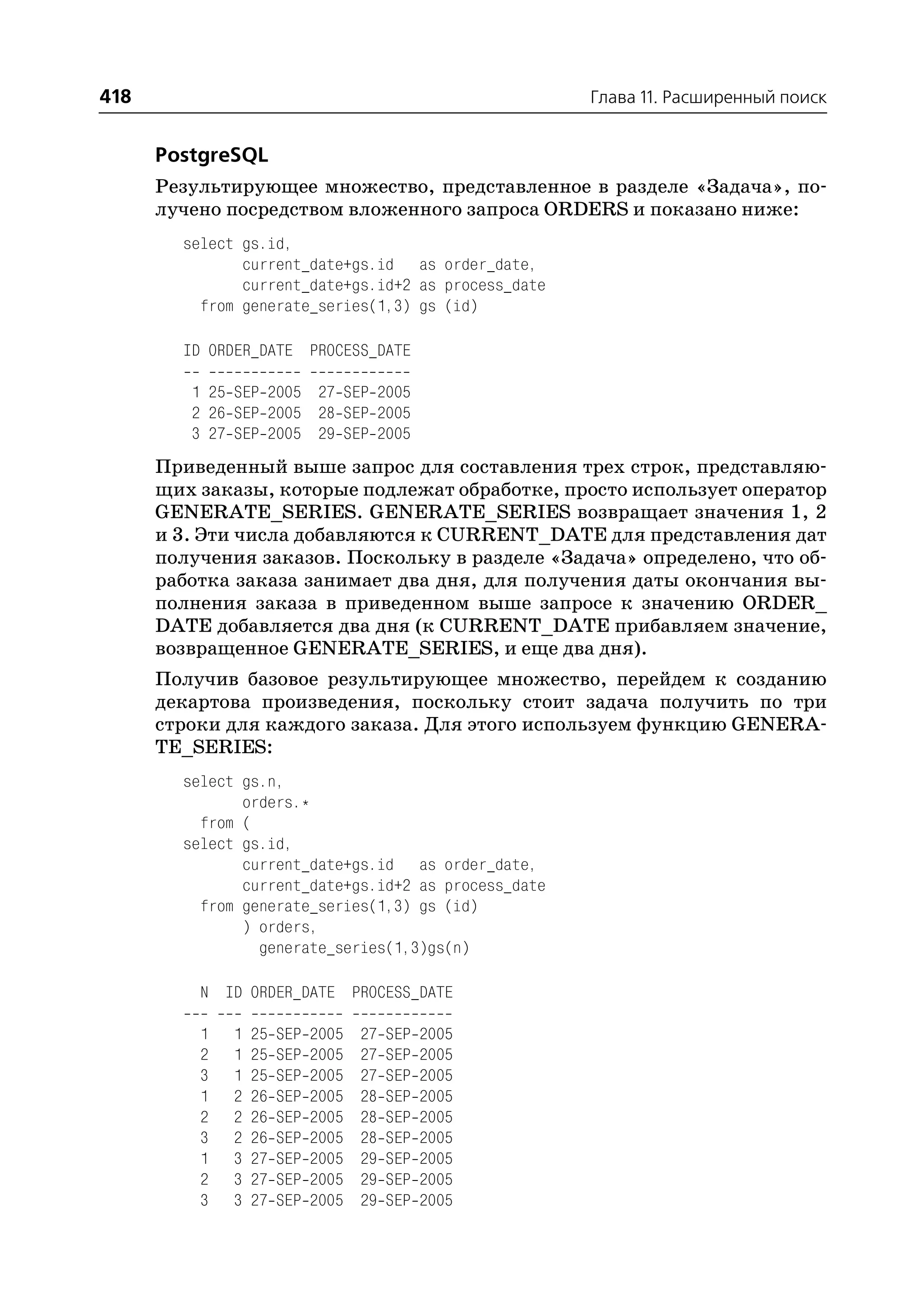 418                                                   Глава 11. Расширенный поиск


      PostgreSQL
      Результирующее множество, представленное в разделе «Задача», по
      лучено посредством вложенного запроса ORDERS и показано ниже:
        select gs.id,
               current_date+gs.id as order_date,
               current_date+gs.id+2 as process_date
          from generate_series(1,3) gs (id)

        ID ORDER_DATE PROCESS_DATE

         1 25 SEP 2005 27 SEP 2005
         2 26 SEP 2005 28 SEP 2005
         3 27 SEP 2005 29 SEP 2005
      Приведенный выше запрос для составления трех строк, представляю
      щих заказы, которые подлежат обработке, просто использует оператор
      GENERATE_SERIES. GENERATE_SERIES возвращает значения 1, 2
      и 3. Эти числа добавляются к CURRENT_DATE для представления дат
      получения заказов. Поскольку в разделе «Задача» определено, что об
      работка заказа занимает два дня, для получения даты окончания вы
      полнения заказа в приведенном выше запросе к значению ORDER_
      DATE добавляется два дня (к CURRENT_DATE прибавляем значение,
      возвращенное GENERATE_SERIES, и еще два дня).
      Получив базовое результирующее множество, перейдем к созданию
      декартова произведения, поскольку стоит задача получить по три
      строки для каждого заказа. Для этого используем функцию GENERA
      TE_SERIES:
        select gs.n,
               orders.*
          from (
        select gs.id,
               current_date+gs.id as order_date,
               current_date+gs.id+2 as process_date
          from generate_series(1,3) gs (id)
               ) orders,
                 generate_series(1,3)gs(n)

          N ID ORDER_DATE PROCESS_DATE

          1   1   25   SEP   2005   27   SEP   2005
          2   1   25   SEP   2005   27   SEP   2005
          3   1   25   SEP   2005   27   SEP   2005
          1   2   26   SEP   2005   28   SEP   2005
          2   2   26   SEP   2005   28   SEP   2005
          3   2   26   SEP   2005   28   SEP   2005
          1   3   27   SEP   2005   29   SEP   2005
          2   3   27   SEP   2005   29   SEP   2005
          3   3   27   SEP   2005   29   SEP   2005
 