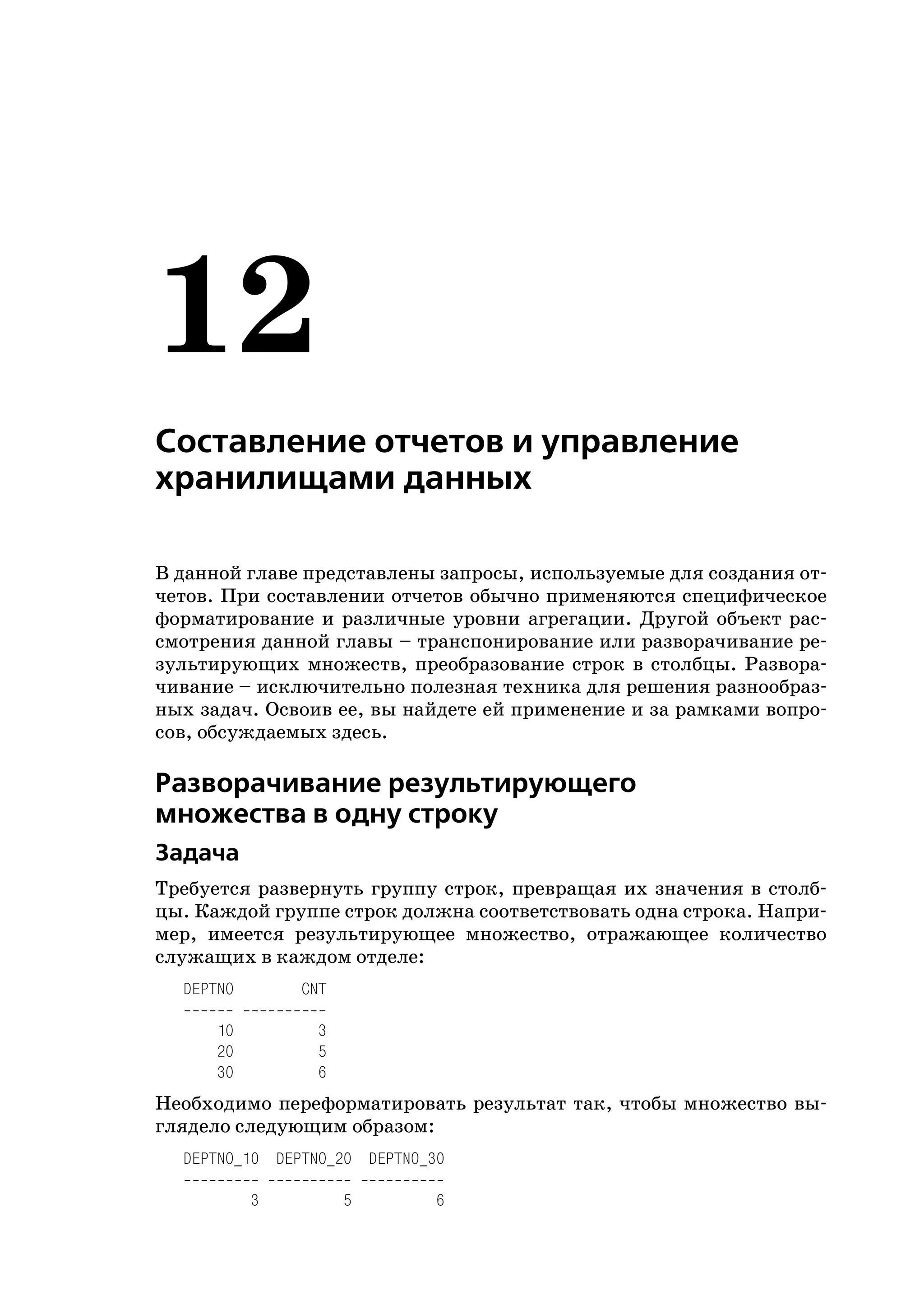 12
Составление отчетов и управление
хранилищами данных

В данной главе представлены запросы, используемые для создания от
четов. При составлении отчетов обычно применяются специфическое
форматирование и различные уровни агрегации. Другой объект рас
смотрения данной главы – транспонирование или разворачивание ре
зультирующих множеств, преобразование строк в столбцы. Развора
чивание – исключительно полезная техника для решения разнообраз
ных задач. Освоив ее, вы найдете ей применение и за рамками вопро
сов, обсуждаемых здесь.

Разворачивание результирующего
множества в одну строку
Задача
Требуется развернуть группу строк, превращая их значения в столб
цы. Каждой группе строк должна соответствовать одна строка. Напри
мер, имеется результирующее множество, отражающее количество
служащих в каждом отделе:
  DEPTNO       CNT

      10        3
      20        5
      30        6
Необходимо переформатировать результат так, чтобы множество вы
глядело следующим образом:
  DEPTNO_10 DEPTNO_20 DEPTNO_30

           3         5        6
 