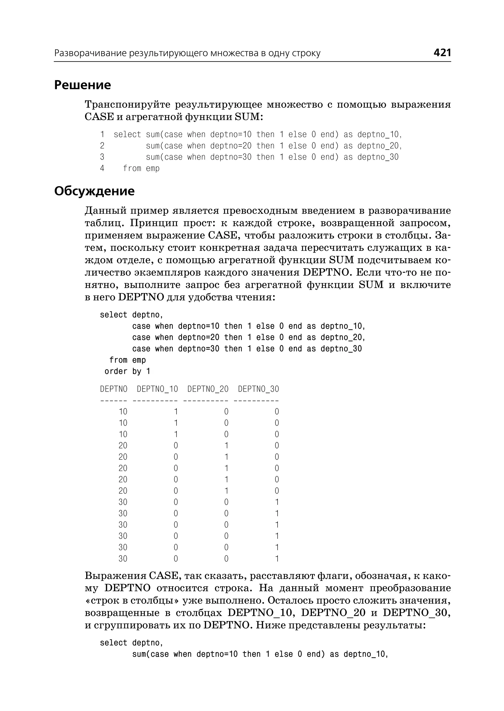 Разворачивание результирующего множества в одну строку                       421


Решение
      Транспонируйте результирующее множество с помощью выражения
      CASE и агрегатной функции SUM:
         1 select sum(case when deptno=10 then 1 else 0 end) as deptno_10,
         2        sum(case when deptno=20 then 1 else 0 end) as deptno_20,
         3        sum(case when deptno=30 then 1 else 0 end) as deptno_30
         4   from emp

Обсуждение
      Данный пример является превосходным введением в разворачивание
      таблиц. Принцип прост: к каждой строке, возвращенной запросом,
      применяем выражение CASE, чтобы разложить строки в столбцы. За
      тем, поскольку стоит конкретная задача пересчитать служащих в ка
      ждом отделе, с помощью агрегатной функции SUM подсчитываем ко
      личество экземпляров каждого значения DEPTNO. Если что то не по
      нятно, выполните запрос без агрегатной функции SUM и включите
      в него DEPTNO для удобства чтения:
         select deptno,
                case when deptno=10 then 1 else 0 end as deptno_10,
                case when deptno=20 then 1 else 0 end as deptno_20,
                case when deptno=30 then 1 else 0 end as deptno_30
           from emp
          order by 1
         DEPTNO DEPTNO_10 DEPTNO_20 DEPTNO_30

             10          1          0         0
             10          1          0         0
             10          1          0         0
             20          0          1         0
             20          0          1         0
             20          0          1         0
             20          0          1         0
             20          0          1         0
             30          0          0         1
             30          0          0         1
             30          0          0         1
             30          0          0         1
             30          0          0         1
             30          0          0         1
      Выражения CASE, так сказать, расставляют флаги, обозначая, к како
      му DEPTNO относится строка. На данный момент преобразование
      «строк в столбцы» уже выполнено. Осталось просто сложить значения,
      возвращенные в столбцах DEPTNO_10, DEPTNO_20 и DEPTNO_30,
      и сгруппировать их по DEPTNO. Ниже представлены результаты:
         select deptno,
                sum(case when deptno=10 then 1 else 0 end) as deptno_10,
 