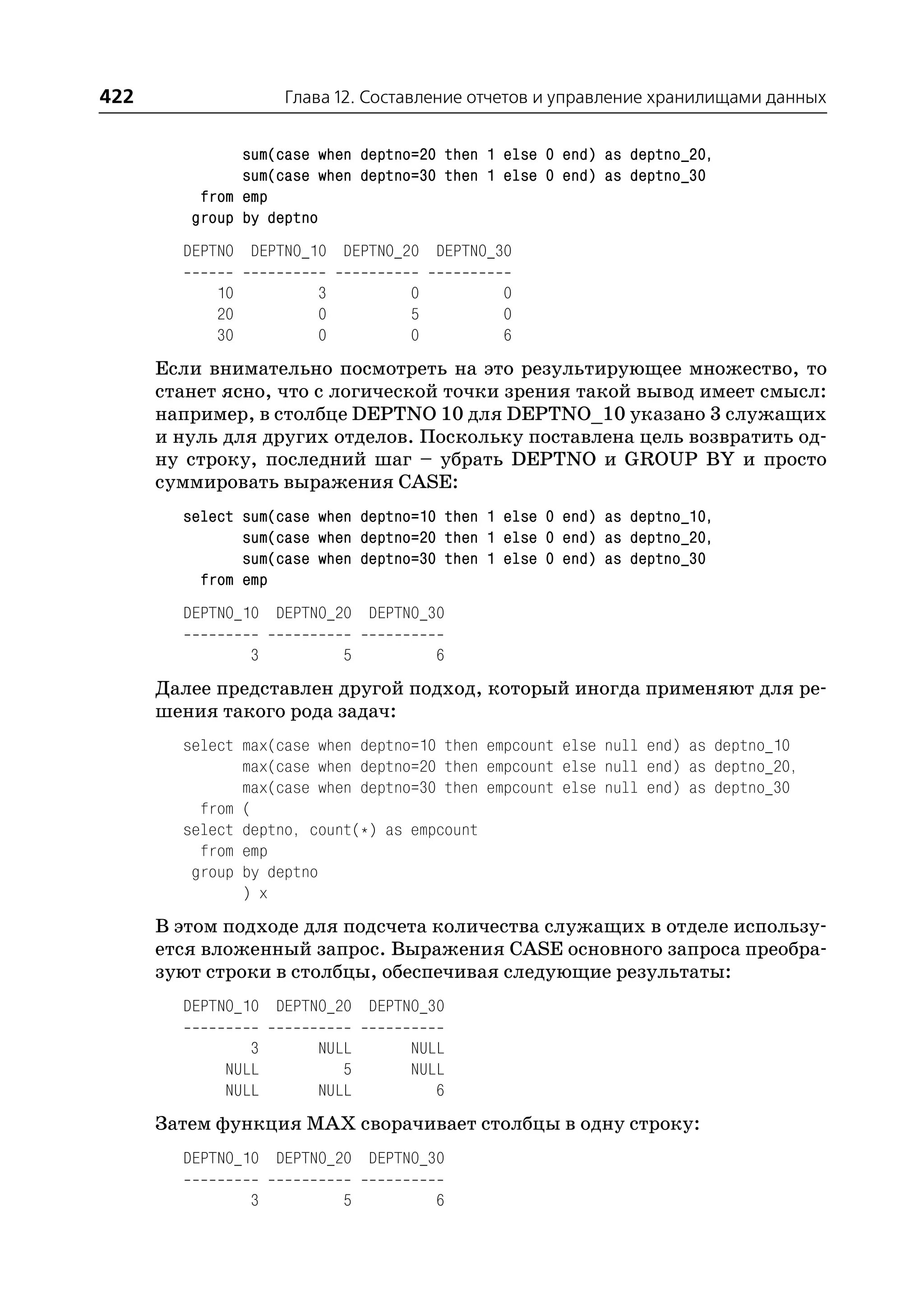 422                  Глава 12. Составление отчетов и управление хранилищами данных


               sum(case when deptno=20 then 1 else 0 end) as deptno_20,
               sum(case when deptno=30 then 1 else 0 end) as deptno_30
          from emp
         group by deptno
        DEPTNO DEPTNO_10 DEPTNO_20 DEPTNO_30

            10          3          0         0
            20          0          5         0
            30          0          0         6
      Если внимательно посмотреть на это результирующее множество, то
      станет ясно, что с логической точки зрения такой вывод имеет смысл:
      например, в столбце DEPTNO 10 для DEPTNO_10 указано 3 служащих
      и нуль для других отделов. Поскольку поставлена цель возвратить од
      ну строку, последний шаг – убрать DEPTNO и GROUP BY и просто
      суммировать выражения CASE:
        select sum(case when deptno=10 then 1 else 0 end) as deptno_10,
               sum(case when deptno=20 then 1 else 0 end) as deptno_20,
               sum(case when deptno=30 then 1 else 0 end) as deptno_30
          from emp
        DEPTNO_10 DEPTNO_20 DEPTNO_30

                 3          5          6
      Далее представлен другой подход, который иногда применяют для ре
      шения такого рода задач:
        select max(case when deptno=10 then empcount else null end) as deptno_10
               max(case when deptno=20 then empcount else null end) as deptno_20,
               max(case when deptno=30 then empcount else null end) as deptno_30
          from (
        select deptno, count(*) as empcount
          from emp
         group by deptno
               ) x
      В этом подходе для подсчета количества служащих в отделе использу
      ется вложенный запрос. Выражения CASE основного запроса преобра
      зуют строки в столбцы, обеспечивая следующие результаты:
        DEPTNO_10 DEPTNO_20 DEPTNO_30

                3       NULL       NULL
             NULL          5       NULL
             NULL       NULL          6
      Затем функция MAX сворачивает столбцы в одну строку:
        DEPTNO_10 DEPTNO_20 DEPTNO_30

                 3          5          6
 
