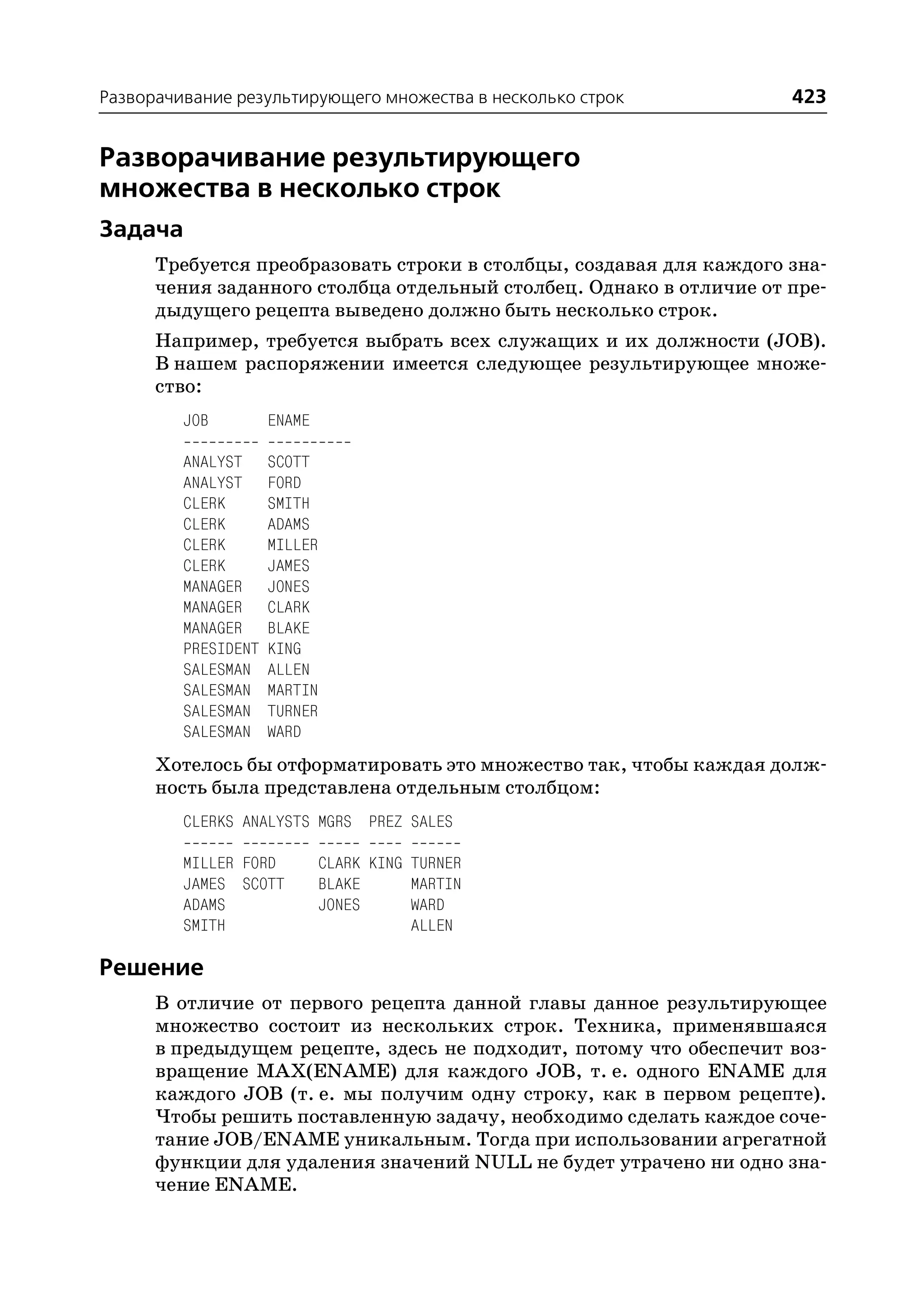 Разворачивание результирующего множества в несколько строк           423


Разворачивание результирующего
множества в несколько строк
Задача
      Требуется преобразовать строки в столбцы, создавая для каждого зна
      чения заданного столбца отдельный столбец. Однако в отличие от пре
      дыдущего рецепта выведено должно быть несколько строк.
      Например, требуется выбрать всех служащих и их должности (JOB).
      В нашем распоряжении имеется следующее результирующее множе
      ство:
         JOB         ENAME

         ANALYST     SCOTT
         ANALYST     FORD
         CLERK       SMITH
         CLERK       ADAMS
         CLERK       MILLER
         CLERK       JAMES
         MANAGER     JONES
         MANAGER     CLARK
         MANAGER     BLAKE
         PRESIDENT   KING
         SALESMAN    ALLEN
         SALESMAN    MARTIN
         SALESMAN    TURNER
         SALESMAN    WARD
      Хотелось бы отформатировать это множество так, чтобы каждая долж
      ность была представлена отдельным столбцом:
         CLERKS ANALYSTS MGRS PREZ SALES

         MILLER FORD          CLARK KING TURNER
         JAMES SCOTT          BLAKE      MARTIN
         ADAMS                JONES      WARD
         SMITH                           ALLEN

Решение
      В отличие от первого рецепта данной главы данное результирующее
      множество состоит из нескольких строк. Техника, применявшаяся
      в предыдущем рецепте, здесь не подходит, потому что обеспечит воз
      вращение MAX(ENAME) для каждого JOB, т. е. одного ENAME для
      каждого JOB (т. е. мы получим одну строку, как в первом рецепте).
      Чтобы решить поставленную задачу, необходимо сделать каждое соче
      тание JOB/ENAME уникальным. Тогда при использовании агрегатной
      функции для удаления значений NULL не будет утрачено ни одно зна
      чение ENAME.
 