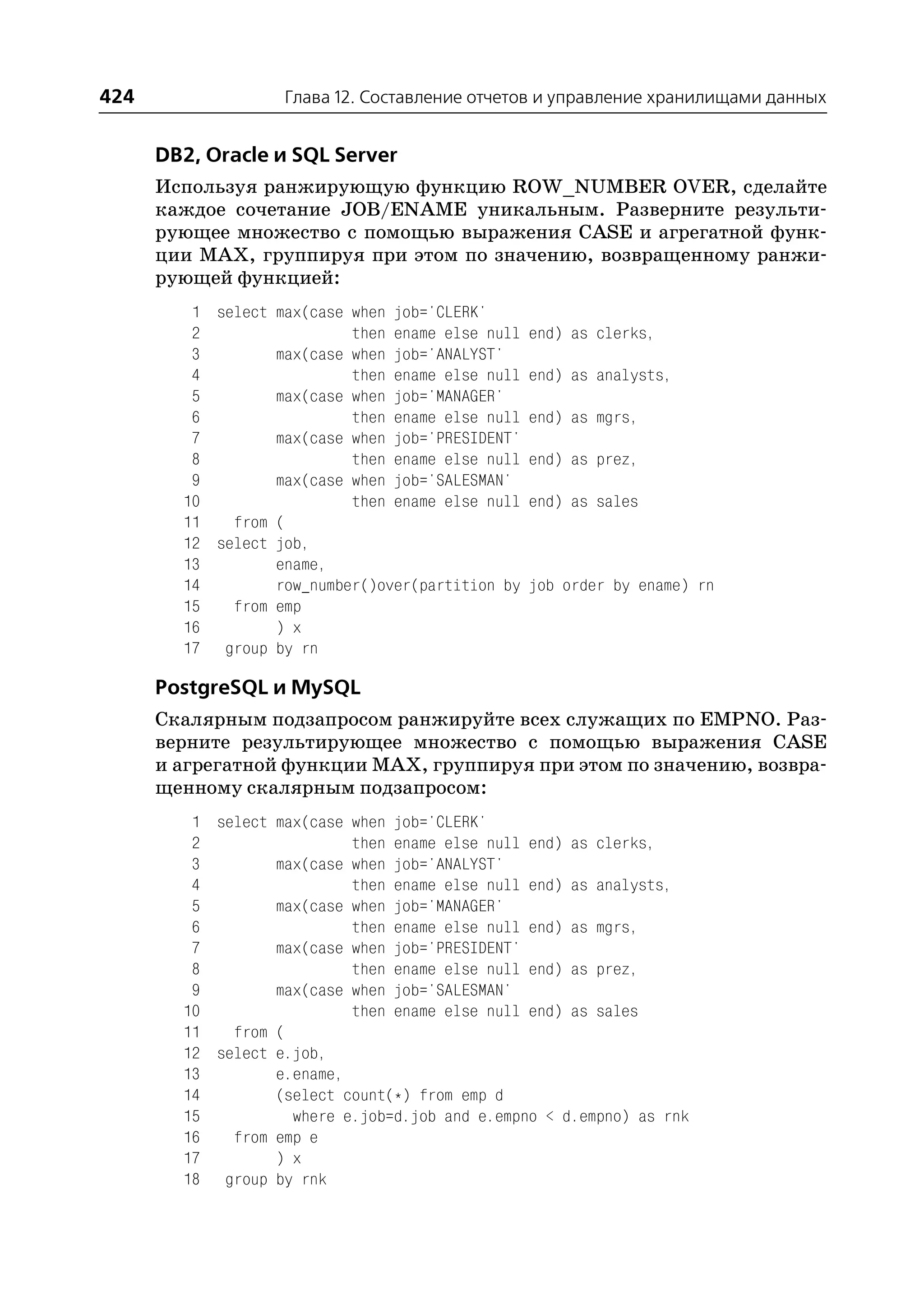424                Глава 12. Составление отчетов и управление хранилищами данных


      DB2, Oracle и SQL Server
      Используя ранжирующую функцию ROW_NUMBER OVER, сделайте
      каждое сочетание JOB/ENAME уникальным. Разверните результи
      рующее множество с помощью выражения CASE и агрегатной функ
      ции MAX, группируя при этом по значению, возвращенному ранжи
      рующей функцией:
         1 select max(case when job='CLERK'
         2                 then ename else null   end) as clerks,
         3        max(case when job='ANALYST'
         4                 then ename else null   end) as analysts,
         5        max(case when job='MANAGER'
         6                 then ename else null   end) as mgrs,
         7        max(case when job='PRESIDENT'
         8                 then ename else null   end) as prez,
         9        max(case when job='SALESMAN'
        10                 then ename else null   end) as sales
        11   from (
        12 select job,
        13        ename,
        14        row_number()over(partition by   job order by ename) rn
        15   from emp
        16        ) x
        17 group by rn

      PostgreSQL и MySQL
      Скалярным подзапросом ранжируйте всех служащих по EMPNO. Раз
      верните результирующее множество с помощью выражения CASE
      и агрегатной функции MAX, группируя при этом по значению, возвра
      щенному скалярным подзапросом:
         1 select max(case when job='CLERK'
         2                 then ename else null end) as clerks,
         3        max(case when job='ANALYST'
         4                 then ename else null end) as analysts,
         5        max(case when job='MANAGER'
         6                 then ename else null end) as mgrs,
         7        max(case when job='PRESIDENT'
         8                 then ename else null end) as prez,
         9        max(case when job='SALESMAN'
        10                 then ename else null end) as sales
        11   from (
        12 select e.job,
        13        e.ename,
        14        (select count(*) from emp d
        15          where e.job=d.job and e.empno < d.empno) as rnk
        16   from emp e
        17        ) x
        18 group by rnk
 