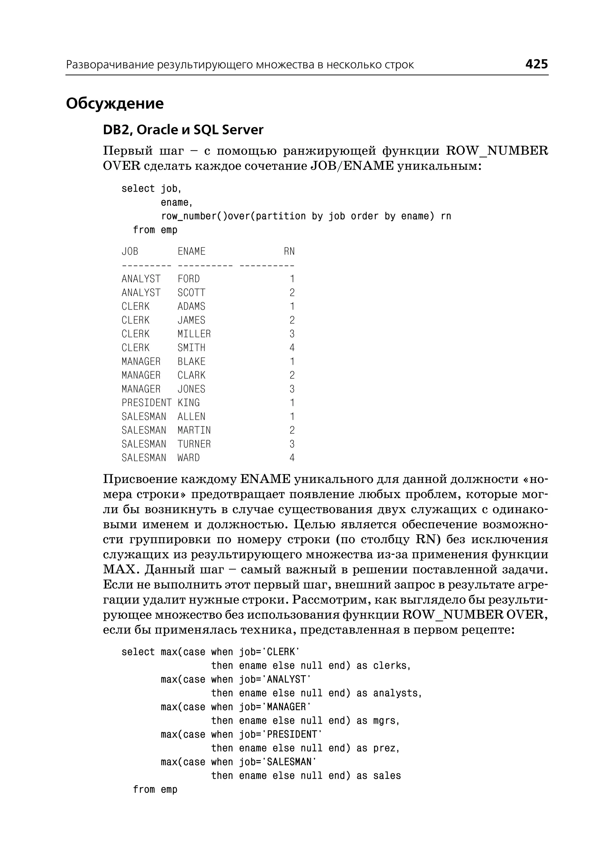 Разворачивание результирующего множества в несколько строк             425


Обсуждение
      DB2, Oracle и SQL Server
      Первый шаг – с помощью ранжирующей функции ROW_NUMBER
      OVER сделать каждое сочетание JOB/ENAME уникальным:
         select job,
                ename,
                row_number()over(partition by job order by ename) rn
           from emp
         JOB         ENAME             RN

         ANALYST     FORD               1
         ANALYST     SCOTT              2
         CLERK       ADAMS              1
         CLERK       JAMES              2
         CLERK       MILLER             3
         CLERK       SMITH              4
         MANAGER     BLAKE              1
         MANAGER     CLARK              2
         MANAGER     JONES              3
         PRESIDENT   KING               1
         SALESMAN    ALLEN              1
         SALESMAN    MARTIN             2
         SALESMAN    TURNER             3
         SALESMAN    WARD               4
      Присвоение каждому ENAME уникального для данной должности «но
      мера строки» предотвращает появление любых проблем, которые мог
      ли бы возникнуть в случае существования двух служащих с одинако
      выми именем и должностью. Целью является обеспечение возможно
      сти группировки по номеру строки (по столбцу RN) без исключения
      служащих из результирующего множества из за применения функции
      MAX. Данный шаг – самый важный в решении поставленной задачи.
      Если не выполнить этот первый шаг, внешний запрос в результате агре
      гации удалит нужные строки. Рассмотрим, как выглядело бы результи
      рующее множество без использования функции ROW_NUMBER OVER,
      если бы применялась техника, представленная в первом рецепте:
         select max(case when   job='CLERK'
                         then   ename else null   end) as clerks,
                max(case when   job='ANALYST'
                         then   ename else null   end) as analysts,
                max(case when   job='MANAGER'
                         then   ename else null   end) as mgrs,
                max(case when   job='PRESIDENT'
                         then   ename else null   end) as prez,
                max(case when   job='SALESMAN'
                         then   ename else null   end) as sales
           from emp
 