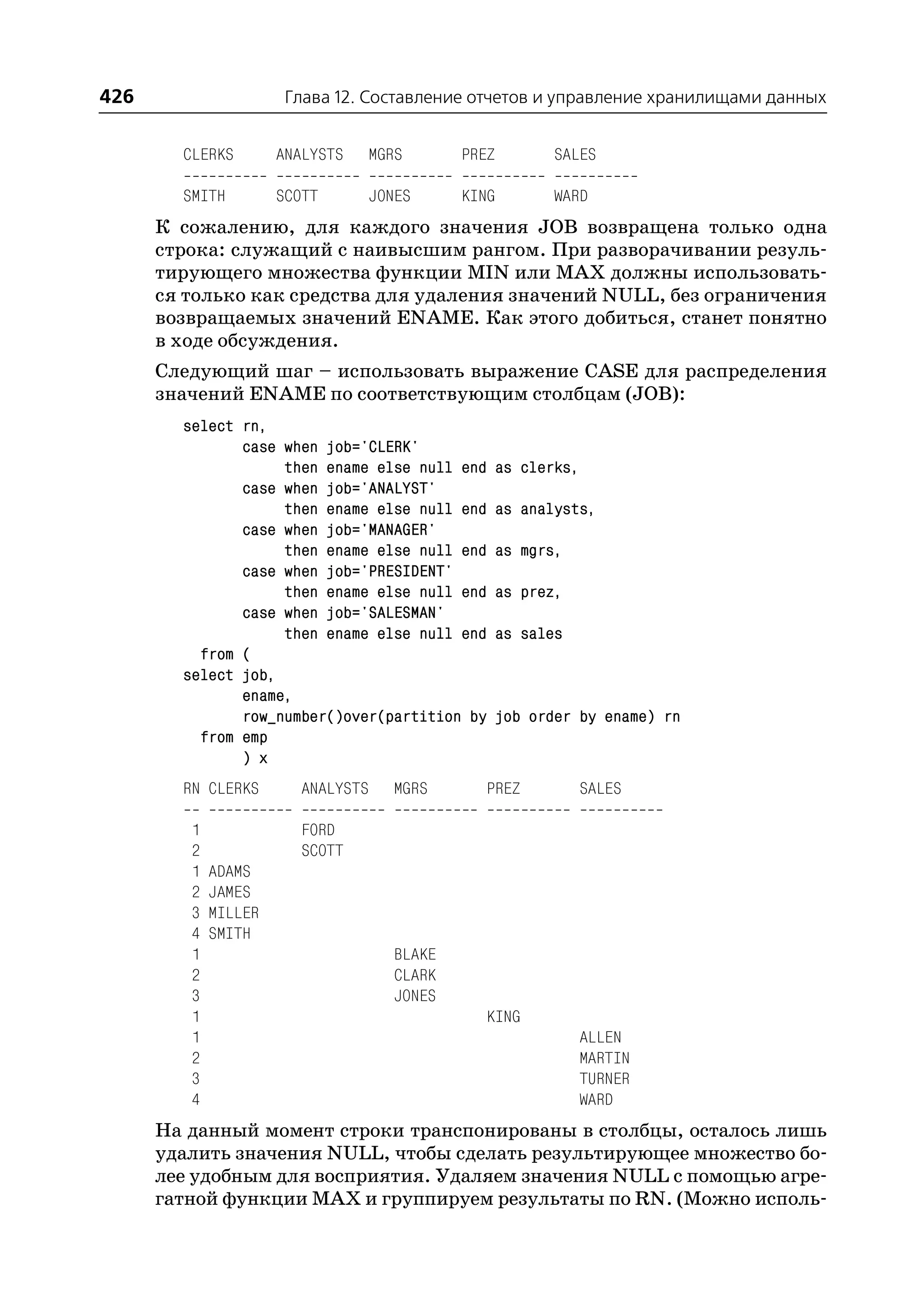 426                    Глава 12. Составление отчетов и управление хранилищами данных


        CLERKS        ANALYSTS   MGRS       PREZ          SALES

        SMITH         SCOTT      JONES      KING          WARD
      К сожалению, для каждого значения JOB возвращена только одна
      строка: служащий с наивысшим рангом. При разворачивании резуль
      тирующего множества функции MIN или MAX должны использовать
      ся только как средства для удаления значений NULL, без ограничения
      возвращаемых значений ENAME. Как этого добиться, станет понятно
      в ходе обсуждения.
      Следующий шаг – использовать выражение CASE для распределения
      значений ENAME по соответствующим столбцам (JOB):
        select rn,
               case when job='CLERK'
                    then ename else null end       as clerks,
               case when job='ANALYST'
                    then ename else null end       as analysts,
               case when job='MANAGER'
                    then ename else null end       as mgrs,
               case when job='PRESIDENT'
                    then ename else null end       as prez,
               case when job='SALESMAN'
                    then ename else null end       as sales
          from (
        select job,
               ename,
               row_number()over(partition by       job order by ename) rn
          from emp
               ) x
        RN CLERKS        ANALYSTS   MGRS      PREZ              SALES

         1               FORD
         2               SCOTT
         1   ADAMS
         2   JAMES
         3   MILLER
         4   SMITH
         1                          BLAKE
         2                          CLARK
         3                          JONES
         1                                    KING
         1                                                      ALLEN
         2                                                      MARTIN
         3                                                      TURNER
         4                                                      WARD
      На данный момент строки транспонированы в столбцы, осталось лишь
      удалить значения NULL, чтобы сделать результирующее множество бо
      лее удобным для восприятия. Удаляем значения NULL с помощью агре
      гатной функции MAX и группируем результаты по RN. (Можно исполь
 