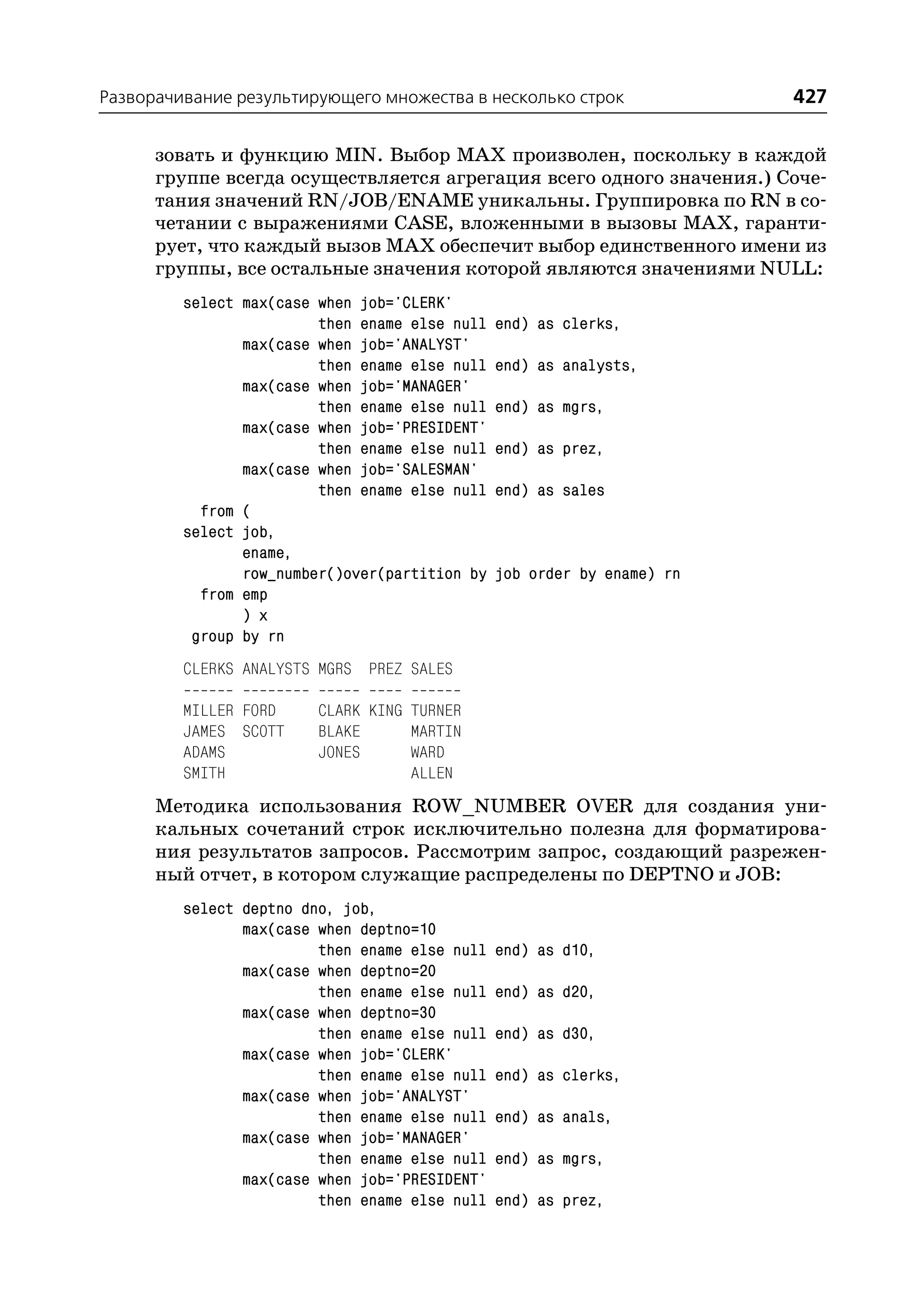 Разворачивание результирующего множества в несколько строк               427

      зовать и функцию MIN. Выбор MAX произволен, поскольку в каждой
      группе всегда осуществляется агрегация всего одного значения.) Соче
      тания значений RN/JOB/ENAME уникальны. Группировка по RN в со
      четании с выражениями CASE, вложенными в вызовы MAX, гаранти
      рует, что каждый вызов MAX обеспечит выбор единственного имени из
      группы, все остальные значения которой являются значениями NULL:
         select max(case when job='CLERK'
                         then ename else null   end) as clerks,
                max(case when job='ANALYST'
                         then ename else null   end) as analysts,
                max(case when job='MANAGER'
                         then ename else null   end) as mgrs,
                max(case when job='PRESIDENT'
                         then ename else null   end) as prez,
                max(case when job='SALESMAN'
                         then ename else null   end) as sales
           from (
         select job,
                ename,
                row_number()over(partition by   job order by ename) rn
           from emp
                ) x
          group by rn
         CLERKS ANALYSTS MGRS PREZ SALES

         MILLER FORD     CLARK KING TURNER
         JAMES SCOTT     BLAKE      MARTIN
         ADAMS           JONES      WARD
         SMITH                      ALLEN
      Методика использования ROW_NUMBER OVER для создания уни
      кальных сочетаний строк исключительно полезна для форматирова
      ния результатов запросов. Рассмотрим запрос, создающий разрежен
      ный отчет, в котором служащие распределены по DEPTNO и JOB:
         select deptno dno, job,
                max(case when deptno=10
                         then ename else null   end) as d10,
                max(case when deptno=20
                         then ename else null   end) as d20,
                max(case when deptno=30
                         then ename else null   end) as d30,
                max(case when job='CLERK'
                         then ename else null   end) as clerks,
                max(case when job='ANALYST'
                         then ename else null   end) as anals,
                max(case when job='MANAGER'
                         then ename else null   end) as mgrs,
                max(case when job='PRESIDENT'
                         then ename else null   end) as prez,
 