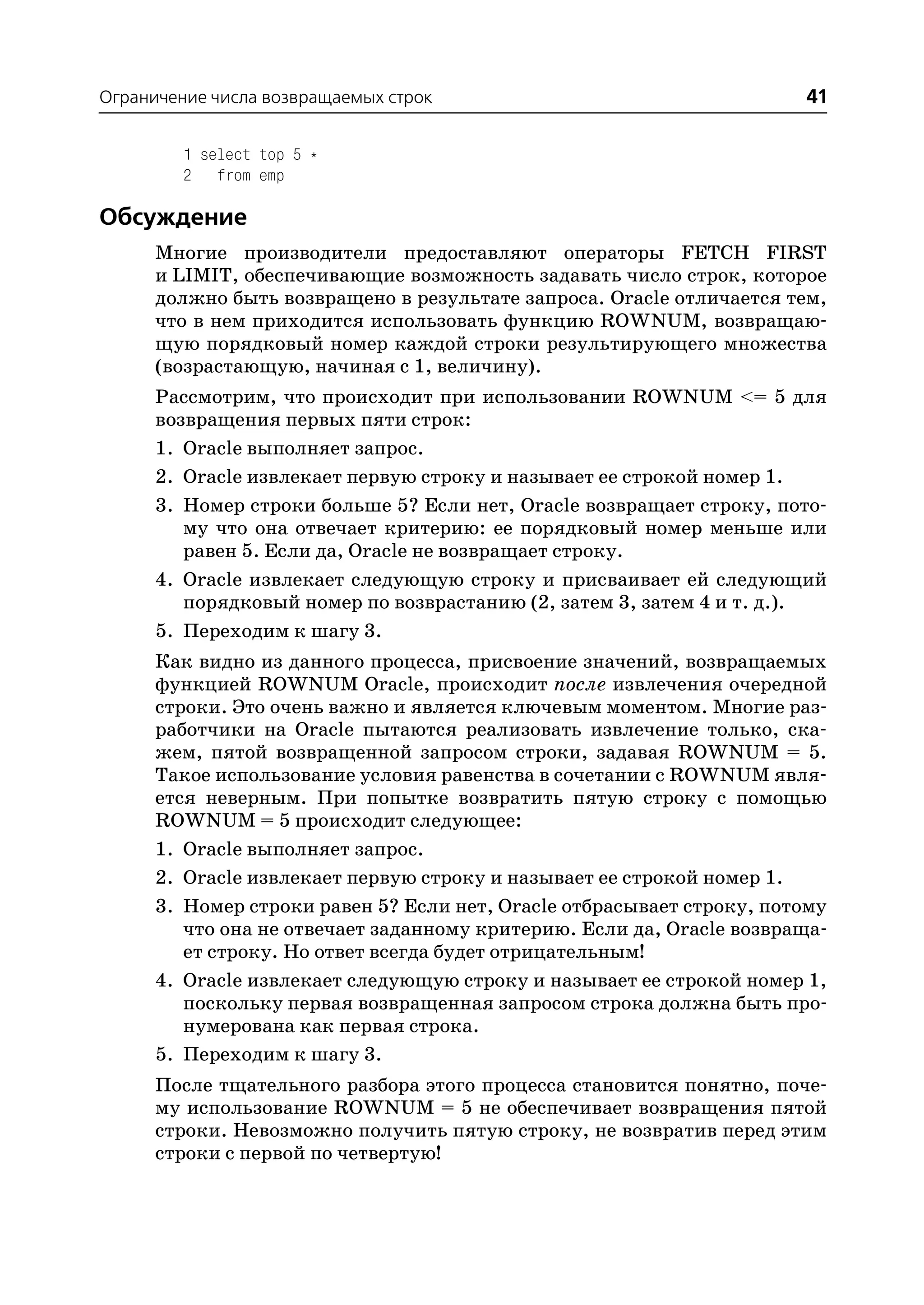 Ограничение числа возвращаемых строк                                   41

         1 select top 5 *
         2 from emp

Обсуждение
      Многие производители предоставляют операторы FETCH FIRST
      и LIMIT, обеспечивающие возможность задавать число строк, которое
      должно быть возвращено в результате запроса. Oracle отличается тем,
      что в нем приходится использовать функцию ROWNUM, возвращаю
      щую порядковый номер каждой строки результирующего множества
      (возрастающую, начиная с 1, величину).
      Рассмотрим, что происходит при использовании ROWNUM <= 5 для
      возвращения первых пяти строк:
      1. Oracle выполняет запрос.
      2. Oracle извлекает первую строку и называет ее строкой номер 1.
      3. Номер строки больше 5? Если нет, Oracle возвращает строку, пото
         му что она отвечает критерию: ее порядковый номер меньше или
         равен 5. Если да, Oracle не возвращает строку.
      4. Oracle извлекает следующую строку и присваивает ей следующий
         порядковый номер по возврастанию (2, затем 3, затем 4 и т. д.).
      5. Переходим к шагу 3.
      Как видно из данного процесса, присвоение значений, возвращаемых
      функцией ROWNUM Oracle, происходит после извлечения очередной
      строки. Это очень важно и является ключевым моментом. Многие раз
      работчики на Oracle пытаются реализовать извлечение только, ска
      жем, пятой возвращенной запросом строки, задавая ROWNUM = 5.
      Такое использование условия равенства в сочетании с ROWNUM явля
      ется неверным. При попытке возвратить пятую строку с помощью
      ROWNUM = 5 происходит следующее:
      1. Oracle выполняет запрос.
      2. Oracle извлекает первую строку и называет ее строкой номер 1.
      3. Номер строки равен 5? Если нет, Oracle отбрасывает строку, потому
         что она не отвечает заданному критерию. Если да, Oracle возвраща
         ет строку. Но ответ всегда будет отрицательным!
      4. Oracle извлекает следующую строку и называет ее строкой номер 1,
         поскольку первая возвращенная запросом строка должна быть про
         нумерована как первая строка.
      5. Переходим к шагу 3.
      После тщательного разбора этого процесса становится понятно, поче
      му использование ROWNUM = 5 не обеспечивает возвращения пятой
      строки. Невозможно получить пятую строку, не возвратив перед этим
      строки с первой по четвертую!
 