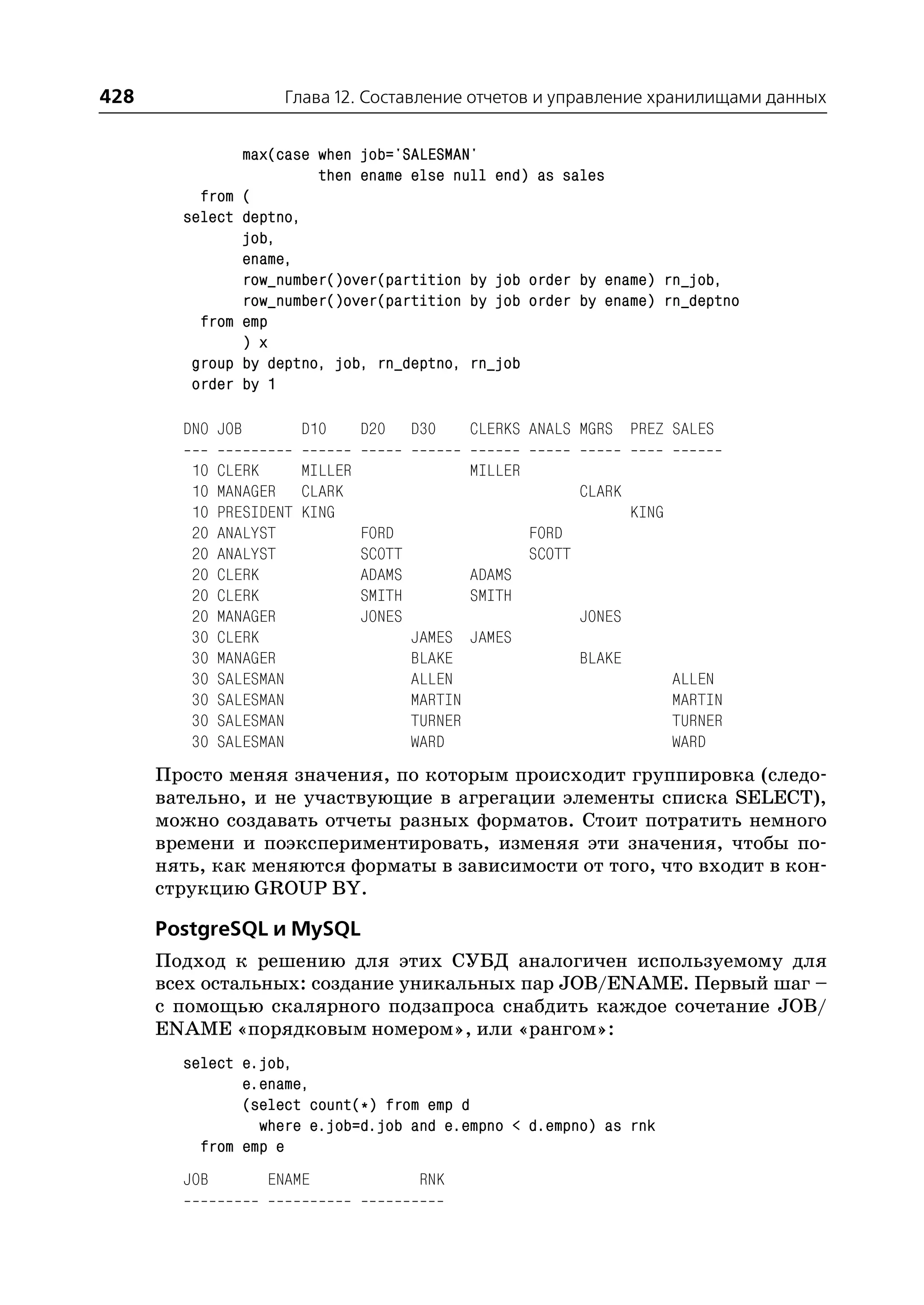 428                    Глава 12. Составление отчетов и управление хранилищами данных


                  max(case when job='SALESMAN'
                           then ename else null end) as sales
          from    (
        select    deptno,
                  job,
                  ename,
                  row_number()over(partition by job order by ename) rn_job,
                  row_number()over(partition by job order by ename) rn_deptno
          from    emp
                  ) x
         group    by deptno, job, rn_deptno, rn_job
         order    by 1

        DNO JOB          D10    D20   D30     CLERKS ANALS MGRS PREZ SALES

         10   CLERK     MILLER                MILLER
         10   MANAGER CLARK                                    CLARK
         10   PRESIDENT KING                                           KING
         20   ANALYST          FORD                    FORD
         20   ANALYST          SCOTT                   SCOTT
         20   CLERK            ADAMS          ADAMS
         20   CLERK            SMITH          SMITH
         20   MANAGER          JONES                           JONES
         30   CLERK                  JAMES    JAMES
         30   MANAGER                BLAKE                     BLAKE
         30   SALESMAN               ALLEN                                    ALLEN
         30   SALESMAN               MARTIN                                   MARTIN
         30   SALESMAN               TURNER                                   TURNER
         30   SALESMAN               WARD                                     WARD
      Просто меняя значения, по которым происходит группировка (следо
      вательно, и не участвующие в агрегации элементы списка SELECT),
      можно создавать отчеты разных форматов. Стоит потратить немного
      времени и поэкспериментировать, изменяя эти значения, чтобы по
      нять, как меняются форматы в зависимости от того, что входит в кон
      струкцию GROUP BY.

      PostgreSQL и MySQL
      Подход к решению для этих СУБД аналогичен используемому для
      всех остальных: создание уникальных пар JOB/ENAME. Первый шаг –
      с помощью скалярного подзапроса снабдить каждое сочетание JOB/
      ENAME «порядковым номером», или «рангом»:
        select e.job,
               e.ename,
               (select count(*) from emp d
                 where e.job=d.job and e.empno < d.empno) as rnk
          from emp e
        JOB         ENAME              RNK
 