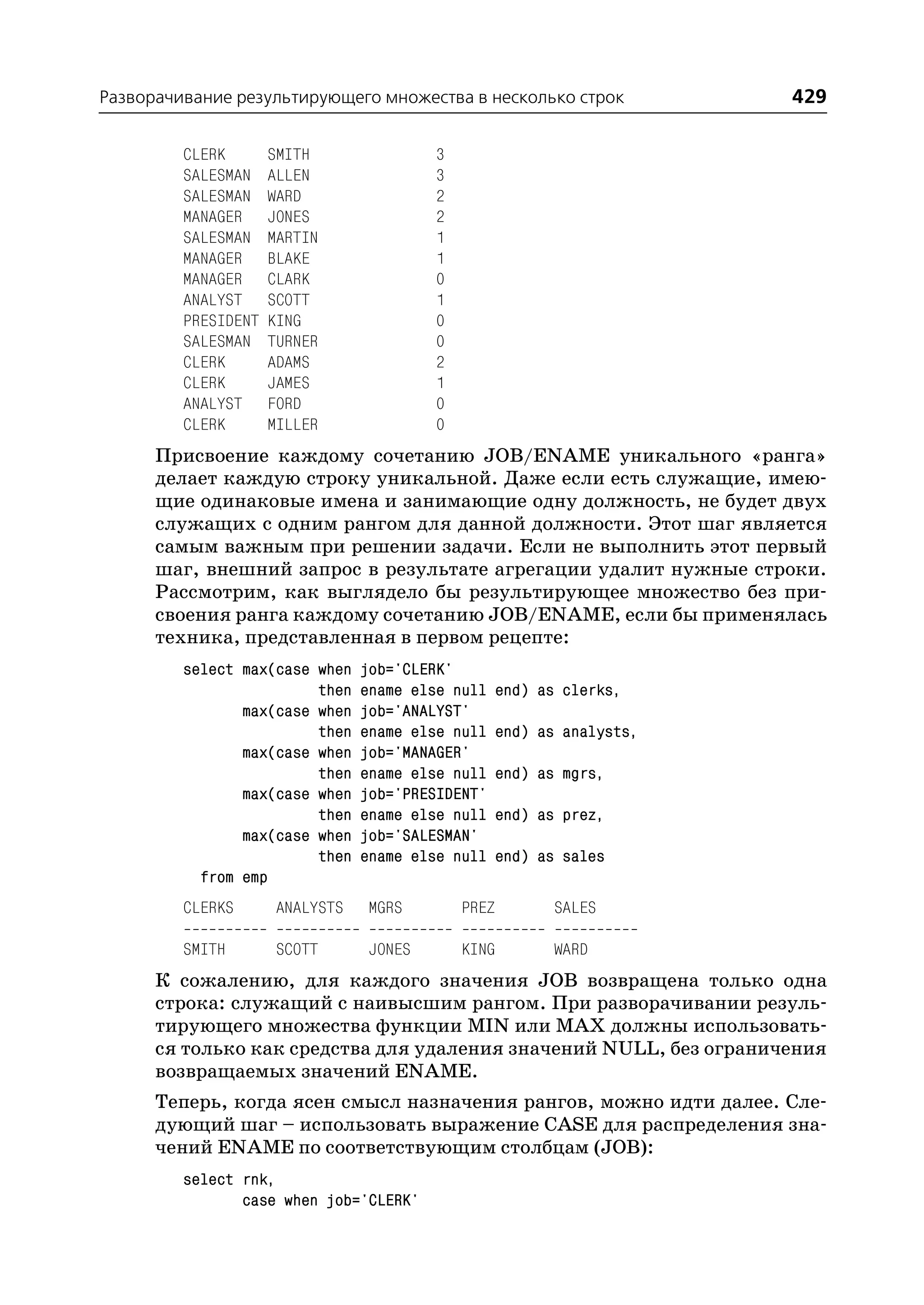 Разворачивание результирующего множества в несколько строк              429

         CLERK       SMITH               3
         SALESMAN    ALLEN               3
         SALESMAN    WARD                2
         MANAGER     JONES               2
         SALESMAN    MARTIN              1
         MANAGER     BLAKE               1
         MANAGER     CLARK               0
         ANALYST     SCOTT               1
         PRESIDENT   KING                0
         SALESMAN    TURNER              0
         CLERK       ADAMS               2
         CLERK       JAMES               1
         ANALYST     FORD                0
         CLERK       MILLER              0
      Присвоение каждому сочетанию JOB/ENAME уникального «ранга»
      делает каждую строку уникальной. Даже если есть служащие, имею
      щие одинаковые имена и занимающие одну должность, не будет двух
      служащих с одним рангом для данной должности. Этот шаг является
      самым важным при решении задачи. Если не выполнить этот первый
      шаг, внешний запрос в результате агрегации удалит нужные строки.
      Рассмотрим, как выглядело бы результирующее множество без при
      своения ранга каждому сочетанию JOB/ENAME, если бы применялась
      техника, представленная в первом рецепте:
         select max(case when    job='CLERK'
                         then    ename else null    end) as clerks,
                max(case when    job='ANALYST'
                         then    ename else null    end) as analysts,
                max(case when    job='MANAGER'
                         then    ename else null    end) as mgrs,
                max(case when    job='PRESIDENT'
                         then    ename else null    end) as prez,
                max(case when    job='SALESMAN'
                         then    ename else null    end) as sales
           from emp
         CLERKS       ANALYSTS   MGRS        PREZ          SALES

         SMITH        SCOTT      JONES       KING          WARD
      К сожалению, для каждого значения JOB возвращена только одна
      строка: служащий с наивысшим рангом. При разворачивании резуль
      тирующего множества функции MIN или MAX должны использовать
      ся только как средства для удаления значений NULL, без ограничения
      возвращаемых значений ENAME.
      Теперь, когда ясен смысл назначения рангов, можно идти далее. Сле
      дующий шаг – использовать выражение CASE для распределения зна
      чений ENAME по соответствующим столбцам (JOB):
         select rnk,
                case when job='CLERK'
 