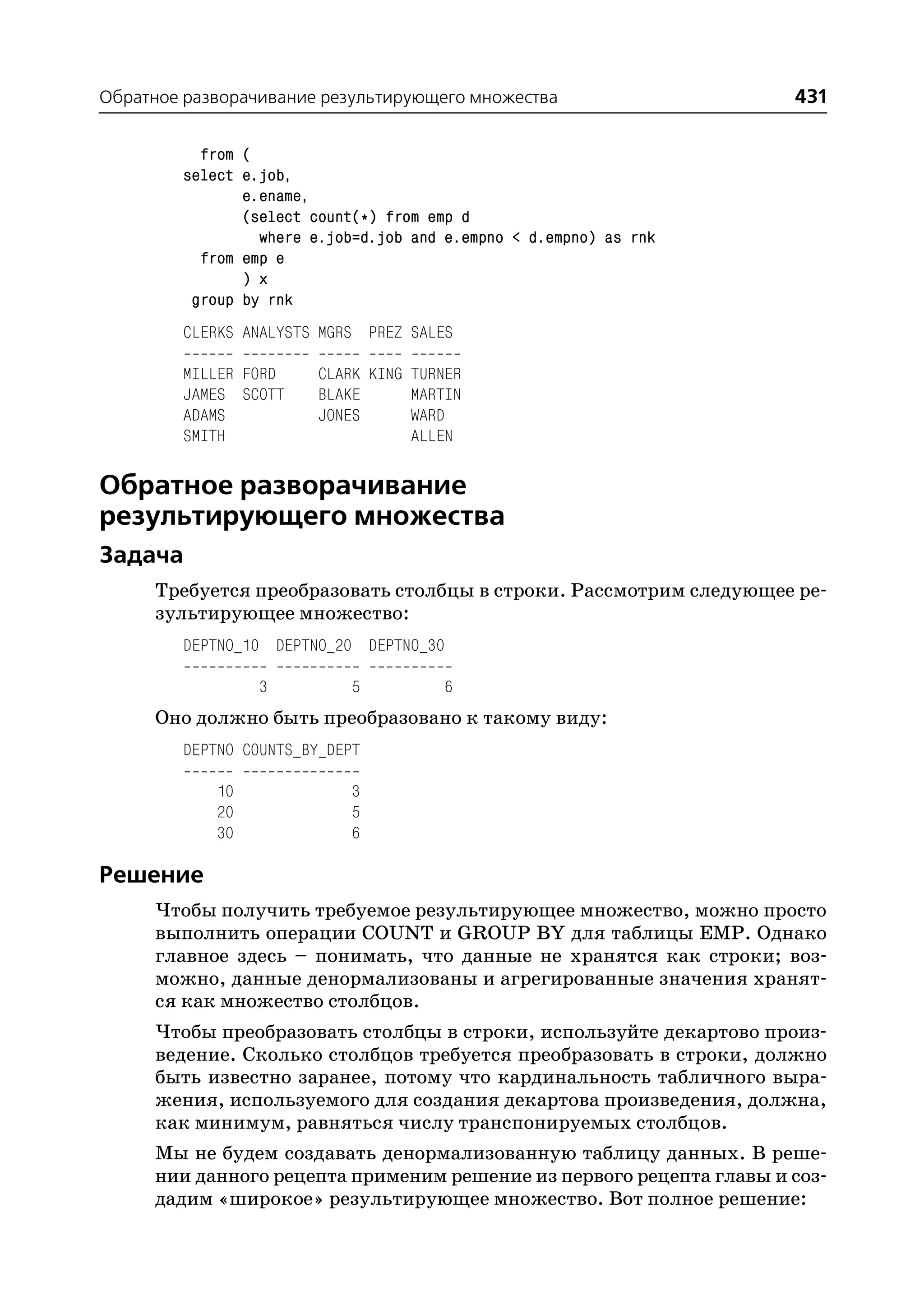 Обратное разворачивание результирующего множества                    431

          from (
        select e.job,
               e.ename,
               (select count(*) from emp d
                 where e.job=d.job and e.empno < d.empno) as rnk
          from emp e
               ) x
         group by rnk
        CLERKS ANALYSTS MGRS PREZ SALES

        MILLER FORD     CLARK KING TURNER
        JAMES SCOTT     BLAKE      MARTIN
        ADAMS           JONES      WARD
        SMITH                      ALLEN

Обратное разворачивание
результирующего множества
Задача
     Требуется преобразовать столбцы в строки. Рассмотрим следующее ре
     зультирующее множество:
        DEPTNO_10 DEPTNO_20 DEPTNO_30

                 3          5         6
     Оно должно быть преобразовано к такому виду:
        DEPTNO COUNTS_BY_DEPT

            10              3
            20              5
            30              6

Решение
     Чтобы получить требуемое результирующее множество, можно просто
     выполнить операции COUNT и GROUP BY для таблицы EMP. Однако
     главное здесь – понимать, что данные не хранятся как строки; воз
     можно, данные денормализованы и агрегированные значения хранят
     ся как множество столбцов.
     Чтобы преобразовать столбцы в строки, используйте декартово произ
     ведение. Сколько столбцов требуется преобразовать в строки, должно
     быть известно заранее, потому что кардинальность табличного выра
     жения, используемого для создания декартова произведения, должна,
     как минимум, равняться числу транспонируемых столбцов.
     Мы не будем создавать денормализованную таблицу данных. В реше
     нии данного рецепта применим решение из первого рецепта главы и соз
     дадим «широкое» результирующее множество. Вот полное решение:
 