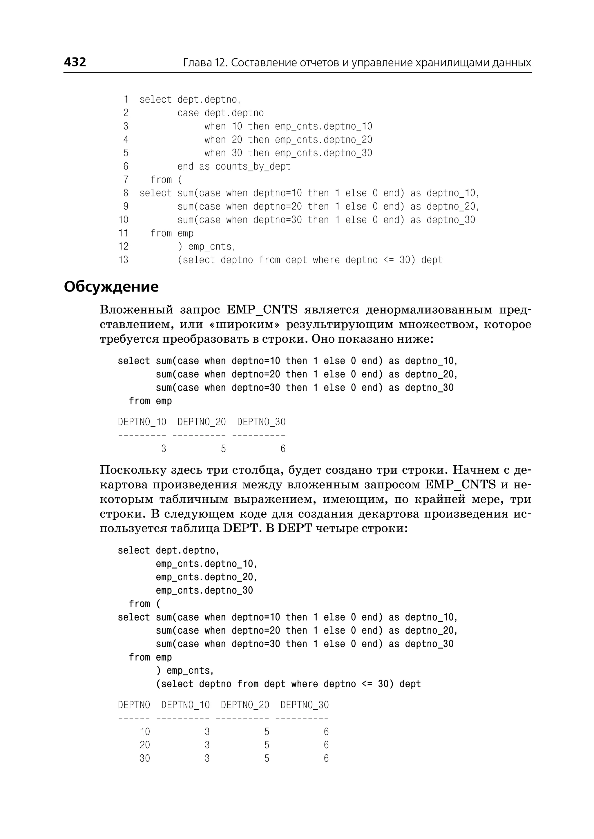 432                  Глава 12. Составление отчетов и управление хранилищами данных


         1 select dept.deptno,
         2        case dept.deptno
         3             when 10 then emp_cnts.deptno_10
         4             when 20 then emp_cnts.deptno_20
         5             when 30 then emp_cnts.deptno_30
         6        end as counts_by_dept
         7   from (
         8 select sum(case when deptno=10 then 1 else 0    end) as deptno_10,
         9        sum(case when deptno=20 then 1 else 0    end) as deptno_20,
        10        sum(case when deptno=30 then 1 else 0    end) as deptno_30
        11   from emp
        12        ) emp_cnts,
        13        (select deptno from dept where deptno    <= 30) dept

Обсуждение
      Вложенный запрос EMP_CNTS является денормализованным пред
      ставлением, или «широким» результирующим множеством, которое
      требуется преобразовать в строки. Оно показано ниже:
        select sum(case when deptno=10 then 1 else 0 end) as deptno_10,
               sum(case when deptno=20 then 1 else 0 end) as deptno_20,
               sum(case when deptno=30 then 1 else 0 end) as deptno_30
          from emp
        DEPTNO_10 DEPTNO_20 DEPTNO_30

                 3          5          6
      Поскольку здесь три столбца, будет создано три строки. Начнем с де
      картова произведения между вложенным запросом EMP_CNTS и не
      которым табличным выражением, имеющим, по крайней мере, три
      строки. В следующем коде для создания декартова произведения ис
      пользуется таблица DEPT. В DEPT четыре строки:
        select dept.deptno,
               emp_cnts.deptno_10,
               emp_cnts.deptno_20,
               emp_cnts.deptno_30
          from (
        select sum(case when deptno=10 then 1   else 0 end) as deptno_10,
               sum(case when deptno=20 then 1   else 0 end) as deptno_20,
               sum(case when deptno=30 then 1   else 0 end) as deptno_30
          from emp
               ) emp_cnts,
               (select deptno from dept where   deptno <= 30) dept
        DEPTNO DEPTNO_10 DEPTNO_20 DEPTNO_30

            10          3          5            6
            20          3          5            6
            30          3          5            6
 