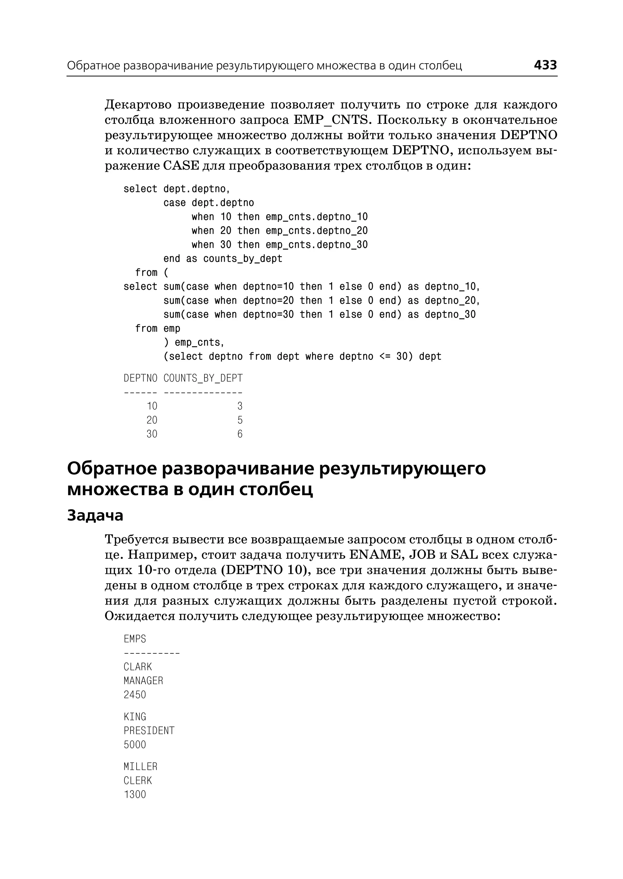 Обратное разворачивание результирующего множества в один столбец             433

      Декартово произведение позволяет получить по строке для каждого
      столбца вложенного запроса EMP_CNTS. Поскольку в окончательное
      результирующее множество должны войти только значения DEPTNO
      и количество служащих в соответствующем DEPTNO, используем вы
      ражение CASE для преобразования трех столбцов в один:
         select dept.deptno,
                case dept.deptno
                     when 10 then emp_cnts.deptno_10
                     when 20 then emp_cnts.deptno_20
                     when 30 then emp_cnts.deptno_30
                end as counts_by_dept
           from (
         select sum(case when deptno=10 then 1 else 0   end) as deptno_10,
                sum(case when deptno=20 then 1 else 0   end) as deptno_20,
                sum(case when deptno=30 then 1 else 0   end) as deptno_30
           from emp
                ) emp_cnts,
                (select deptno from dept where deptno   <= 30) dept
         DEPTNO COUNTS_BY_DEPT

                10           3
                20           5
                30           6


Обратное разворачивание результирующего
множества в один столбец
Задача
      Требуется вывести все возвращаемые запросом столбцы в одном столб
      це. Например, стоит задача получить ENAME, JOB и SAL всех служа
      щих 10 го отдела (DEPTNO 10), все три значения должны быть выве
      дены в одном столбце в трех строках для каждого служащего, и значе
      ния для разных служащих должны быть разделены пустой строкой.
      Ожидается получить следующее результирующее множество:
         EMPS

         CLARK
         MANAGER
         2450
         KING
         PRESIDENT
         5000
         MILLER
         CLERK
         1300
 