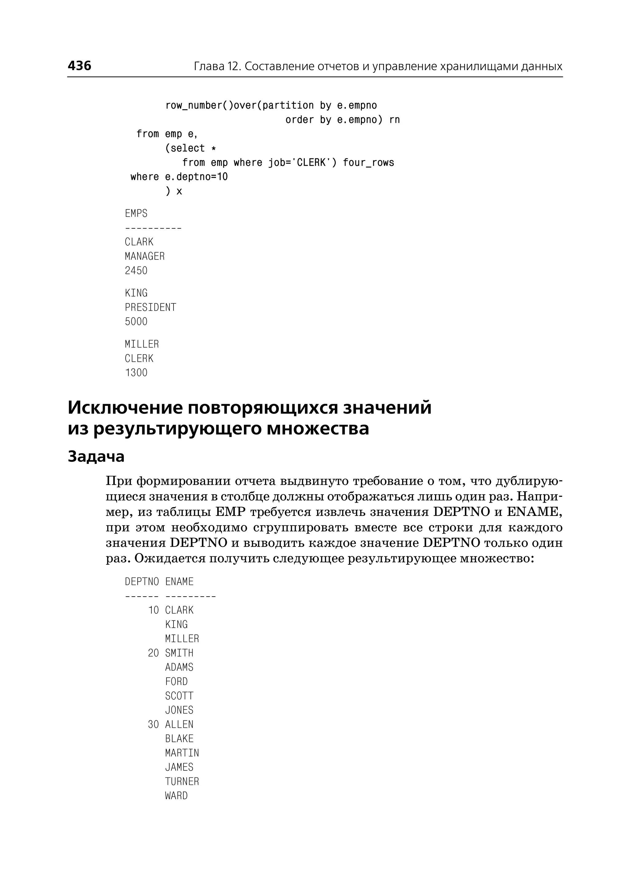 436                    Глава 12. Составление отчетов и управление хранилищами данных


               row_number()over(partition by e.empno
                                    order by e.empno) rn
          from emp e,
               (select *
                  from emp where job='CLERK') four_rows
         where e.deptno=10
               ) x
        EMPS

        CLARK
        MANAGER
        2450
        KING
        PRESIDENT
        5000
        MILLER
        CLERK
        1300


Исключение повторяющихся значений
из результирующего множества
Задача
      При формировании отчета выдвинуто требование о том, что дублирую
      щиеся значения в столбце должны отображаться лишь один раз. Напри
      мер, из таблицы EMP требуется извлечь значения DEPTNO и ENAME,
      при этом необходимо сгруппировать вместе все строки для каждого
      значения DEPTNO и выводить каждое значение DEPTNO только один
      раз. Ожидается получить следующее результирующее множество:
        DEPTNO ENAME

               10 CLARK
                  KING
                  MILLER
               20 SMITH
                  ADAMS
                  FORD
                  SCOTT
                  JONES
               30 ALLEN
                  BLAKE
                  MARTIN
                  JAMES
                  TURNER
                  WARD
 