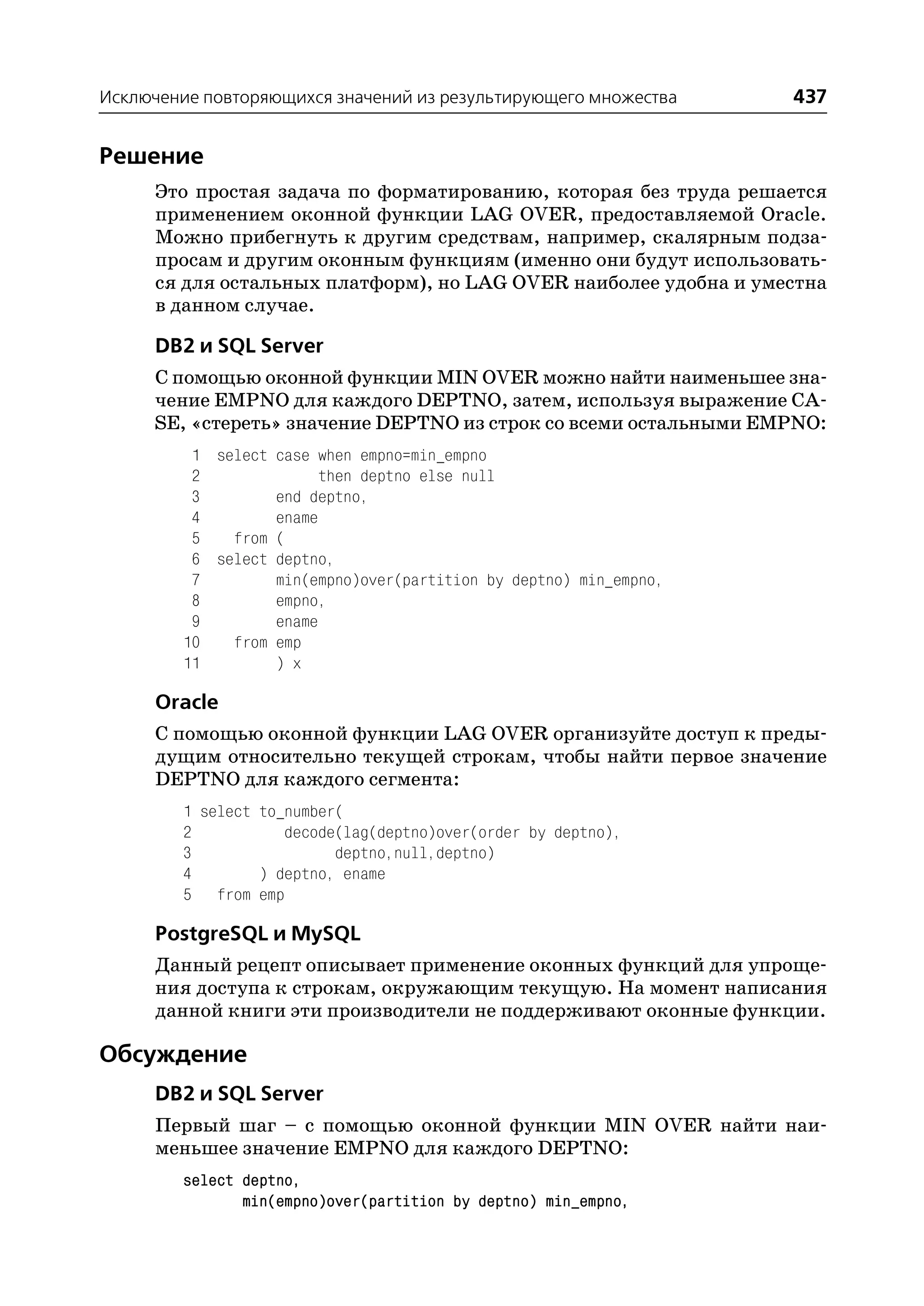 Исключение повторяющихся значений из результирующего множества     437


Решение
     Это простая задача по форматированию, которая без труда решается
     применением оконной функции LAG OVER, предоставляемой Oracle.
     Можно прибегнуть к другим средствам, например, скалярным подза
     просам и другим оконным функциям (именно они будут использовать
     ся для остальных платформ), но LAG OVER наиболее удобна и уместна
     в данном случае.

     DB2 и SQL Server
     С помощью оконной функции MIN OVER можно найти наименьшее зна
     чение EMPNO для каждого DEPTNO, затем, используя выражение CA
     SE, «стереть» значение DEPTNO из строк со всеми остальными EMPNO:
         1 select case when empno=min_empno
         2              then deptno else null
         3        end deptno,
         4        ename
         5   from (
         6 select deptno,
         7        min(empno)over(partition by deptno) min_empno,
         8        empno,
         9        ename
        10   from emp
        11        ) x

     Oracle
     С помощью оконной функции LAG OVER организуйте доступ к преды
     дущим относительно текущей строкам, чтобы найти первое значение
     DEPTNO для каждого сегмента:
        1 select to_number(
        2           decode(lag(deptno)over(order by deptno),
        3                 deptno,null,deptno)
        4        ) deptno, ename
        5 from emp

     PostgreSQL и MySQL
     Данный рецепт описывает применение оконных функций для упроще
     ния доступа к строкам, окружающим текущую. На момент написания
     данной книги эти производители не поддерживают оконные функции.

Обсуждение
     DB2 и SQL Server
     Первый шаг – с помощью оконной функции MIN OVER найти наи
     меньшее значение EMPNO для каждого DEPTNO:
        select deptno,
               min(empno)over(partition by deptno) min_empno,
 