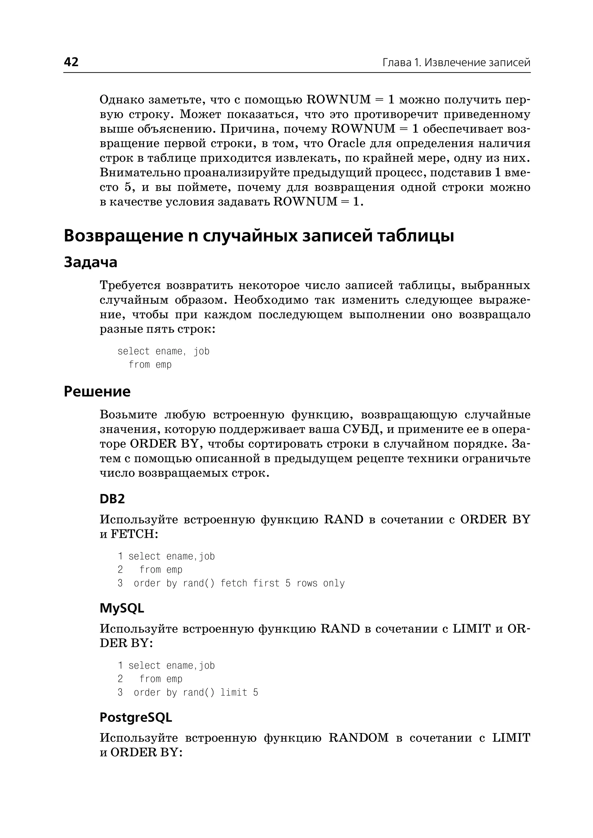 42                                                 Глава 1. Извлечение записей


     Однако заметьте, что с помощью ROWNUM = 1 можно получить пер
     вую строку. Может показаться, что это противоречит приведенному
     выше объяснению. Причина, почему ROWNUM = 1 обеспечивает воз
     вращение первой строки, в том, что Oracle для определения наличия
     строк в таблице приходится извлекать, по крайней мере, одну из них.
     Внимательно проанализируйте предыдущий процесс, подставив 1 вме
     сто 5, и вы поймете, почему для возвращения одной строки можно
     в качестве условия задавать ROWNUM = 1.

Возвращение n случайных записей таблицы
Задача
     Требуется возвратить некоторое число записей таблицы, выбранных
     случайным образом. Необходимо так изменить следующее выраже
     ние, чтобы при каждом последующем выполнении оно возвращало
     разные пять строк:
       select ename, job
         from emp

Решение
     Возьмите любую встроенную функцию, возвращающую случайные
     значения, которую поддерживает ваша СУБД, и примените ее в опера
     торе ORDER BY, чтобы сортировать строки в случайном порядке. За
     тем с помощью описанной в предыдущем рецепте техники ограничьте
     число возвращаемых строк.

     DB2
     Используйте встроенную функцию RAND в сочетании с ORDER BY
     и FETCH:
       1 select ename,job
       2 from emp
       3 order by rand() fetch first 5 rows only

     MySQL
     Используйте встроенную функцию RAND в сочетании с LIMIT и OR
     DER BY:
       1 select ename,job
       2 from emp
       3 order by rand() limit 5

     PostgreSQL
     Используйте встроенную функцию RANDOM в сочетании с LIMIT
     и ORDER BY:
 