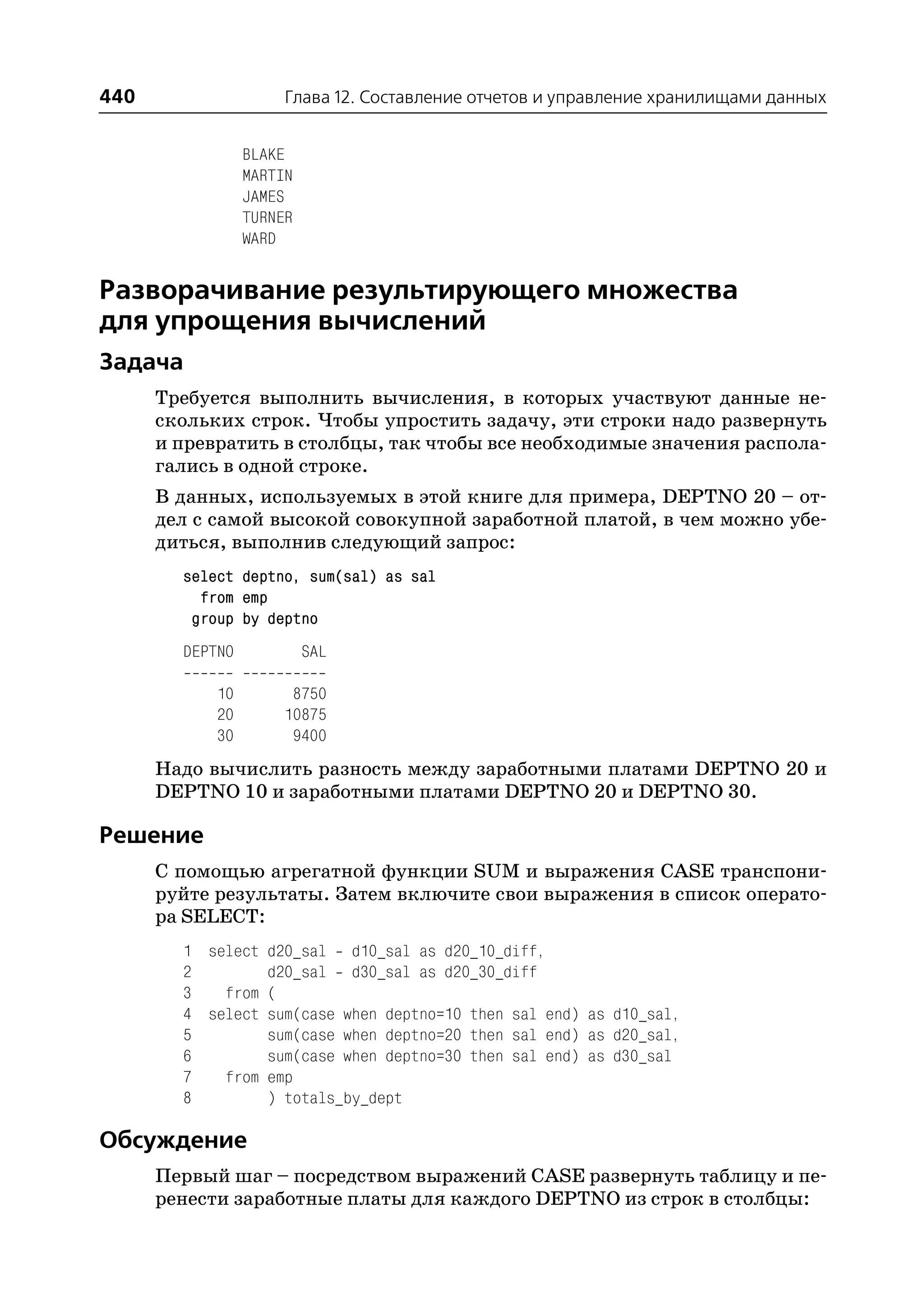 440                   Глава 12. Составление отчетов и управление хранилищами данных


                 BLAKE
                 MARTIN
                 JAMES
                 TURNER
                 WARD


Разворачивание результирующего множества
для упрощения вычислений
Задача
      Требуется выполнить вычисления, в которых участвуют данные не
      скольких строк. Чтобы упростить задачу, эти строки надо развернуть
      и превратить в столбцы, так чтобы все необходимые значения распола
      гались в одной строке.
      В данных, используемых в этой книге для примера, DEPTNO 20 – от
      дел с самой высокой совокупной заработной платой, в чем можно убе
      диться, выполнив следующий запрос:
        select deptno, sum(sal) as sal
          from emp
         group by deptno
        DEPTNO            SAL

            10        8750
            20       10875
            30        9400
      Надо вычислить разность между заработными платами DEPTNO 20 и
      DEPTNO 10 и заработными платами DEPTNO 20 и DEPTNO 30.

Решение
      С помощью агрегатной функции SUM и выражения CASE транспони
      руйте результаты. Затем включите свои выражения в список операто
      ра SELECT:
        1 select d20_sal d10_sal as d20_10_diff,
        2        d20_sal d30_sal as d20_30_diff
        3   from (
        4 select sum(case when deptno=10 then sal end) as d10_sal,
        5        sum(case when deptno=20 then sal end) as d20_sal,
        6        sum(case when deptno=30 then sal end) as d30_sal
        7   from emp
        8        ) totals_by_dept

Обсуждение
      Первый шаг – посредством выражений CASE развернуть таблицу и пе
      ренести заработные платы для каждого DEPTNO из строк в столбцы:
 