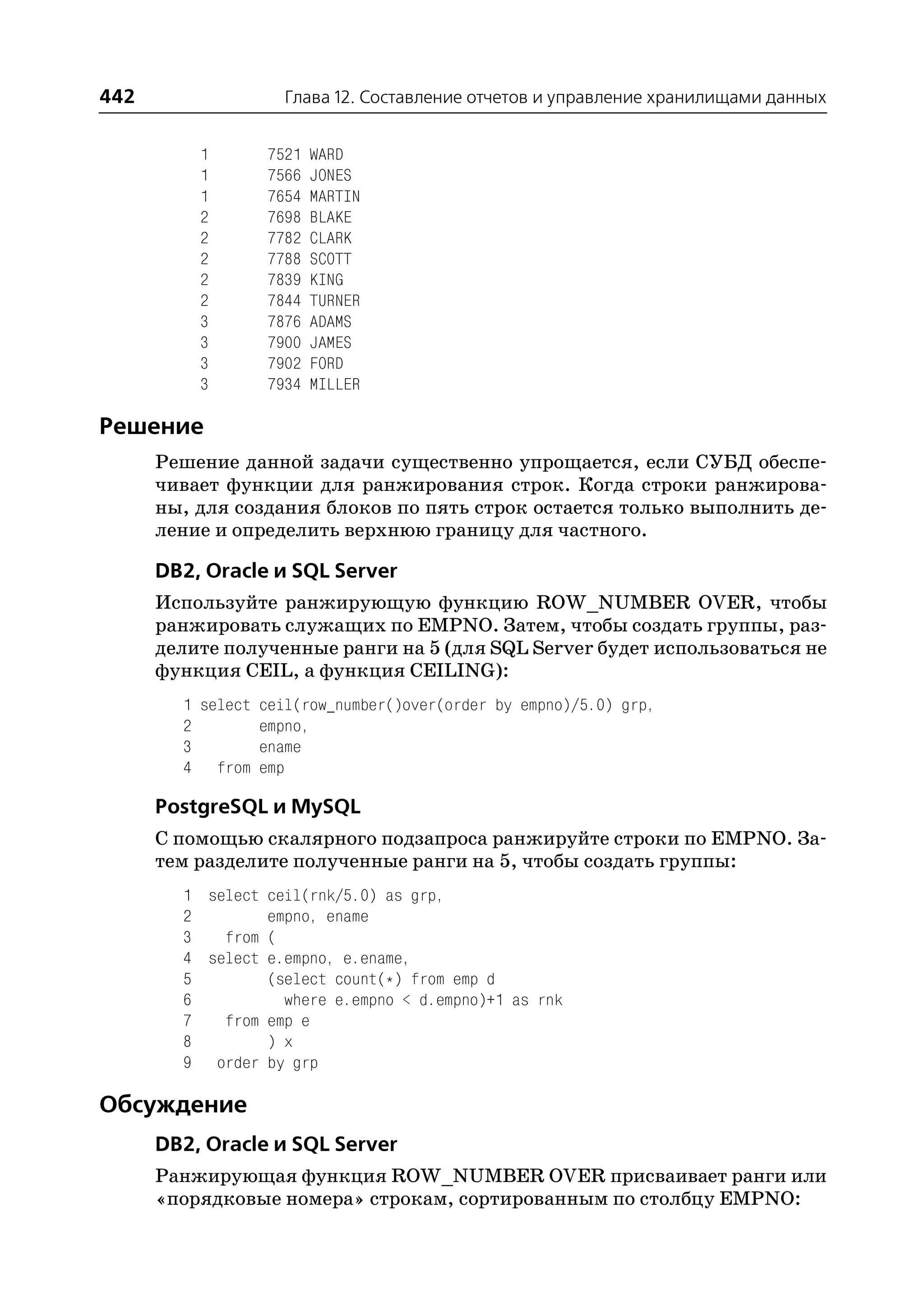 442                 Глава 12. Составление отчетов и управление хранилищами данных


          1       7521   WARD
          1       7566   JONES
          1       7654   MARTIN
          2       7698   BLAKE
          2       7782   CLARK
          2       7788   SCOTT
          2       7839   KING
          2       7844   TURNER
          3       7876   ADAMS
          3       7900   JAMES
          3       7902   FORD
          3       7934   MILLER

Решение
      Решение данной задачи существенно упрощается, если СУБД обеспе
      чивает функции для ранжирования строк. Когда строки ранжирова
      ны, для создания блоков по пять строк остается только выполнить де
      ление и определить верхнюю границу для частного.

      DB2, Oracle и SQL Server
      Используйте ранжирующую функцию ROW_NUMBER OVER, чтобы
      ранжировать служащих по EMPNO. Затем, чтобы создать группы, раз
      делите полученные ранги на 5 (для SQL Server будет использоваться не
      функция CEIL, а функция CEILING):
        1 select ceil(row_number()over(order by empno)/5.0) grp,
        2        empno,
        3        ename
        4 from emp

      PostgreSQL и MySQL
      С помощью скалярного подзапроса ранжируйте строки по EMPNO. За
      тем разделите полученные ранги на 5, чтобы создать группы:
        1 select ceil(rnk/5.0) as grp,
        2        empno, ename
        3   from (
        4 select e.empno, e.ename,
        5        (select count(*) from emp d
        6          where e.empno < d.empno)+1 as rnk
        7   from emp e
        8        ) x
        9 order by grp

Обсуждение
      DB2, Oracle и SQL Server
      Ранжирующая функция ROW_NUMBER OVER присваивает ранги или
      «порядковые номера» строкам, сортированным по столбцу EMPNO:
 