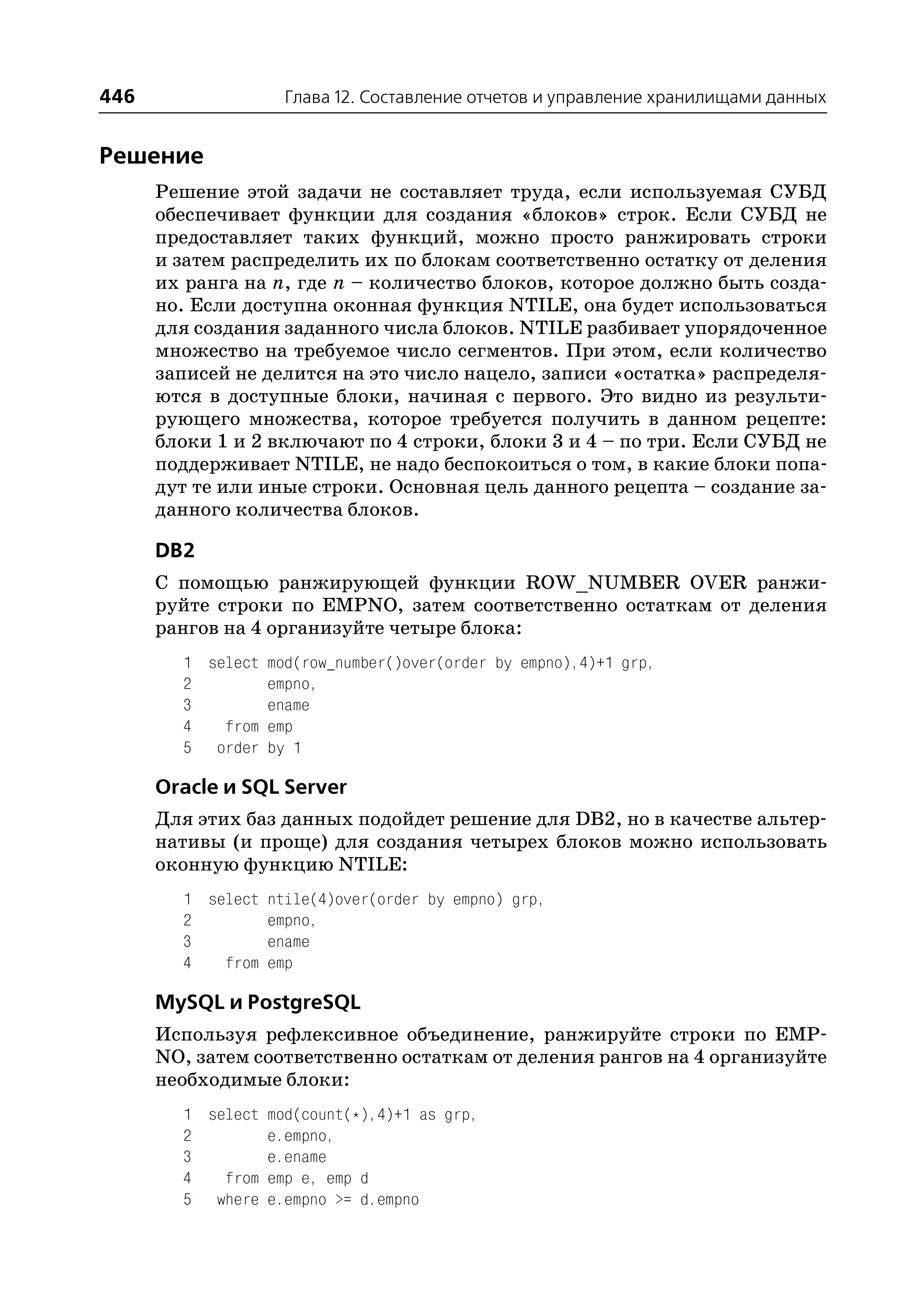 446                Глава 12. Составление отчетов и управление хранилищами данных


Решение
      Решение этой задачи не составляет труда, если используемая СУБД
      обеспечивает функции для создания «блоков» строк. Если СУБД не
      предоставляет таких функций, можно просто ранжировать строки
      и затем распределить их по блокам соответственно остатку от деления
      их ранга на n, где n – количество блоков, которое должно быть созда
      но. Если доступна оконная функция NTILE, она будет использоваться
      для создания заданного числа блоков. NTILE разбивает упорядоченное
      множество на требуемое число сегментов. При этом, если количество
      записей не делится на это число нацело, записи «остатка» распределя
      ются в доступные блоки, начиная с первого. Это видно из результи
      рующего множества, которое требуется получить в данном рецепте:
      блоки 1 и 2 включают по 4 строки, блоки 3 и 4 – по три. Если СУБД не
      поддерживает NTILE, не надо беспокоиться о том, в какие блоки попа
      дут те или иные строки. Основная цель данного рецепта – создание за
      данного количества блоков.

      DB2
      С помощью ранжирующей функции ROW_NUMBER OVER ранжи
      руйте строки по EMPNO, затем соответственно остаткам от деления
      рангов на 4 организуйте четыре блока:
        1 select mod(row_number()over(order by empno),4)+1 grp,
        2        empno,
        3        ename
        4   from emp
        5 order by 1

      Oracle и SQL Server
      Для этих баз данных подойдет решение для DB2, но в качестве альтер
      нативы (и проще) для создания четырех блоков можно использовать
      оконную функцию NTILE:
        1 select ntile(4)over(order by empno) grp,
        2        empno,
        3        ename
        4   from emp

      MySQL и PostgreSQL
      Используя рефлексивное объединение, ранжируйте строки по EMP
      NO, затем соответственно остаткам от деления рангов на 4 организуйте
      необходимые блоки:
        1 select mod(count(*),4)+1 as grp,
        2        e.empno,
        3        e.ename
        4   from emp e, emp d
        5 where e.empno >= d.empno
 