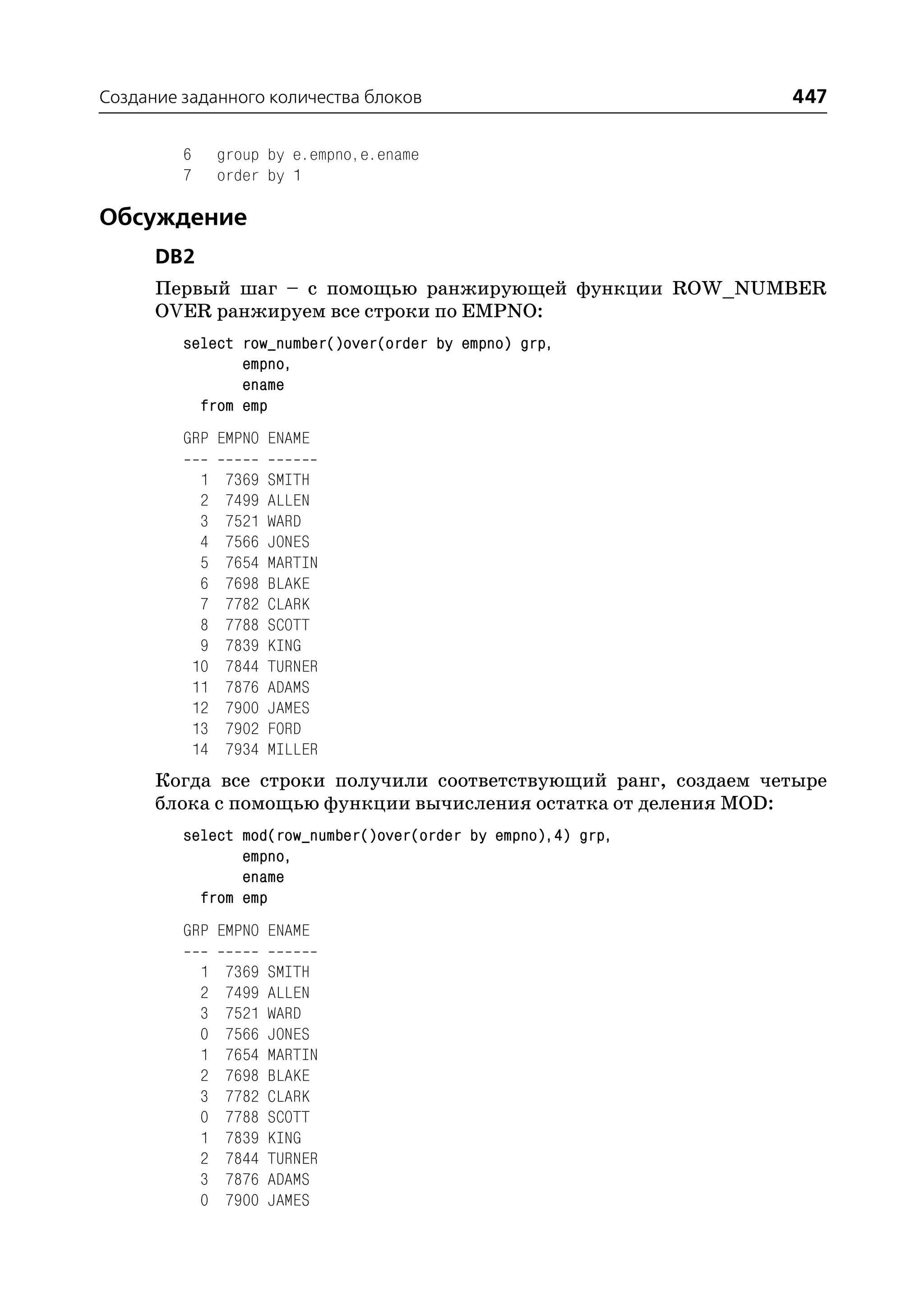 Создание заданного количества блоков                            447

         6        group by e.empno,e.ename
         7        order by 1

Обсуждение
      DB2
      Первый шаг – с помощью ранжирующей функции ROW_NUMBER
      OVER ранжируем все строки по EMPNO:
         select row_number()over(order by empno) grp,
                empno,
                ename
           from emp
         GRP EMPNO ENAME

              1   7369   SMITH
              2   7499   ALLEN
              3   7521   WARD
              4   7566   JONES
              5   7654   MARTIN
              6   7698   BLAKE
              7   7782   CLARK
              8   7788   SCOTT
              9   7839   KING
             10   7844   TURNER
             11   7876   ADAMS
             12   7900   JAMES
             13   7902   FORD
             14   7934   MILLER
      Когда все строки получили соответствующий ранг, создаем четыре
      блока с помощью функции вычисления остатка от деления MOD:
         select mod(row_number()over(order by empno),4) grp,
                empno,
                ename
           from emp
         GRP EMPNO ENAME

              1   7369   SMITH
              2   7499   ALLEN
              3   7521   WARD
              0   7566   JONES
              1   7654   MARTIN
              2   7698   BLAKE
              3   7782   CLARK
              0   7788   SCOTT
              1   7839   KING
              2   7844   TURNER
              3   7876   ADAMS
              0   7900   JAMES
 