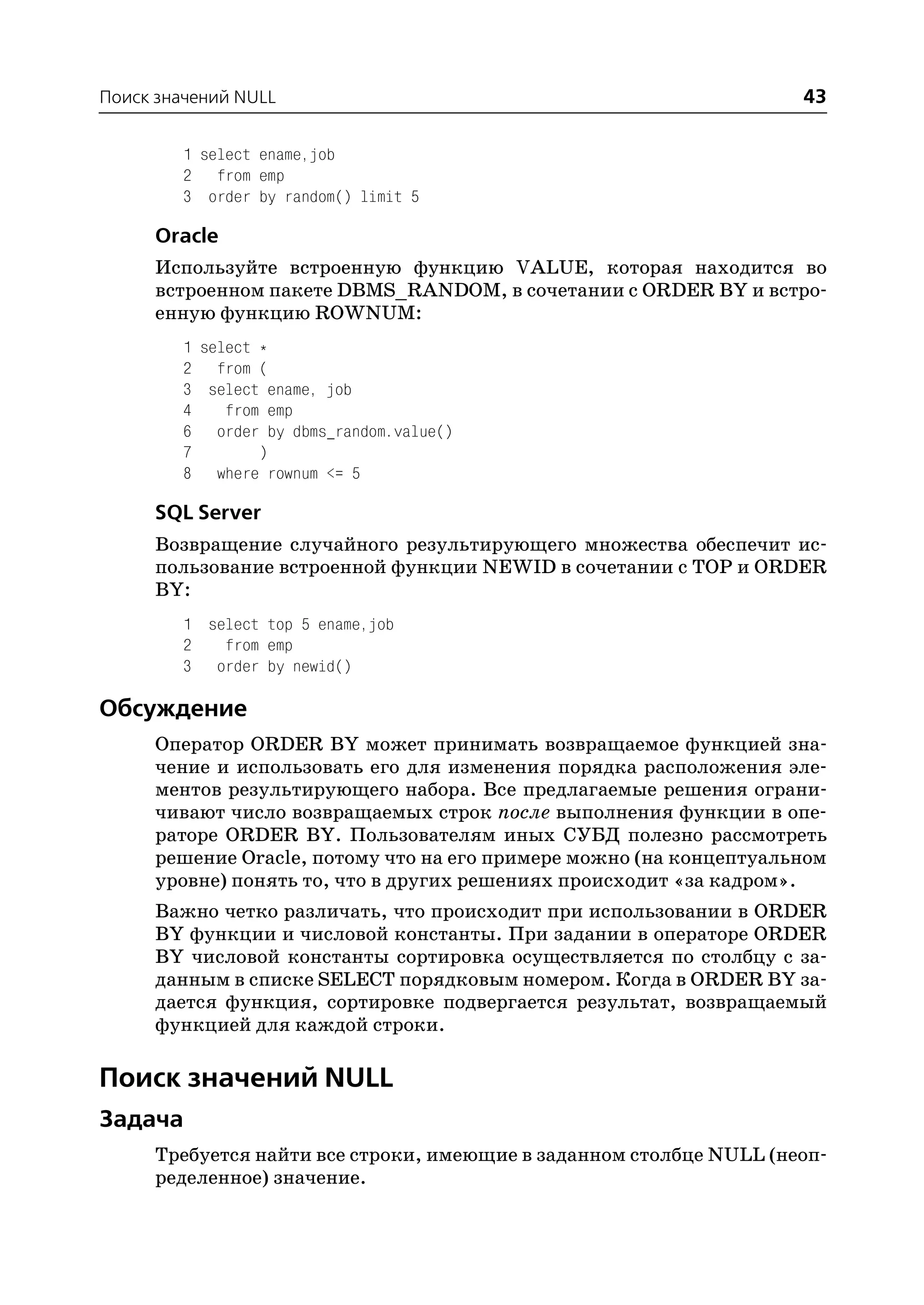 Поиск значений NULL                                                  43

         1 select ename,job
         2 from emp
         3 order by random() limit 5

      Oracle
      Используйте встроенную функцию VALUE, которая находится во
      встроенном пакете DBMS_RANDOM, в сочетании с ORDER BY и встро
      енную функцию ROWNUM:
         1 select *
         2 from (
         3 select ename, job
         4    from emp
         6 order by dbms_random.value()
         7        )
         8 where rownum <= 5

      SQL Server
      Возвращение случайного результирующего множества обеспечит ис
      пользование встроенной функции NEWID в сочетании с TOP и ORDER
      BY:
         1 select top 5 ename,job
         2   from emp
         3 order by newid()

Обсуждение
      Оператор ORDER BY может принимать возвращаемое функцией зна
      чение и использовать его для изменения порядка расположения эле
      ментов результирующего набора. Все предлагаемые решения ограни
      чивают число возвращаемых строк после выполнения функции в опе
      раторе ORDER BY. Пользователям иных СУБД полезно рассмотреть
      решение Oracle, потому что на его примере можно (на концептуальном
      уровне) понять то, что в других решениях происходит «за кадром».
      Важно четко различать, что происходит при использовании в ORDER
      BY функции и числовой константы. При задании в операторе ORDER
      BY числовой константы сортировка осуществляется по столбцу с за
      данным в списке SELECT порядковым номером. Когда в ORDER BY за
      дается функция, сортировке подвергается результат, возвращаемый
      функцией для каждой строки.

Поиск значений NULL
Задача
      Требуется найти все строки, имеющие в заданном столбце NULL (неоп
      ределенное) значение.
 