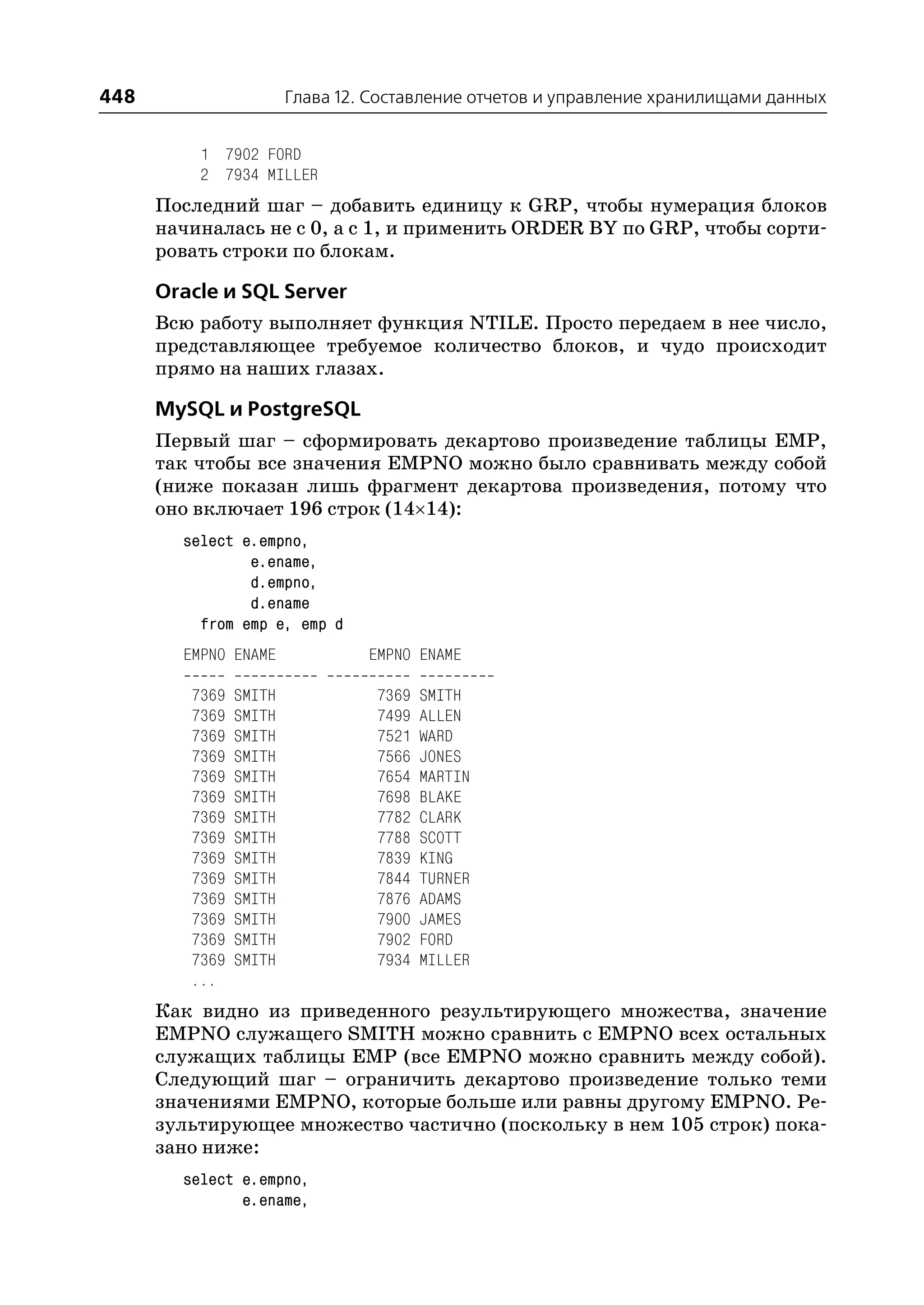 448                     Глава 12. Составление отчетов и управление хранилищами данных


          1 7902 FORD
          2 7934 MILLER
      Последний шаг – добавить единицу к GRP, чтобы нумерация блоков
      начиналась не с 0, а с 1, и применить ORDER BY по GRP, чтобы сорти
      ровать строки по блокам.

      Oracle и SQL Server
      Всю работу выполняет функция NTILE. Просто передаем в нее число,
      представляющее требуемое количество блоков, и чудо происходит
      прямо на наших глазах.

      MySQL и PostgreSQL
      Первый шаг – сформировать декартово произведение таблицы EMP,
      так чтобы все значения EMPNO можно было сравнивать между собой
      (ниже показан лишь фрагмент декартова произведения, потому что
      оно включает 196 строк (14×14):
        select e.empno,
                e.ename,
                d.empno,
                d.ename
          from emp e, emp d
        EMPNO ENAME              EMPNO ENAME

         7369   SMITH             7369   SMITH
         7369   SMITH             7499   ALLEN
         7369   SMITH             7521   WARD
         7369   SMITH             7566   JONES
         7369   SMITH             7654   MARTIN
         7369   SMITH             7698   BLAKE
         7369   SMITH             7782   CLARK
         7369   SMITH             7788   SCOTT
         7369   SMITH             7839   KING
         7369   SMITH             7844   TURNER
         7369   SMITH             7876   ADAMS
         7369   SMITH             7900   JAMES
         7369   SMITH             7902   FORD
         7369   SMITH             7934   MILLER
         ...
      Как видно из приведенного результирующего множества, значение
      EMPNO служащего SMITH можно сравнить с EMPNO всех остальных
      служащих таблицы EMP (все EMPNO можно сравнить между собой).
      Следующий шаг – ограничить декартово произведение только теми
      значениями EMPNO, которые больше или равны другому EMPNO. Ре
      зультирующее множество частично (поскольку в нем 105 строк) пока
      зано ниже:
        select e.empno,
               e.ename,
 