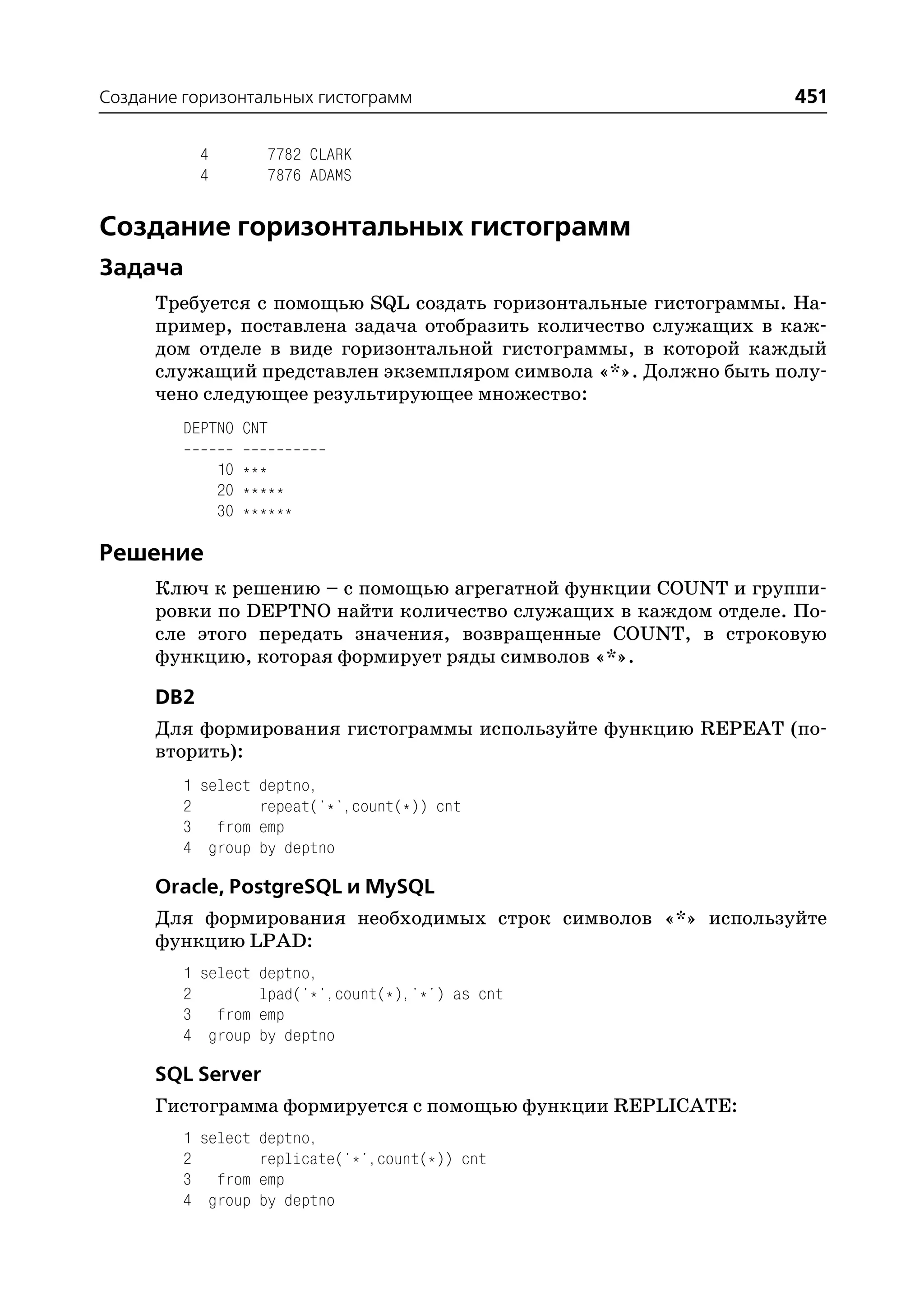 Создание горизонтальных гистограмм                               451

           4        7782 CLARK
           4        7876 ADAMS


Создание горизонтальных гистограмм
Задача
      Требуется с помощью SQL создать горизонтальные гистограммы. На
      пример, поставлена задача отобразить количество служащих в каж
      дом отделе в виде горизонтальной гистограммы, в которой каждый
      служащий представлен экземпляром символа «*». Должно быть полу
      чено следующее результирующее множество:
         DEPTNO CNT

               10 ***
               20 *****
               30 ******

Решение
      Ключ к решению – с помощью агрегатной функции COUNT и группи
      ровки по DEPTNO найти количество служащих в каждом отделе. По
      сле этого передать значения, возвращенные COUNT, в строковую
      функцию, которая формирует ряды символов «*».

      DB2
      Для формирования гистограммы используйте функцию REPEAT (по
      вторить):
         1 select deptno,
         2        repeat('*',count(*)) cnt
         3 from emp
         4 group by deptno

      Oracle, PostgreSQL и MySQL
      Для формирования необходимых строк символов «*» используйте
      функцию LPAD:
         1 select deptno,
         2        lpad('*',count(*),'*') as cnt
         3 from emp
         4 group by deptno

      SQL Server
      Гистограмма формируется с помощью функции REPLICATE:
         1 select deptno,
         2        replicate('*',count(*)) cnt
         3 from emp
         4 group by deptno
 