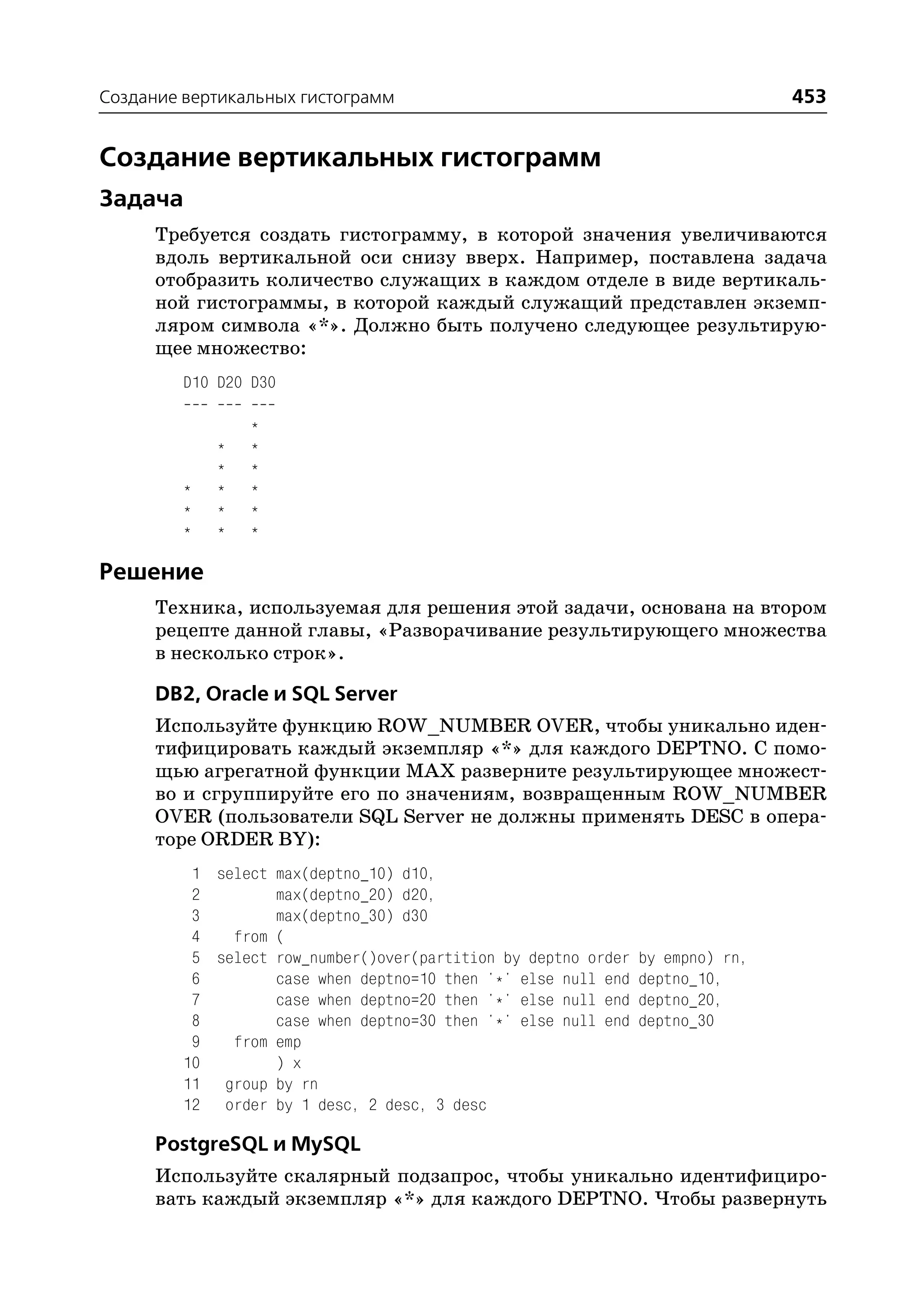 Создание вертикальных гистограмм                                                453


Создание вертикальных гистограмм
Задача
      Требуется создать гистограмму, в которой значения увеличиваются
      вдоль вертикальной оси снизу вверх. Например, поставлена задача
      отобразить количество служащих в каждом отделе в виде вертикаль
      ной гистограммы, в которой каждый служащий представлен экземп
      ляром символа «*». Должно быть получено следующее результирую
      щее множество:
         D10 D20 D30

                 *
             *   *
             *   *
         *   *   *
         *   *   *
         *   *   *

Решение
      Техника, используемая для решения этой задачи, основана на втором
      рецепте данной главы, «Разворачивание результирующего множества
      в несколько строк».

      DB2, Oracle и SQL Server
      Используйте функцию ROW_NUMBER OVER, чтобы уникально иден
      тифицировать каждый экземпляр «*» для каждого DEPTNO. С помо
      щью агрегатной функции MAX разверните результирующее множест
      во и сгруппируйте его по значениям, возвращенным ROW_NUMBER
      OVER (пользователи SQL Server не должны применять DESC в опера
      торе ORDER BY):
          1 select max(deptno_10) d10,
          2        max(deptno_20) d20,
          3        max(deptno_30) d30
          4   from (
          5 select row_number()over(partition by deptno order   by empno) rn,
          6        case when deptno=10 then '*' else null end   deptno_10,
          7        case when deptno=20 then '*' else null end   deptno_20,
          8        case when deptno=30 then '*' else null end   deptno_30
          9   from emp
         10        ) x
         11 group by rn
         12 order by 1 desc, 2 desc, 3 desc

      PostgreSQL и MySQL
      Используйте скалярный подзапрос, чтобы уникально идентифициро
      вать каждый экземпляр «*» для каждого DEPTNO. Чтобы развернуть
 