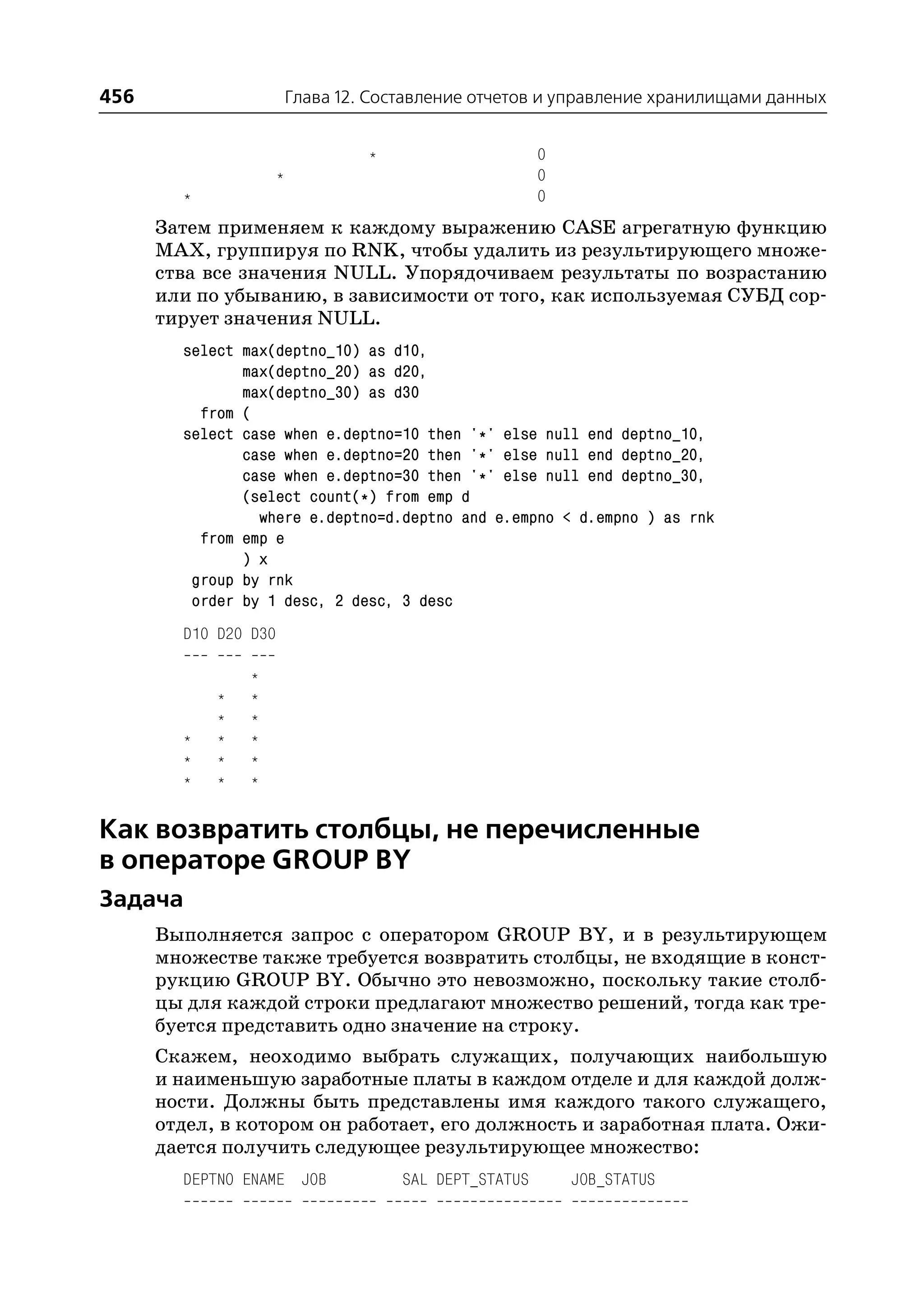 456                       Глава 12. Составление отчетов и управление хранилищами данных


                                   *                     0
                      *                                  0
        *                                                0
      Затем применяем к каждому выражению CASE агрегатную функцию
      MAX, группируя по RNK, чтобы удалить из результирующего множе
      ства все значения NULL. Упорядочиваем результаты по возрастанию
      или по убыванию, в зависимости от того, как используемая СУБД сор
      тирует значения NULL.
        select max(deptno_10) as d10,
               max(deptno_20) as d20,
               max(deptno_30) as d30
          from (
        select case when e.deptno=10 then '*' else null end deptno_10,
               case when e.deptno=20 then '*' else null end deptno_20,
               case when e.deptno=30 then '*' else null end deptno_30,
               (select count(*) from emp d
                 where e.deptno=d.deptno and e.empno < d.empno ) as rnk
          from emp e
               ) x
         group by rnk
         order by 1 desc, 2 desc, 3 desc
        D10 D20 D30

                *
            *   *
            *   *
        *   *   *
        *   *   *
        *   *   *


Как возвратить столбцы, не перечисленные
в операторе GROUP BY
Задача
      Выполняется запрос с оператором GROUP BY, и в результирующем
      множестве также требуется возвратить столбцы, не входящие в конст
      рукцию GROUP BY. Обычно это невозможно, поскольку такие столб
      цы для каждой строки предлагают множество решений, тогда как тре
      буется представить одно значение на строку.
      Скажем, неоходимо выбрать служащих, получающих наибольшую
      и наименьшую заработные платы в каждом отделе и для каждой долж
      ности. Должны быть представлены имя каждого такого служащего,
      отдел, в котором он работает, его должность и заработная плата. Ожи
      дается получить следующее результирующее множество:
        DEPTNO ENAME JOB               SAL DEPT_STATUS       JOB_STATUS
 
