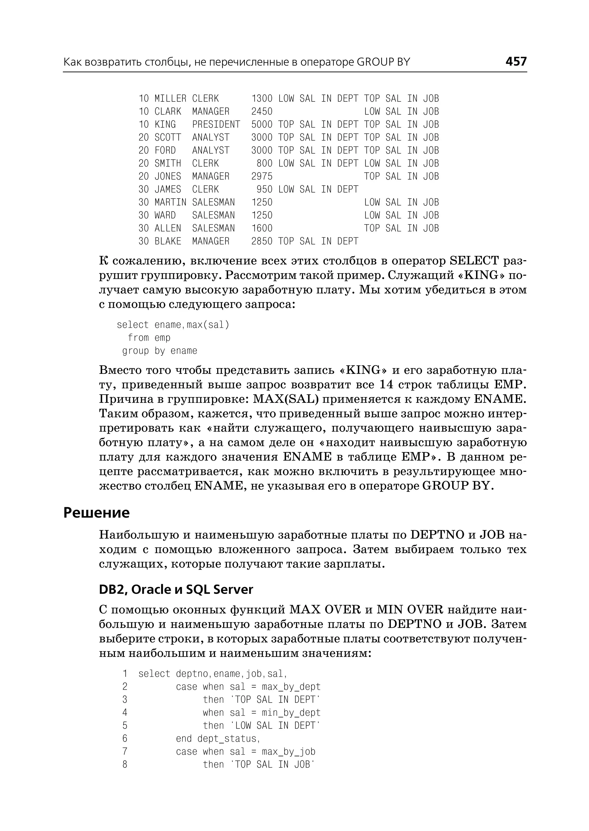 Как возвратить столбцы, не перечисленные в операторе GROUP BY                        457

             10   MILLER   CLERK       1300   LOW SAL IN DEPT TOP   SAL   IN   JOB
             10   CLARK    MANAGER     2450                   LOW   SAL   IN   JOB
             10   KING     PRESIDENT   5000   TOP SAL IN DEPT TOP   SAL   IN   JOB
             20   SCOTT    ANALYST     3000   TOP SAL IN DEPT TOP   SAL   IN   JOB
             20   FORD     ANALYST     3000   TOP SAL IN DEPT TOP   SAL   IN   JOB
             20   SMITH    CLERK        800   LOW SAL IN DEPT LOW   SAL   IN   JOB
             20   JONES    MANAGER     2975                   TOP   SAL   IN   JOB
             30   JAMES    CLERK        950   LOW SAL IN DEPT
             30   MARTIN   SALESMAN    1250                   LOW   SAL IN JOB
             30   WARD     SALESMAN    1250                   LOW   SAL IN JOB
             30   ALLEN    SALESMAN    1600                   TOP   SAL IN JOB
             30   BLAKE    MANAGER     2850   TOP SAL IN DEPT
      К сожалению, включение всех этих столбцов в оператор SELECT раз
      рушит группировку. Рассмотрим такой пример. Служащий «KING» по
      лучает самую высокую заработную плату. Мы хотим убедиться в этом
      с помощью следующего запроса:
         select ename,max(sal)
           from emp
          group by ename
      Вместо того чтобы представить запись «KING» и его заработную пла
      ту, приведенный выше запрос возвратит все 14 строк таблицы EMP.
      Причина в группировке: MAX(SAL) применяется к каждому ENAME.
      Таким образом, кажется, что приведенный выше запрос можно интер
      претировать как «найти служащего, получающего наивысшую зара
      ботную плату», а на самом деле он «находит наивысшую заработную
      плату для каждого значения ENAME в таблице EMP». В данном ре
      цепте рассматривается, как можно включить в результирующее мно
      жество столбец ENAME, не указывая его в операторе GROUP BY.

Решение
      Наибольшую и наименьшую заработные платы по DEPTNO и JOB на
      ходим с помощью вложенного запроса. Затем выбираем только тех
      служащих, которые получают такие зарплаты.

      DB2, Oracle и SQL Server
      С помощью оконных функций MAX OVER и MIN OVER найдите наи
      большую и наименьшую заработные платы по DEPTNO и JOB. Затем
      выберите строки, в которых заработные платы соответствуют получен
      ным наибольшим и наименьшим значениям:
          1 select deptno,ename,job,sal,
          2        case when sal = max_by_dept
          3             then 'TOP SAL IN DEPT'
          4             when sal = min_by_dept
          5             then 'LOW SAL IN DEPT'
          6        end dept_status,
          7        case when sal = max_by_job
          8             then 'TOP SAL IN JOB'
 