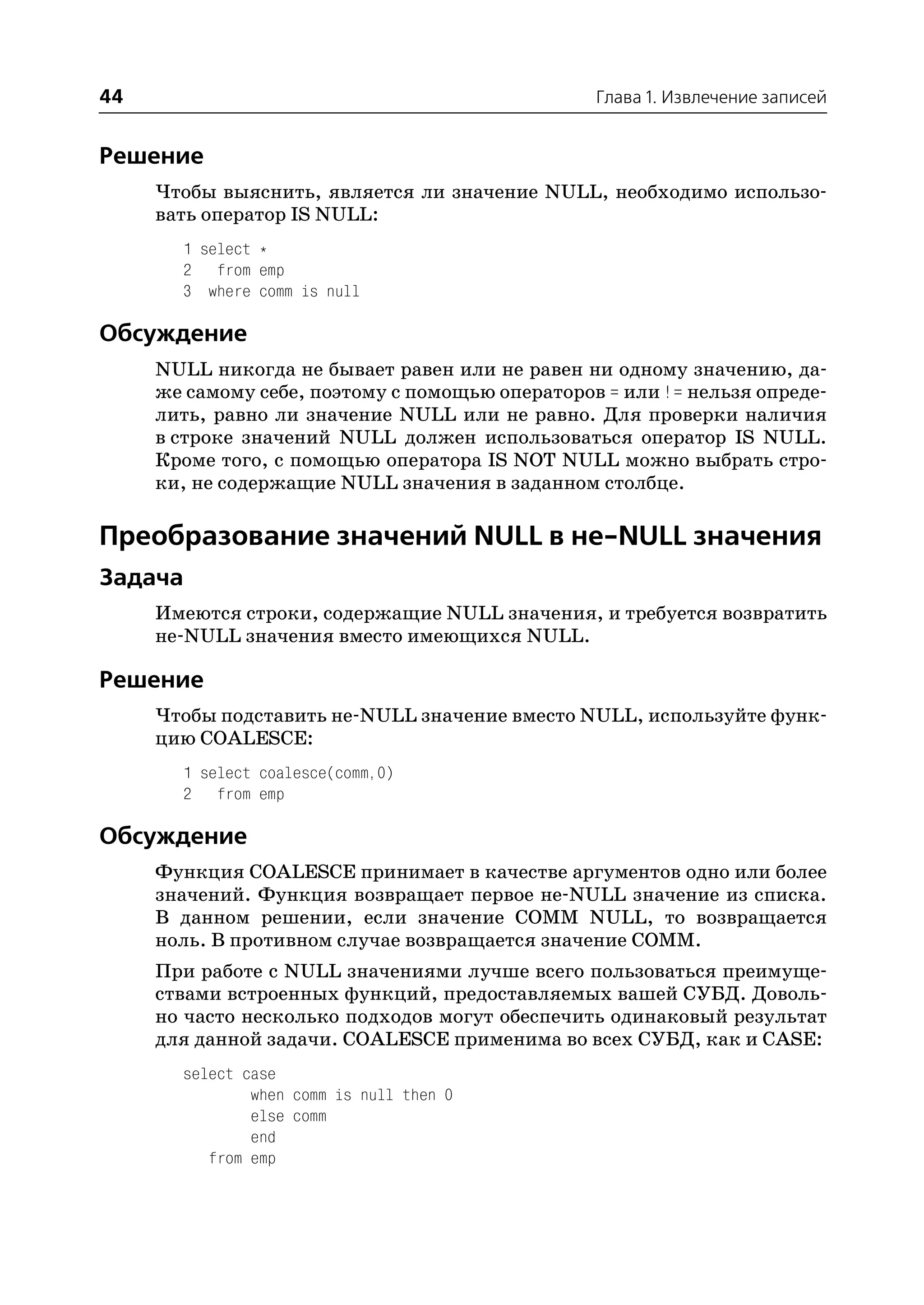44                                              Глава 1. Извлечение записей


Решение
     Чтобы выяснить, является ли значение NULL, необходимо использо
     вать оператор IS NULL:
       1 select *
       2 from emp
       3 where comm is null

Обсуждение
     NULL никогда не бывает равен или не равен ни одному значению, да
     же самому себе, поэтому с помощью операторов = или != нельзя опреде
     лить, равно ли значение NULL или не равно. Для проверки наличия
     в строке значений NULL должен использоваться оператор IS NULL.
     Кроме того, с помощью оператора IS NOT NULL можно выбрать стро
     ки, не содержащие NULL значения в заданном столбце.

Преобразование значений NULL в не NULL значения
Задача
     Имеются строки, содержащие NULL значения, и требуется возвратить
     не NULL значения вместо имеющихся NULL.

Решение
     Чтобы подставить не NULL значение вместо NULL, используйте функ
     цию COALESCE:
       1 select coalesce(comm,0)
       2 from emp

Обсуждение
     Функция COALESCE принимает в качестве аргументов одно или более
     значений. Функция возвращает первое не NULL значение из списка.
     В данном решении, если значение COMM NULL, то возвращается
     ноль. В противном случае возвращается значение COMM.
     При работе с NULL значениями лучше всего пользоваться преимуще
     ствами встроенных функций, предоставляемых вашей СУБД. Доволь
     но часто несколько подходов могут обеспечить одинаковый результат
     для данной задачи. COALESCE применима во всех СУБД, как и CASE:
       select case
               when comm is null then 0
               else comm
               end
          from emp
 