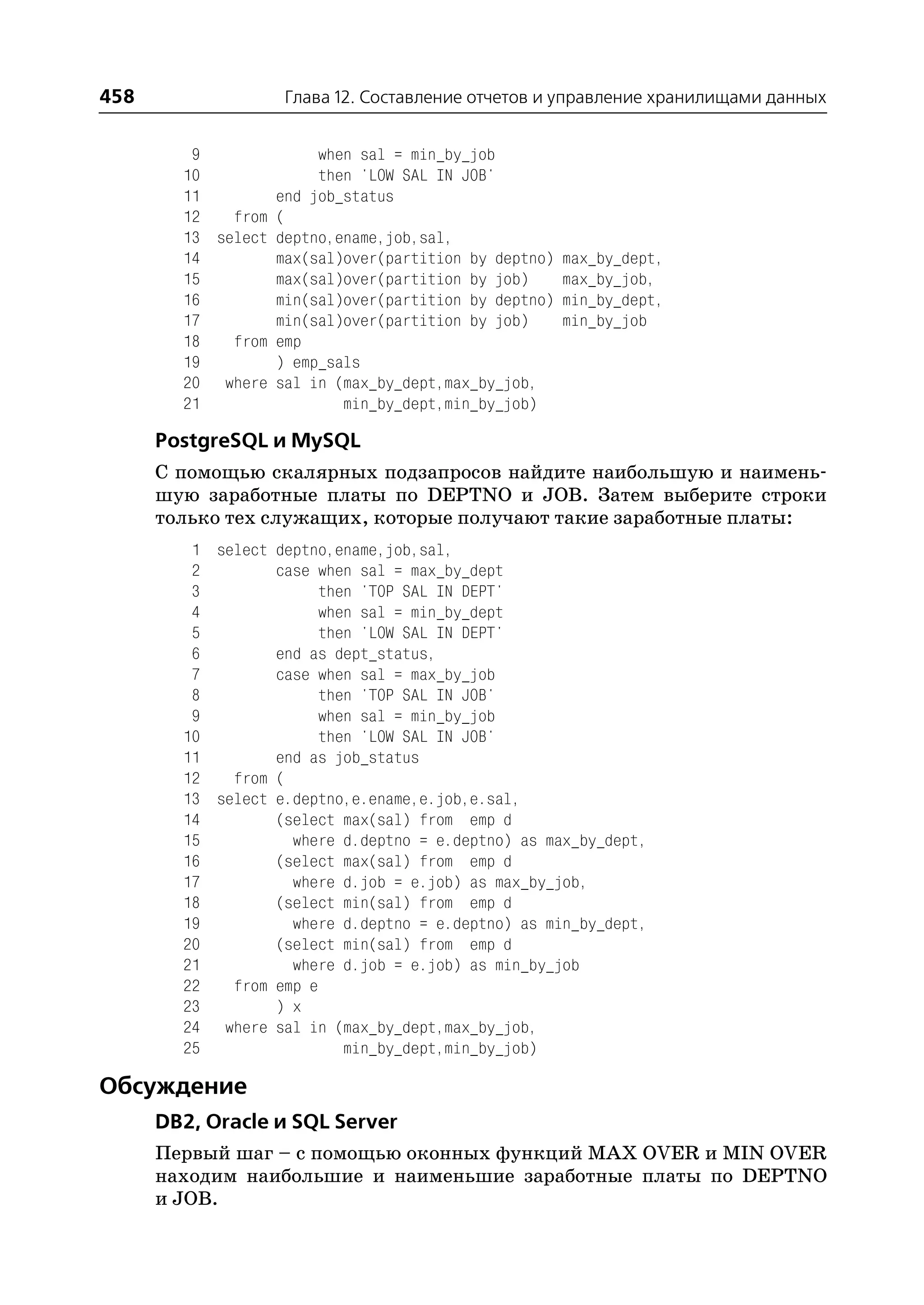 458                Глава 12. Составление отчетов и управление хранилищами данных


         9             when sal = min_by_job
        10             then 'LOW SAL IN JOB'
        11        end job_status
        12   from (
        13 select deptno,ename,job,sal,
        14        max(sal)over(partition by deptno) max_by_dept,
        15        max(sal)over(partition by job)    max_by_job,
        16        min(sal)over(partition by deptno) min_by_dept,
        17        min(sal)over(partition by job)    min_by_job
        18   from emp
        19        ) emp_sals
        20 where sal in (max_by_dept,max_by_job,
        21                min_by_dept,min_by_job)

      PostgreSQL и MySQL
      С помощью скалярных подзапросов найдите наибольшую и наимень
      шую заработные платы по DEPTNO и JOB. Затем выберите строки
      только тех служащих, которые получают такие заработные платы:
         1 select deptno,ename,job,sal,
         2        case when sal = max_by_dept
         3              then 'TOP SAL IN DEPT'
         4              when sal = min_by_dept
         5              then 'LOW SAL IN DEPT'
         6        end as dept_status,
         7        case when sal = max_by_job
         8              then 'TOP SAL IN JOB'
         9              when sal = min_by_job
        10              then 'LOW SAL IN JOB'
        11        end as job_status
        12   from (
        13 select e.deptno,e.ename,e.job,e.sal,
        14        (select max(sal) from emp d
        15          where d.deptno = e.deptno) as max_by_dept,
        16        (select max(sal) from emp d
        17          where d.job = e.job) as max_by_job,
        18        (select min(sal) from emp d
        19          where d.deptno = e.deptno) as min_by_dept,
        20        (select min(sal) from emp d
        21          where d.job = e.job) as min_by_job
        22   from emp e
        23        ) x
        24 where sal in (max_by_dept,max_by_job,
        25                 min_by_dept,min_by_job)

Обсуждение
      DB2, Oracle и SQL Server
      Первый шаг – с помощью оконных функций MAX OVER и MIN OVER
      находим наибольшие и наименьшие заработные платы по DEPTNO
      и JOB.
 